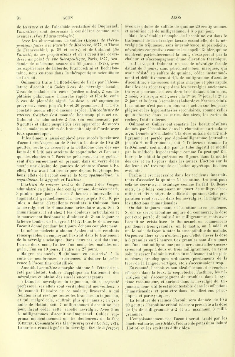 (le teinture et de l’alcaloïde cristallisé de Du(|uesnel, Viiconithie, sont désormais à considérer comme non avenues. (Voy Pharmacologie.) Avec les observations de Gnbler (Jjeçons de théra- peuligue faites à la Faculté de Médecine, 1877, et Thèse de Francescliini, p. 52 et sniv.) et de Onlmont {De l’aconit, de ses préparations et de l'aconitine consi- dérée au point de vue thérapeutique, Paris, 1877, Aca- démie de médecine, séance du 2t) janvier 1878), avec les expériences de 1.aborde, Francescliini et lîocbefon- taine, nous entrons dans la théra])euti(jne scientifi([ne do l’aconit. Onlmont a ti-aité à l’ilôtel-ltien de Paris par l’alcoo- lature d’aconit du Codex 3 cas de névralgie faciale, 2 cas de maladie du cœnr (orifice mitral), 2 cas de phthisie pulmonaire à marche rapide et fébrile, enfin 3 cas de pleurésie aigue. La dose a été augmentée jirogressivement jnsiiu’à 10 et 20 grammes. 11 n’a été constaté aucun effet d’aucune espèce. Valcoolature de racines fraîches s’est montrée beaucoup plus active. Onlmont l’a administrée 2 fois (en commençant par 8 gouttes et allant jus([u’à20) avec ajiparence de succès à des malades atteints de bronchite aiguë fébrile avec toux spasniodi([uc. •Jules Simon a aussi employé avec succès la teinture d’aconit des Vosges ou de Suisse à la dose de 10 à 20 gouttes, seule ou associée à la belladone chez des en- fants de 8 à 10 ans atteints de coquelucbe, et l’on sait que les chanteurs à Paris se jiréservent ou se guéris- sent d’un enronenient en ](renant dans un verre d’ean sucrée une dizaine de gouttes de teinture d’aconit. En effet, llirtz avait fait remarquer dejmis longtemps les bons effets de Facoiiit contre la toux spasmodique, la coqueluche, la dyspnée et \'asthme. h’exlrait de racines sèches de l’aconit des Vosges administré en pilules de 1 centigramme, données par 2, 3 pilules ]»ar jour, à i- ou 5 heures d’intervalle, en augmentant graduellement la dose jus([n’à 8 on 10 pi- lules, a donné d’excellents résultats à Oulmont dans la névralgie et le rhumatisme articulaire aigu. Sur 5 rhumatisants, il vit chez -i les douleurs articulaires et le mouvement fluxionnairc diminuer du 3“ au F® jour et la tièvre tomber de 1 degré à 1“ 1/2. Dans 1e dernier cas l’acouit donné pendant huit jours échoua complètement. Le même médecin a obtenu également des résultats rcnuuMjuahles en employant l’extrait dans le traitement de la névralgie sciati(|iie. Dans deux cas, (|ui dataient, l’un de deux mois, l’autre d’un mois, les malades ont guéri, l’un en 10 jours, l’autre en 27 jours. Malgré ces succès, M. Oulmont en est arrivé à la suite de nombreuses exjiériences à donner la }n‘éfé- rence à l’aconitine cristallisée. Aussitôt Vaconiline amorphe obtenue à l’état de |ui- reté j)ar llottot, (luhlcr l’appli(jua au traitement des névralgies et obtint des succès encourageants. (( Dans les névralgies du trijumeau, dit ce regretté professeur, ses effets sont véritablement merveilleux. » On connaît l'histoire de ce malade, lîrossard, à ()ui .Nélaton avait résé(|ué toutes les brancluîs du Irijuimiau, et (|ui, malgré cela, soutirait plus (pie jamais; 11 gi'a- uules de llottot, soit 7 milligrammes (l’aconitine par jour, tirent céder cette rebelle névralgie. .Vvec 3 on l milligrammes d’aconitine Dmpiesnel, Gnbler sup- prima momentanément un tic donlourcux de la face (Gubler, Commentaires Ihérapeutiquesdu Codex, 781). Laborde a réussi àguérii' la névralgie faciale à frigore avec des |ululcs de sulfate de (piinine 20 centigrammes et aconitine I l de milligramme, 4 à 5 par jour. .Mais le véritable triomphe de l’aconitine est dans le traitement de la névralgie faciale essentielle, de la né- vralgie du trijumeau, sans intermittence, ni périodicité, névralgies congestives comme les appelle Gnbler, (pii se montrent particulièrement la nuit, s’exas]tèrent par la chaleur et s’accompagnent d’une élévation thermiipie. — (( .l’ai vu, dit Oulmont, un cas de névi'algie faciale datant de 7 jours, sans périodicité bien marquée, (pii avait résisté au sulfate de (piinine, céder instantané- ment et définitivement à 1/1 de milligramme d’azotate d’aconitine. » Le succès est plus luanpié et jilus rapide dans les cas récents (pie dans les névralgies anciennes. On cite pourtant de ces dernières datant d’un mois. 2 mois, 5 ans, (pii ont guéri : la 1'® au 7“ jour, la 2® au 3® jour et la 3® en 3 semaines (Laborde et Francescliini). L’aconitine n’est pas non plus sans action sur les para- plégies et les hyperesthésies secondaires, comme celles ([u’on observe dans les caries dentaires, les caries du rocher, l’otite interne. Oulmont et Gubler ont constaté les beaux résultats donnés jiar l’aconitine dans le rhumatisme articulaire aigu. Donnée à 8 malades à la dose initiale de 1/2 mil- ligramme et portée par demi-milligrannne journalier jusipi’à 2 milligrammes, soit à l’intérieur comme l’a faitOulmont, soit moitié jiar le tube digestif et moitié par la méthode hypodermique comme l’a pratiqué Gu- bler, elle obtint la guérison eu 8 jours dans la moitié des cas et eu 15 jours dans les autres. L’action sur la douleur a été très rapide et Faction a})yréti(pie fut bien ('‘videnle. Parfois il est nécessaire dans les accidents intermit- tents d’associer la quinine à l’aconitine. On peut pour cela se servir avec avantage comme l’a fait D. Boau- metz, de pilules contenant un quart de milligr. d’aco- uiline et dix centigr. de sulfate de quinine. Cette pré- paration rend service dans les névralgies, la migraine, les affections rluimatisniales. On doit toujours manier l’aconitine avec prudence. Si on se sert d’aconitine inqmre du commerce, la dose peut être portée de suite à un milligramme; mais avec l’aconitine cristallisée de Dmpiesnel, on commencera par donner trois granules, un le matin, un à midi et nn le soir, de façon à tâter la susceptibilité du malade. On pourra alors si on n’obtient pas d’effet élever la dose à G granules en 21 heures. Ces granules sont d’un ipiart on d’un demi-milligramme; on jionrra ainsi aller succes- sivement jusqu’à deux et trois milligrammes, eu ayant soin de cesser radministration du médicament si les pbé- noniènes physiologiques ordinaires (picotements de la face, de la langue, vertiges, etc.) s’accentuaient trop. En résumé, l’aconit et son alcaloïde sont des remèdes efficaces dans la toux, la coqueluche, l’asthme, les né- vralgies qui s’accompagnent de tronliles dans le sys- tème vaso-moteur, et surtout dans la névralgie dn tri- jumeau; leur utilité est iuconteslahle dans les atlections rhumatismales et peut-être dans les aU’eclioiis pério- diques et paroxystiques. La teinture de racines d’aconit sera donnée de 1(1 a 20 gouttes, l’aconitine cristallisée sera prescrite à la dose de 1/i de milligramme à 2 et au maximum 3 milli- grammes. L’empoisonnement jiar l’aconit serait traité par les éméto-catharti((ues(Orlila), l’iodnre de potassinm ioduré (llottot) et les excitants diffusibles.