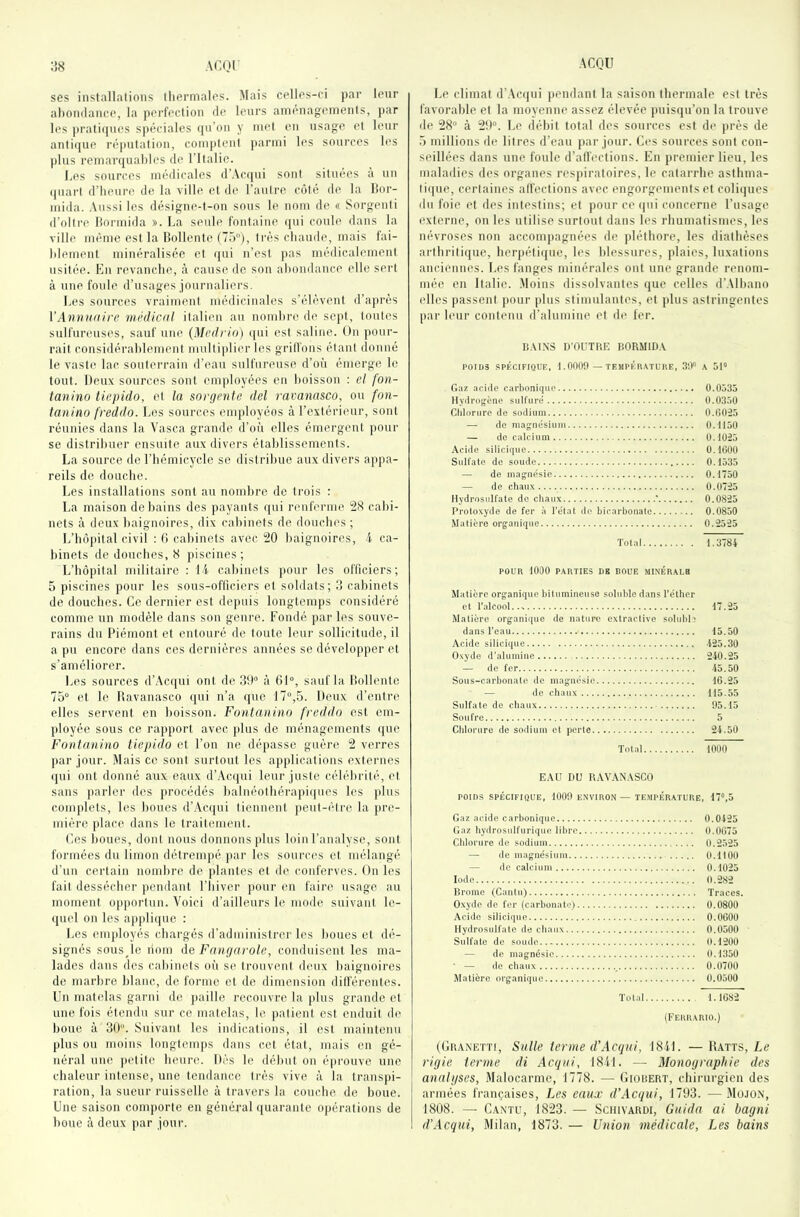 ses installations thermales. Mais celles-ci par lenr abondance, la perfection de leurs aménagements, par les prati(jncs spéciales qu’on y met en usage et leur anliijue réputation, comjtteul parmi les sources les |ilus remarquables de ritaüc. Les sources médicales d’Acqui sont situées à un (piarl d’heure de la ville et de l’autre côté de la Ifor- mida. Aussi les désigne-t-on sous le nom de « Sorgeuti d’oilre liormida ». La seule fontaine (pii coule dans la ville même est la Ilollente (75), très chaude, mais fai- blement minéralisée et qui n’est pas médicalement usitée. En revanche, à cause de son abondance elle sert à une foule d’usages journaliers. Les sources vraiment médicinales s’élèvent d’après VAnvriaire 7iiédical italien au nombre de sept, toutes sulfureuses, sauf une {Medrio) qui est saline. On pour- rait considérablement multiplier les grillons étant (lonné le vaste lac souterrain d’eau sulfureuse d’où émerge le tout. Deux sources sont employées en boisson ; el fon- ianino tkpido, et la sorgento dcl ravanasco, ou fon- tanino freddo. Les sources employées à l’extérieur, sont réunies dans la Vasca grande d’où elles émergent pour se distribuer ensuite aux divers établissements. La source de l’hémicycle se distribue aux divers appa- reils de douche. Les installations sont au nombre de trois : La maison de bains des ])ayants qui renferme cabi- nets à deux baignoires, dix cabinets de douches ; L’hôpital civil : ti cabinets avec 20 baignoires, 4 ca- binets de douches, 8 piscines; L’hôpital militaire : 14 cabinets pour les officiers; 5 piscines pour les sous-ofticiers et soldats; 3 cabinets de douches. Ce dernier est depuis longtemps considéré comme un modèle dans son genre. Fondé par les souve- rains du Piémont et entouré de toute leur sollicitude, il a pu encore dans ces dernières années se développer et s’améliorer. Les sources d’Acqui ont de 39° à 61°, sauf la bollentc 75° et le Ravanasco qui n’a que 17°,5. Deux d’entre elles servent en boisson. Fontauino freddo est em- ployée sous ce rapport avec plus de ménagements que Fontanino tiepido et l’on ne dépasse guère 2 verres par jour. Mais ce sont surtout les applications externes (jui ont donné aux eaux d’Ac([ui leur juste célébrité, el sans parler des procédés balnéolbérapiques les jilus complets, les boues d’.\c([ui tiennent peut-être la pre- mière place dans le traitemeut. Cos boues, dont nous donnons plus loin l’analyse, sont formées du limon détrempé par les sources et mélangé d’un certain nombre de plantes et de conferves. On les fait dessécber pendant l’biver pour en faire usage au moment opj)orlun. Voici d’ailleurs le mode suivant le- quel on les applicpie : Los employés chargés d’administrer les houes et dé- signés sousje liom de Fnngarole, conduisent les ma- lades dans des cabinets où se trouvent deux baignoires de marbre blanc, de forme et de dimension ditférentes. Un matelas garni do paille recouvre la plus grande el une fois étendu sur ce matelas, le patient est enduit de boue à 30. Suivant les indications, il est maintenu plus ou moins longtemps dans cet état, mais en gé- néral une |)etile Inuirc. Dés le début on épi’ouve une chaleur intense, une tendance très vive à la transpi- ration, la sueur ruisselle à travers la couche, de houe. Une saison comporte en général ((uarante opérations de boue à deux par jour. Le climat d'Ac(jui pendant la saison thermale est très favorable el la moyenne assez élevée puisqu’on la trouve de 28° à 29°. Le débit total des sources est de près de 5 millions de litres d’eau par jour. Ces sources sont con- seillées dans une foule d’alfections. En premier lieu, les maladies des organes respiratoires, le catarrhe asthma- tique, certaines alfections avec engorgements et coliques du foie et des intestins; et pour ce qui concerne l’usage externe, on les utilise surtout dans les rhumatismes, les névroses non accompagnées de pléthore, les diathèses arthritique, herpétique, les blessures, plaies, luxations anciennes. Les fanges minérales ont une grande renom- mée en Italie. Moins dissolvantes que celles d’.Mbano elles passent pour plus stimulantes, et plus astringentes par leur contenu d’alumine et de fer. IJ.UNS D’OUTRE BORMID.V P0ri)3 SPÉCIFIQUE, 1.0009 — TESIPÉUATURE, 3‘.1° A 51° Oaz .acide carbonique 0.0535 llydro^'ène sulfuré 0.0350 CIdorure de sodium 0.0025 — de magnésium 0.1150 — de calcium 0.1025 .Xcide silicique 0.1000 Sulfate de soude 0.1535 —■ de magnésie 0.1750 — de chaux 0.0725 Hydrosulfate de chaux ' 0.0825 Protoxyde de fer à l'élat de bicarbonate 0.0850 Matière organique 0.2525 Total 1.3784 POUR 1000 PARTIES DE BOUE MINÉRALE Matière organique bitumineuse soluble dans l’éther et l’alcool... 17.25 Matière organique de nature extractive solubh dans l’eau 15.50 Acide silicique 425.30 Oxyde d’alumine 240.25 — de fer 45.50 Sous-carbonate de magnésie 16.25 — de chaux 115.55 Sulfate de chaux 95.15 Soufre 5 Chlorure de sodium cl perte 24.50 Total 1000 EAU DU RAVANASCO POIDS SPÉCIFIQUE, 1009 ENVIRON — TEMPERATURE, 17°,5 Gaz acide carbonique 0.0425 Gaz hydrostdfurique libre 0.0675 Cblorure de sodium 0.2525 — de magnésium 0.1100 — lie calcium 0.1025 Iode 0.282 Rrnme (Cantu) Traces. Oxyde de for (carbonate) 0.0800 Acide silicique 0.0600 Ilydrosulfate de cbaux 0.0500 Sulfate de soude O.1200 — de magnésie 0.1350 • — de chaux 0.0700 Matière organique 0.0500 Total 1.1682 (Ferrario.) (Granetti, Salle terme d’Acqai, 1841. —Ratts, Le rigie terme di Acgai, 1841. — Monographie des analgses, Malocarme, 1778. — Giorert, chirurgien des armées françaises, Les eaux d’Acqui, 1793. — .Mojon, 1808. — Cantu, 1823. — Scihvardi, Guida ai bagni d’Acqui, Milan, 1873. — Union médicale. Les bains