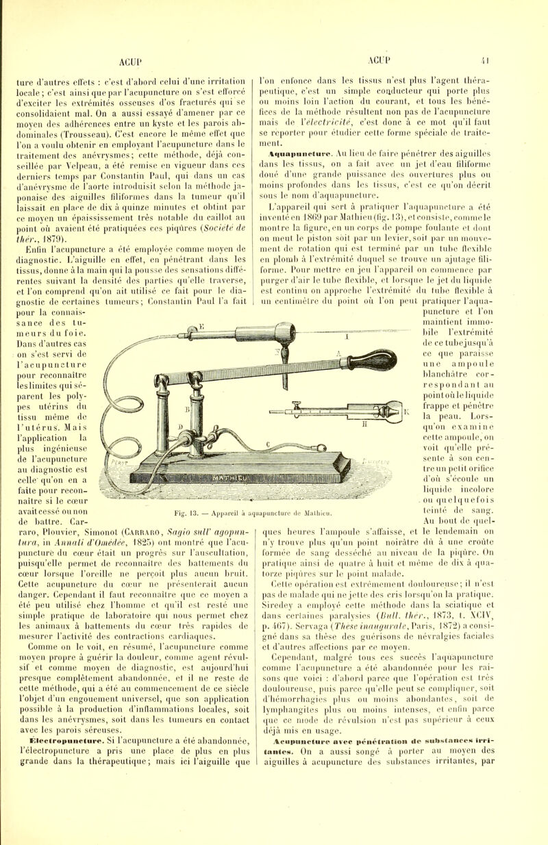 ACUl* AGIU> tare d’autres elVets ; e’est d’abord (;elni d’une irritalion locale; c’est ainsi que par l’acupuncture on s’est ellorcé d’exciter les extrémités osseuses d’os fracturés (pii se consolidaient mal. On a aussi essayé d’amener par ce moyen des adhérences entre un kyste et les parois ab- dominales (Trousseau). C’est encore le même effet ipie l’on a voulu obtenir eu employant l’acupuncture dans le traitement des anévrysmes; cette méthode, déjà con- seillée par Velpeau, a été remise en vigueur dans ces derniers temps par Constantin l’aul, ipii dans un cas d’anévrysme de l’aorte introduisit selon la méthode ja- ponaise des aiguilles liliformes dans la tumeur qu’il laissait en place de dix à quinze minutes et obtint par ce moyen un épaississement très notable du caillot au point où avaient été jiratiquées ces piipires {Société de thér., 1879). Enfin l’acupuncture a été employée comme moyen de diagnostic. L’aiguille en elfet, en pénétrant dans les tissus, donne à la main qui la pousse des s(msalions dilfé- rentes suivant la densité des parties qu’elle traverse, et l’on comprend qu’on ait utilisé ce fait pour le dia- gnostic de certaines tumeurs; Constantin l’aul l’a fait pour la conuais- sance des tu- meurs du foie. Dans d’autres cas on s’est servi do l’acupuncture j(Our reconnaître leslimites (pii sé- parent les poly- pes utérins du tissu même de l’utérus. Mais l’application la plus ingénieuse de l’acupuncture au diagnostic est celle' (pi’on en a faite pour recon- naître si le cœur avait cessé ou non de liattre. Car- raro, l’iouvier, Simonot (CAun.vrio, Sa(/io suH' afiopiin- tiira, in Aanuli d'Oinédée, 182.)) ont montré que l’acu- punctiire du cœur était un progrès sur rauscultation, puisqu’elle permet de reconnaître des battements du cœur lors(pie l’oreille ne perçoit plus aucun bruit. Cette acupuncture du cœur ne présenterait aucun danger. Cependant il faut reconnaître (pie ce moyen a été ])eu utilisé cliez l’homme et qu’il est resté une simple prati(pie de laboratoire (pii nous permet cbez les animaux à battements du cœur très rajndes de mesurer l’activité des contractions cardia(ptes. Comme on le voit, eu résumé, l’acupuncture comme moyen ]iropre à guérir la douleur, comme agent révul- sif et comme moyen de diagnostic, est aujourd’bui pres(pie complètement abandonnée, et il ne reste de cette métbode, qui a été au commencement de ce siècle l’objet d’un engouement universel, ((ue son application possible à la production d’inllammations locales, soit dans les anévrysmes, soit dans les tumeurs en contact avec les parois séreuses. v^iectropiiiicturo. Si l’acupuncture a été abandonnée, Télectropuncture a pris une place de plus en plus grande dans la thérapeutique; mais ici l’aiguille que l’on enfonce dans les tissus n’est plus l’agent théra- peuti(pie, c’est un simjde coiiducteur qui porte plus ou moins loin l’action du courant, et tous les béné- lices de la méthode résultent non pas de l’acupuncture mais de l’électricité, c’est donc à ce mot qu’il faut se reporter pour étudier celte forme spéciale de traite- ment. .%quainiiiptiii-o. .Vu lieu de faire pénétrer des aiguilles dans les tissus, on a fait avec, un jet d’eau liliforme doué d’uiK’' grande puissance des ouvertures plus ou moins profondes dans les Iissus, c’est ce ([u’on décrit sous le nom d’aquapuncture. L’aiqiareil (|ui sert à pratiquer ra(|uapum‘ture a été inventé en 18(19 par Mathieu (tig. 13), et consiste, comme le montre la ligure,en un corps de pompe foulante (d dont on meut le piston soit par un levier,soit par un mouve- ment de rotation qui est terminé par un tuhe tlexible en plomb à rextrémité dmpiel se trouve un ajutage fili- forme. Pour mettre en jeu l’appareil on coininence }iar purger d’air le tube llexible, et lors(|ue le jet du li((uide est continu on ap|irocbc l’extrémité du tube llexible à un centimètre du point où l’on peut jiratiquer l’aqua- puncture et l’on maintient immo- bile l’extrémité de ce tube jusqu’à ce que paraiss(.' U U e a m |i o u 1 e blancbàlre cor- respond ant au pointoùleli(piide frappe et pénètre la peau. Lors- (ju’on examine celte ampoule, on voit qu’elle pré- sente à son c('u- Ireun petit oritice d’où s’écoule un li((uide incohire ou quelquefois teinté de sang. Au bout de (piel- (jues heures l’ampoule s’alfaisse, et le lendemain on n’y trouve plus qu’un point noirâtre dù à une croûte formée de sang desséché au niveau de la piqûre. On j)rati(iue, ainsi de (|uatre à huit et même do dix à (|ua- torze pi(pires sur le point malade. Cette opération est ('xtrèiinnnent douloureuse; il n’est pas de malade (jui ne jette des cris lors(|u’on la ]irati(pie. Siredey a employé cette méthode dans la sciali(pic et dans (‘crtaines paralysies {IJiill. thér., 1873, t. .XCIV, p. .11)7). Servaga (Tliexe iiiainjimile, Paris, 1872) a consi- gné dans sa thèse des guérisons de névralgies faciales et d’autres alfections par ce moyen. Ce))endant, malgré tous ces succès l’a(piapuncture comme racupuuclure a été abandonnée jiour les rai- sons (pie voici : d’abord jiarce ([ue l’opération est très douloureuse, puis parce (|u’(dle peut se compli(|uer, soit d’bémorrhagies plus ou moins abondantes, soit de lynqdiangites plus ou nioius intenses, et enlln parce ([uc ce mode do révulsion n’est pas supérieur à ceux d(‘jà mis en usage. Hvoc |(èiié<rntioii «le siil»s<s>iieo« irri- (iiiilcN. On a aussi songé à porter au moyen des aiguilles à acupuncture des substances irritantes, par Fig. 13. — Appiireil à aiiuapdiictuce di; ,Mall(iuu.