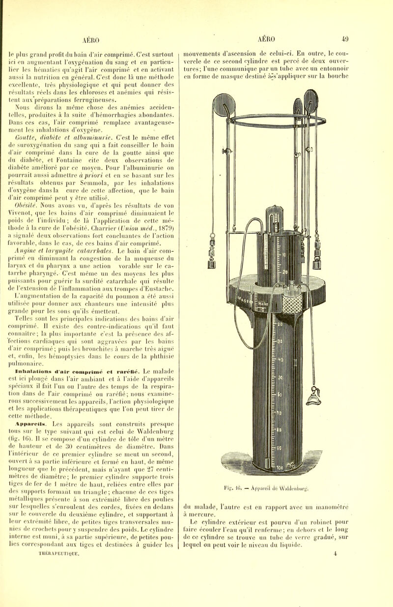 le plus grand profit du l)ain d’air comprimé. C’est surtout ici eu augmentant l’oxygénation du sang et en particu- lier les hématies qu’agit l’air comprimé et en activant aussi la nutrition eu général. C’est donc là une méthode excellente, très physiologique et qui peut donner des résultats réels dans les chloroses et anémies qui résis- tent aux’préparations ferrugineuses. Nous dirons la même chose dos anémies acciden- telles, produites à la suite d’hémorrhagies abondantes. Dans ces cas, l’air comprime remplace avantageuse- ment les inhalations d’oxygène. Goutte, rtiahète et albuminurie. C’est le même effet de suroxygénai ion du sang qui a fait conseiller le bain d’air comprimé dans la cure de la goutte ainsi que du diabète, et Fontaine cite deux observations de diabète amélioré par ce moyen. Pour l’albuminurie on pourrait aussi admettre à priori et en se basant sur les résultats obtenus par Seinmola, ])ar les inhalations d’oxygène dans la cure de cette affection, que le bain d’air comprimé peuf y être utilisé. Obésité. Nous avons vu, d’après les résullals de von Vivenot, i|ue les bains d’air comprimé diminuaient le poids de l’individu; de là l’application de cette mé- thode à la cure de l’obésité. Charrier (Union niéd., 1879) a signalé deux observations fort concluantes de l’action favorable, dans le cas, de ces liains d’air comprimé. Angine et laryngite catarrhales. Le bain d’air com- primé en diminuant la congestion de la muqueuse du larynx et du jibarynx a une action vorable sur le ca- tarrhe jdiaryngé. C’est même un des moyens les plus puissants pour guérii' la sunlité catarrhale ipii résulte de l’extension de l’inllammation aux trompes d’Eustacbe. L’augmentation de la capacité du poumon a été aussi utilisée pour donner aux chanteurs une intensité plus grande pour les sons qu’ils émettent. d'elles sont les iirincipales indications des bains d’air comprimé. Il existe des contre-indications qu’il faut connaître; la plus im|iortaulc c’est la [irésence des af- fections cardiaipies ijiii sont aggravées jiar les bains d’air comprimé ; puis les liroiicbiles à marche très aiguë et, enfin, les hémoptysies dans le cours de la phthisie jmlmonaire. iiilialaljoii!< «l'air romprim** et r«»r«‘li«-. Le malade est ici plongé dans l’air ambiant et à l’aide d’apiiareils spéciaux il fait Lun ou l’autre des temps de la respira- tion dans de l’air comprimé ou raréfié; nous examine- rons successivement les appareils, l’action physiologique et les applications thérapentiques que l’on peut tirer de celte méthode. .%ppnreii.<«. Les appareils sont construits j)res(|ue tons sur le type suivant qui est celui de Waldenhurg (lig. 10). Il se compose d’un cylindre de tôle d’un mètre de hauteur et de dO cenlimèti'es de diamètre. Dans l’intérieur de ce premier cylindre se meut un second, ouvert à sa partie inférieure et fermé eu haut, de même longueur i(ue le précédent, mais n’ayant ijiie tll centi- mètres de diamètre; le premier cylindre siqqiorle trois tiges de fer de I mètre de haut, l'eliées entre elles par des supports formant un triangle; chacune de ces tiges métalli()ues jirésente à son exli-émilè lilirc des poulies sur lesquelles s’enroulent des cordes, fixées en dedans sur le couvercle du deuxième cylindre, et supportant à leur extrémité libre, de petites tiges li'ansversales mu- nies de crochets pour y sus|iendre des poids. Le cylindre interne est muni, à sa partie supérieure, de petites pou- lies correspondant aux liges et destinées à guider les ilIÉKAl'EUTIQUE, mouvements d’ascension de celui-ci. En outre, le cou- vercle de ce second cylindre est percé de deux ouver- tures; l’uiie communique par un tube avec un entonnoir en forme de mas([ue destiné à'S’appliquer sur la bouche Fig'. tOi — À|li)arcll Jb VVatjL'iiimcg. du malade, l’autre est en rapport avec un manomètre à mercure. Le cylindre extérieur est pourvu d’un robinet pour faire écouler l’eau i|u’il reuferme; en dehors et le long- do ce cylindre se trouve uii tube de verre gradué, sur lequel on peut voir le niveau du li(|uide. 4