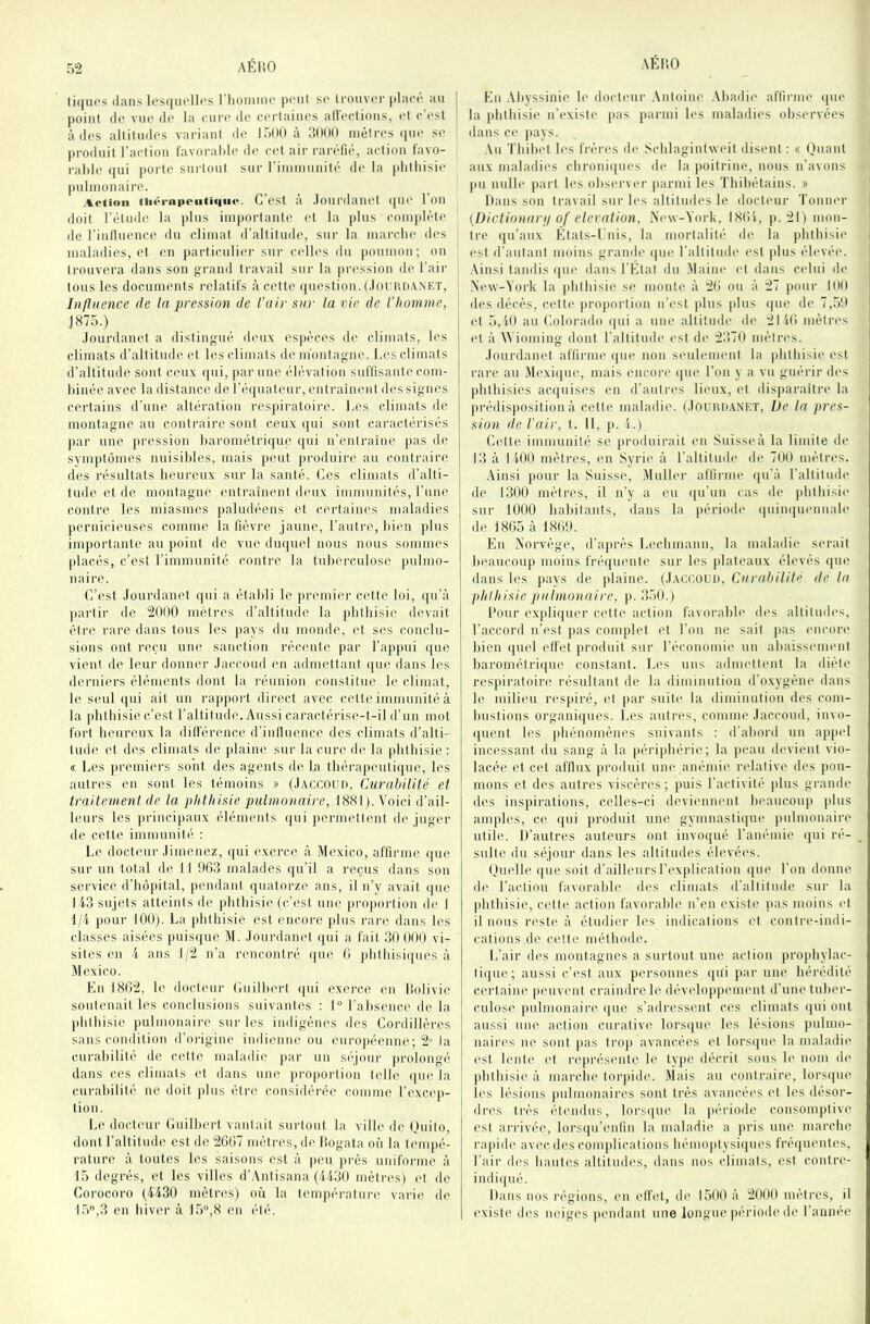 li((uos dans les((iicllt‘s l'hoiiinic pciil se trouver placé au point (le viK' dt' la cure de c(“rtaiiies allections, td c est à des altitudes variant de 15(10 à dOOO mètres (pie se produit raction l'avoralde de cet air raréfié, action favo- ralde (|ui |)Orte surtout sur rinimunité de la |di(hisie pulmonaire. Aoiioii ih«‘rapoutiqii(‘. C'cst à .loiirdaiiet (pu' Ion doit rétudc la plus impoi-tante et la plus complète de rintluence du climat d’altitude, sur la marclie des maladies, et en particulier sur C(’lles du poumon; on trouvera dans son grand travail sur la pression de l’air tous les documents relatifs à cette (piestion. (.lormiANET, Influence de la pression de l'air sur la vin de l’homme, J 875.) .lourdanel a distingué (fi'ux espèces de climats, les climats d’altitude ('t les climats de montagne. Les climats d’altitude sont ceux (pii, }iai' une élévation suffisante com- binée avec la distance de ré(piateur, entraînent dessignes certains d’une altération respiratoire. I.es climats de montagne an contraire sont ceux (pii sont caractérisés par une pression barométriipie (pii n’entraîne pas de symptômes nuisildes, mais peut produire au contraire des résultats heureux sur la santé. Ces climats d’alti- tude et de montagne entraînent deux immunités, rune contre les miasmes paludéens et certaines maladies jiernicieuses comme la fièvre jaune, l’autre, bien plus imjiortante au point de vue dmpiel nous nous sommes placés, c’est l’imniunité contre la tuberculose pulmo- naire. C’est .lourdanet (pii a établi le jiremii'r cette loi, (pi’à partir de 201)0 mètres d’altitmle la pbtbisie (b'vait étn* rare dans tous les jiays du monde, et ses conclu- sions ont re('u une sanction récente par l’apjmi (pie vi(‘iit de leur donner .laceond en admettant (pie dans les derniers éléments dont la réunion constitue le climat, le seul (jui ait un rapport direct avec cette immunité à la pbtbisie c’est l’altitude. Aussi caractérise-t-il d’un mol fort benrenx la dillérencc d’iniluence des climats d’alti- tude et des climats de })laine sur la cure de la pbtbisie: « Les jiremiers sont des agents de la tbéra)ieuti(pie, les autres en sont les témoins » (.l.vccoun. Curabilité et traitement de ta phthisie pulmonaire, 1881). Voici d’ail- leurs les jirincijiaiix éléments ipii jiermettent d(' juger de cette imniunil(‘ : Le docteur .limenez, (pii exerce à Mexico, affirme ([ue sur un total de 11 903 malades (pi’il a reçus dans son service d’iiôjiital, pendant quatorze ans, il n’y avait (pie l iO sujets atteints de pbtbisie (c’est une proportion de I 1/1 pour 100). La pbtbisie est encore jdiis rare dans les classes aisées puisipie M. .lourdanel ipii a fait 30 000 vi- sites en i ans 1/2 n’a rencontré ipie 0 plitbisiipies à Mexico. Kn 1802, le docti'ur (iuilbert ipii exerce en Üolivie soutenait les conclusions suivantes : I® l’absence de la |di(liisic jiulnionaire sur les indigènes des Cordillères sans condition d'origine indienne ou européenne; 2» la curabilité de cette maladie jiar un si'jour prolongé dans ces climats et dans une proportion telle (jiu' la curabilité ne doit plus être considérée coninie l’excep- tion. Le docti'ur (iuilbert vantail surtout la ville d(' (juito, dont l’altitude est de 2007 mètres, de lîogata où la tempé- rature à toutes les saisons est à |ieu près uniforme à 15 degrés, et les villes d’Aiitisana (U30 métrés) et de Corocoro (4430 mètres) où la température varie de 15,3 en hiver à 15®,8 en été. En .Uiyssinie le docteur .\ntoine .Vbadie affiriin' que la iditbisii* n’existe pas parmi les maladies observées dans ce pays. An Tliibi't b's frères de Sclilagintweit disent : « (Jnant aux maladies cbroniipies de la poitrine, nous n’avons pu nulle part b's observer iiarmi les Tliibétains. » Dans son travail sur les altitmb'S le docteur Tonner {Dictionarn of élévation, New-York, I80'i, p. 211 mon- tre (pi’aiix États-l nis, la mortalité de la plitliisie est d’antant moins grande ipie raltilnde est plus élevée. .\insi tandis ipie dans l’État du .Maine et dans celui de N'i'w-York la pbtbisie se monte à 20 ou à 27 pour 100 i des décès, cette jiroportion n’('st plus plus (pie de 7,59 I et 5,i0 au Colorado (pii a une altitude de 21 10 mètres I et à \Yioming dont l'altitude est de 2370 mètres. .lourdanet affirme (pie non seulement la |ditbisie est rare au .Mexiipu', mais encore (pie l’on y a vn guérir des pbtbisics ac(piises en d’antres lieux, et disparaître la |iré(lis|iosilioii à cette maladii'. (.Inunn.ANET, De la pres- sion de l'ail', t. Il, p. 4.) Cette immunité se produirait en Suisse à la limite de 13 à 1100 mètres, en Syrie à l'altitude de 700 mètres. , .\insi pour la Suisse, .Muller affirme qu’à l’altitude de 1300 mètres, il n’y a eu (pi'uii cas d(' |ditliisi(' sur 1000 habitants, dans la période (piimpiennale de 1805 à 1809. En Norvège, d’ajirés Leclimann, la maladie serait beaucoup moins fréquente sur les jilateaux élevés (pie dans les pays de plaine. (.I.vci’.ofi), Cnrahilité de la phthisie pulmonaire, ]i. 350.) Pour expliipier C('(te action favorable des altitudes, l’accord n’est pas complet et l’on ne sait jms encore bien (piel elfet produit sur l’économie un abaisseiiK'iil barométriipie constant. Les uns admettent la diète respiratoire résultant de la diminution d’oxygène dans le milieu respiré, ('t par suite la diminution des com- bustions organiques. Les autres, comme .laccoud, invo- (pient les pbénoniénes suivants ; d’abord un apjiel incessant du sang à la périphérie; la peau devii'iit vio- lacée et cet afilux produit une anémie relative des pou- mons et des autres viscères; puis l’activité plus grande des inspirations, celles-ci deviennent beaucoup plus amjdes, ce ([ui produit une gymnastiipie pulmonaire utile. D’autres auteurs ont invoipié ranémie (pii ré- sulte du séqour dans les altitudes élevées. (jm'Ile (pu* soit d’ailleursrexjdication ipii' l’on donne de l’action favorable des climats d’altitude sur la pbtbisie, cette action favorable n’en ('xist(' pas moins et il nous rest(' à étudier les indications et contre-indi- cations de cette méthode. L’air des montagnes a surtout une action propliylac- ti(pi('; aussi c’('st aux personnes (pii par une hérédité certaine penw'iit craindre b' déw'loppenient d’um'tuber- culose pulmonain' (pie s’adressent ces climats (pii ont aussi une action curative lors(|ue les lésions jiiilmo- iiaires ne sont pas (roji avancées et lors(pn' la maladie est lent(' et représente le type décrit sous b' nom de jdilbisie à marclie torjiide. Mais au contraire, lors(]iie les lésions juilnionaires sont très avancées et les désor- dres très étendus, lors(pie la période consomj)tiv(( est arrivée, lors(pi’en(in la maladie a pris une marche rapide avec des conqdications hémoptysi(pies fré(pientes, l’air des haut('s altitudes, dans nos climats, est contre- indi(pié. Dans nos régions, en elfet, de 1500 à 2000 mètres, il exist(' des neiges pi'iidant une longue |)ériode de l’année