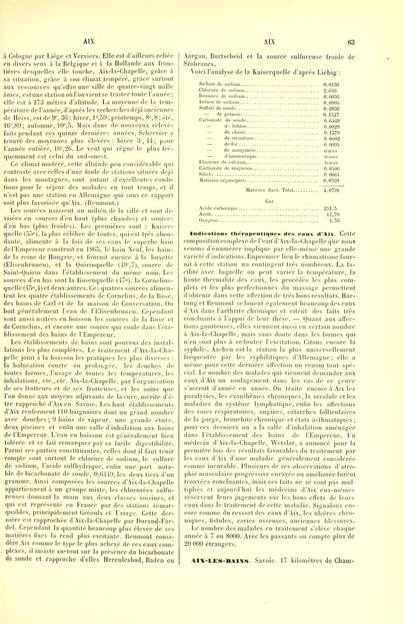 à Cologne par Liège et Verriers. Elfe est il’ailleiirs i-elié(i en divers sens à la Belgique et à la Hollande aux fron- tières desquelles elle touche. Aix-la-Chapelle, grâce à sa situation, grâce â son climat tempéré, grâce surtout aux ressources qu’offre une ville de quatre-vingt mille âmes, estunestationoùron vientse traiter toute l’année; elle est â 173 mètres d’altitude. La moyenne de la tem- pérature de l’année,d’après les recherchesdéjâanciennes de Heiss, est de 9, 36 : hiver, 1“,59 ; judutemps, B, S ; été, 1G“,89; automne, Mais dans de nouveaux relevés faits pendant ces (juinze dernières années, Schei’vier a trouvé des moyennes plus élevées: liiver 3°, 4i; jimir l’année entière, 10“,26. Le vent qui règne le plus fi'é- ([uemment est celui du sud-ouest. Ce climat modéré, cette altitude peu considérahie (|ui contraste avec celles d’nne foule de stations situées déjà dans les montagnes, sont autant d'excellentes condi- tions pour le séjour des malades en tout temps, et il n’est jias une station en .\llemagne qui sous ce l'apport soit plus favorisée iju’Aix. (Beumont.) Les sources naissent au milieu de la ville et sont di- visées en sources d’en haut (|dus chaudes) et souri'cs d’en Bas (plus froides). Los jiremières sont : Kaiser- quelle (5.>), lapins célèhre de toutes, qui est très ahon- dante, alimente â la fois de scs eaux le superhe hain del’Emperenr construit en 1865, le hain Neuf, les haiins de la reine de Hongrie, et fournit encore â la huvelte (Elisenbrunen), et la Ouirinquelle (49,7), source de Saint-Ouirin dans rétablissement du même nom. Les sources d’en bas sont la Bosenquelle (i7“), la Cornelius- quelle(45o,4)etdeux autres. Ces ({uatres sources alimen- tent les (|uatre établissements de Cornélius, de la llose, des bains de Cari et de la maison de Conversation. On boit généralement l’eau de l’Elisenbrunen. Ccqicndanl sont aussi usitées en lioisson les sources de la liosc et de Cornélius, et encore une source ()ui coule dans réta- blissement des bains de l’Empereur. Les établissements de liains sont pourvus des instal- lations les jilus complètes. Le traitement d’Aix-la-Cha- pclle joint â la boisson les pratiques les plus diverses : la balnéation courte ou proloiigée, les douebes de toutes formes, l’usage de toutes les températures, les inhalations, etc.,etc. Aix-la-Chapelle, par l’organisation de ses frotteurs et de ses frotteuses, et les soins (|ue l’on donne aux moyens adjuvants de la cure, mérite (l’ê- tre rapproché d’Aix en Savoie. Les huit établissements d’Aix renferment 110 baignoires dont un grand nombre avec douebes; 9 bains de vapeur, une grande étuve, deux piscines et enlin une salle d’inhalation aux bains de l’Empereur. L’eau en boisson est généralement bien tolérée et se fait remarquer par sa facile digestibilité, l’armi ses |)arlics constituantes, celles dont if faut tenir compte sont surtout le chlorure de sodium, le sulfure de sodium, l’acide sulfhydrique, entiu une |)art nota- l)le de hicarbonate de soude, 0,6U9,les deux tiers d’un gramme. Ainsi composées les sources d’Aix-la-ChapcIlc appartiennent à un groupe mixte, les chlorurées sulfu- reuses donnant la main aux deux classes voisines, et qui est représenté en France jiar des stations l’cmar- qnables, principalement Gréonix et l’riage. Cette der- nière est rapprochée d’Aix-la-Chapelle par Hurand-Far- dcl. Ce|)cndant la quantité beaucoup plus élevée de ses matières fixes la rend )dus excitante. Beumont consi- dère Aix comme le type le plus achevé de ces eaux com- plexes, il insiste sm iout sur la présence du bicarbonate de soude cl rappi'ochc d’elles Hereulesbad, Badeu en Aargan, Burtscheid et la source sulfureuse froide de Szobrancs. Voici l’analyse de la Kaiserquelle d’après Liebig : Sulfure de sodium 0.0136 Clilorurc de sodium 2.G1G lii'omure de sodium 0.003G lodure de sodium 0.0005 Sulfate de soude 0.283G — de potasse 0.1527 C.arbonalo de soude 0.0449 — d ■ lilliinc 0.0029 — de duaux 0.4579 — de strontiaiie 0.0002 — de fer 0.0095 — de manganèse traces — d'ammoniaque traces Fluorure de calcium traces Carbonate de magnésie 0.0506 Silice O.OOGt Matières organiques 0.07G9 Matières fi.xcs. Total 4.0791 Gaz Aride carbonique 251.5 Azote 12.70 Oxygène 1.7G liKlicatioiiK tlivrapcutifiiios ilosi eaux ilMix. Ccttc com|)osilion complexe de l’eau d’Aix-la-(.hapelle (juc nous venons d’énnmérer implique par elle-même une grande variété d’indications. Enpreniier lieu le l'bumatisme four- nil â cette station un contingent très nombreux. La fa- cilité avec laquelle on ]ieut varier la température, la hante lhermalilé des eaux, les procédés les plus com- plels et les |dus jierfeclionnés dn nuissage permettent d’ohtenir dans cette alfectionde très bons résultats, llar- Innget Beumont se louent également beaucoup des eaux d’Aix dans l’arthrite chronique cl citent des faits très concluants â l’ap|uii de leur thèse. — OnanI aux affec- tions goutteuses, elles viennent aussi eu certain nomhre â Aix-la-Chapelle, mais sans doute dans les formes (jui n’en sont plus à redouter l’excitation. Citons encore la syphilis. Aachen est la station la jdus universellement fré([uenlée par les syjdiililiques d’,\llemagne ; elle a im'nne pour celte dernière affection un i-enom tout spé- cial. Le nomhre des malades (jui viennent demander aux eaux (FAix un soulagement dans les cas de ce genre s’accroît d’année en année. On traite encore â Aix les paralysies, les exanthèmes chroni(|ues, la scrofule et les maladies du système lymphali(|uc, enfin les affections des voies respiratoires, angines, catarrhes folliculaires de la gorge, bronchite chronifiue et étals aslhmali(|ues ; poiii-ces derniers on a la salle d’inhalation aménagée dans l’établissement des bains de l’Empereur. Lu médecin d’Aix-la-Chapelle, Wetslar, a annoncé pour la |iremiére fois des résultats favorables du traitement par les eaux d’Aix d’une maladie généralement considérée comme incurable, l’iusieurs de ses oliservalions d’atro- phie musculaire progressive eni'ayée ou améliorée furent trouvées concluantes, mais ces faits ne se sont pas mul- tipliés et aujourd’hui les médecins d’Aix eux-mêmes réservent leurs jugements sur les bons effets de leurs eaux dans le frailemenl de celle maladie. Signalons en- core comme du ressorf des eaux d’.\ix, les ulcères chro- niques, fistules, caries osseuses, anciennes blessures. Le nombre des malades en traitement s’élève cba(|ue année à 7 ou 8000. Avec les passants on compte plus de 20 000 étrangers. AlX'LES-nAiivs. Savoie. 17 kilomètres de Cham-