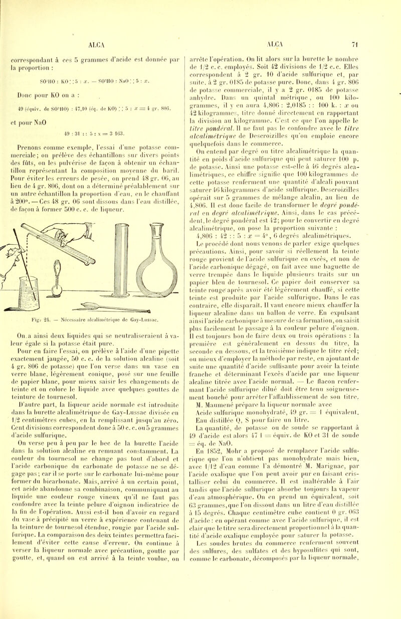 eoiTospoiidant à oes 5 grammes d’acide est donnée jiar la proportion : SO^IIO : KO : : 5 : x. — POmO : NaO ; ! 5 : ,t. Donc [loiir KO on a : 49 (oqiiiv. de SOMtO) : 47,10 (dq. de KO) ; ; 5 ; x — 4 -r. 800. et pour NaO 49 : 31 : ; 5 : x = 3 103. Prenons comme exemple, l’es.sai d'une potasse com- merciale; ou [)rélève des éclianlillons sur divers points des fûts, on les pulvérise de façon à obtenir un échan- tillon représentant la composition moyenne du baril. Pour éviter les erreurs de pesée, on pi’oud 18 gr. 00, au lieu de i gr. 800, dont on a déterminé préalablement sur un autre écdiantillon la proportion d’eau, (ui le cbaulfant à200“. — Ces 48 gr. 00 sont dissous dans r('au distillée, d(' façon à former 500 c. c. de liqueur. Ou.a ainsi doux liquides (|iii se neutraliseraient à va- leur égale si la |)otasse était pure. Pour en faire l’essai, on prélève à l’aide d’une jupette exactement jaugée, 50 c. c. de la solution alcaline (soit 4 gr. 800 de potasse) ijiie l’on verse dans un vase en verre blanc, légèrement conique, jiosé sur une feuille de jiajiier blanc, pour mieux saisir les cliangements de teinte et ou colore le liquide avec quebjues gouttes de teinture de tournesol. D’autre part, la li<(ueur acide normale est introduite dans la burette alcalimétri(|ue d(! (>ay-ljussac divisée en 1/2 centimètres cubes, en la l'emjdissant jusqu’au zéro. Cent divisions corrcsi)ondent donc à. 50 c. c. ou 5 gi’ammes d’acide sulfuiàque. On verse j»eu à peu par le bec de la burette l’acide dans la solution alcaline en l'emuaut constamment. La couleur du tournesol ne cbauge jias tout d’abord et l’acide carl)oni(jue du carbonate de jiotasse ne se dé- gage jias ; car il se jiorte. sur le carbonate lui-]uême jiour former du bicarbonate. Mais, arrivé à un certain ])oint, cet acide abandonne sa combinaison, conmmuicjuant au li(|uide une couleur rouge vineux (ju’il ue faut |>as confondre avec la teinte ])elure d’oignon indicatrice de la fin de l’opération. Aussi est-il bon d’avoii' en regard du vase à ju’écijiité un ven-e à expérience contenant de la teinture de tournesol étendue, rougie jiar l’acido sul- furiipie. I.a comparaison des deiix teintes permettra faci- lement d’éviter cette cause d’erreur. On continue à verser la liqueur norinale avec précaution, goutte jiar goutte, et,(|uand on est arrivé à la teinte voulue, on arrête l’opération. On lit alors sur la burette le nombre de 1/2 c.c. emjdoyés. Soit 42 divisions de 1/2 c.c. Elles corresjinndent à 2 gr. 10 d’acide sulfurique et, |)ar suite, à 2 gr. 0185 de jiotasse pure. Donc, dans 4 gr. 800 de jiotasse commerciale, il y a 2 gr. 0185 de jiotasse anbydre. Dans un quintal métri([ue, ou 100 kilo- grammes, il y (‘Il aura 4,800 : 2,0185 : : 100 k. : x ou 42 kilogrammes, titre donné directement en rapjiortant la division au kilogramme. C’est ce (|ue l’on appelle le tilre pondéral. Il ne faut jias le confondre avec le titre nlcalimétri(jiic de Descroizilles (fu’oii emploie encore quelijuefois dans le commerce. On entend par degré ou titre alcaliinètrique la (juan- j tité en jioids d’acide sulfui’iijue (jui jieuf saturer 100 p. de jiotasse. Ainsi une jiotasse est-elle à 40 degrés alea- liniétri(|ucs, ce cbilfre signilio (|uc 100 kilogrammes de cette jiotasse renferment une ijuantité d’alcali jiouvant saturer40kilogrammes d’acide sulfuriipie. Descroizilles ojiérait sur 5 grammes de mélange alcalin, au lieu de 1,800. Il est donc facile de transformer le degré pondé- ral en degré alcalimétrique. Ainsi, dans le cas jirécé- dcnt, le degré pondéral est 12; jiour le convertir en degré alcaliniétriijue, on jiose la jirojiortion suivante : 1,806 : 12 ; ; 5 : Æ = 4“, 0 degrés alcaliinétriijues. L(‘jirocédé dont nous venons de jiarler exige (juebjues jirécautions. Ainsi, jiour savoir si réelb'inent la teinte rougi' provient de l’acide sulfuriijue eu excès, et non de l’acide carboni(|ue dégagé, on fait avec une baguette de verre trenqiée dans le liijuide plusieurs traits sur un jiajiier bleu de tournesol. Ce jiajiicr doit conserver sa teinte rougeajirés avoir été légèrement cbautlé, si cette teinte est produite jiar l’acide sulfuriipie. Dans le cas contraire, elle disjiarait. Il vaut encore mieux cbaull’erla liqueur alcaline dans un ballon de verre. En exjiulsant ainsi l’acide carbonique à mesure de sa formation, on saisit jilus facilement le jiassage à la couleur pelure d’oignon. Il est toujours bon de faire deux ou trois Ojiérations ; la jiremière est généralement en dessus du titre, la seconde en dessous, et la troisième indique le titre réel; ou mieux d’enijiloyer la métbode jiar reste, en ajoutant de suite une quantité d’acide suflisante pour avoir la teinte fi'ancbc et déterminant l’excès d’acide [lar une liqueur alcaline titrée avec l’acide normal. — Le llacon renfei'- mant l’acide sulfurique dilué doit être tenu soigneuse- ment bouebé jiour ai'i’éler l’alfaiblissemeni de sou litre. M. Maumené jiréjiare la liqueur normale avec Acide sulfurique inonobydi'até, 19 gr. = 1 ('quivalenl. Eau dislillée O, S jioui-faire un litre. La quantité, de jiotasse ou de soude se rapjiortant à 49 d’acide est alors 17 I = équiv. de IvO et 81 de soude = éij. de NaO. En 1852, Mobr a jinqiosé de remplacer l’acide snll’ii- rique que l’on n’oblient pas monobydrale mais bien, avec 1/12 d’eau comme l’a démontré M. Marignac, par l’acide oxalique que l’on jieut avoir jiur eu faisant cris- talliser celui du commerce. Il est inallérable à l’air tandis que l’acide sulfurique absorbe toujours la vajienr d’eau atmosjibérique. Ou en jirend un équivalent, soit (i;! grammes,que l’on dissout dans un litre d’eau dislillée à 15 degrés. Chaque cenlimètre cube conlicnl 0 gr. 068 d’acide: en iqiérant comme avec, l’acide sulfurique, il est clair que le litre sera diréelemeni jirojiorliomiel a la quan- tité d’acide oxalique enqiloyée jionr salui-er la jiolasse. Les soudes brutes du commerce renferment souvent des sulfures, dcis sulfales et des liyposullites qui sont, comme le carbonate, déconqiosés jiar la liqueur normale.