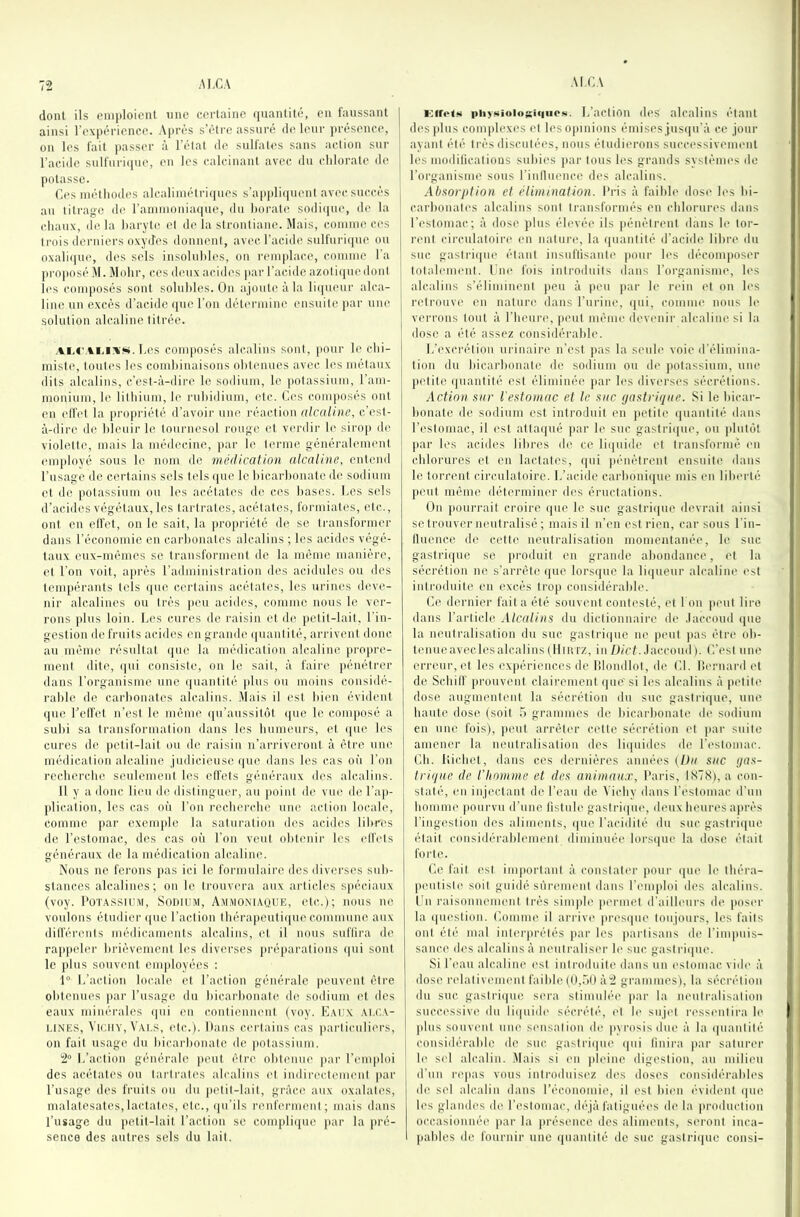 dont ils eniploient une certaine quantité, en faussant ainsi l’expérience. Après s’étre assuré de leur présence, on les fait passer à l’état de sulfates sans action sur l’acide sulfurique, en les calcinant avec du chlorate de potasse. Ces méthodes alcaliinétri(|ues s’appli<iuent avec succès an titrage de raniinoniaque, du horate so(li([ue, de la chaux, (le la haryte et de la strontiane. Mais, comme ces trois derniers oxydes donnent, avec l’acide sulfuri(|ue ou oxali(|ue, des sels insoluhles, on remplace, comme l'a proiiosé M. Mohr, ces deux acides par l’acide azoli(juedont les composés sont soluhles. On ajoute à la li{|ueur alca- line un excès d’acide ([ne l’on détermine ensuite [lar une solution alcaline titrée. Ces composés alcalins sont, pour le chi- miste, tout('s les comhinaisons ohtenues avec les métaux dits alcalins, c’est-à-dire le sodium, le potassium, l’am- moniuni, le lithium, le ruhidium, etc. Ces composés ont en (dfet la propriété d’avoir une réaction alcaline, c’est- à-dire de bleuir le tournesol rouge et verdir le sirop de violette, mais la médecine, par le terme généralement ein|doyé sous le nom de médicalion alcaline, entend l’usage de certains sels tels ([ue le hicarhonate de sodium et de potassium ou les acétates de ces hases. Ces s(ds d’acides végétaux, les tartrates, acétates, fonniates, etc., ont en elfet, on le sait, la ]iro[)riété de se transformer dans l'économie en carhonates alcalins ; les acides végé- taux eux-mêmes se transforment de la même manière, et l’on voit, après l’administralion des acidulés ou des tempérants tels (jue certains acétates, les urines deve- nir alcalines ou très [(eu acides, comme nous le ver- rons [dus loin. Ces cures de raisin et de petit-lait, l’in- gestion détruits acides en grande ([uantité, arrivent donc au même résultat ([uc la médication alcaline [(ro[>re- ment dite, ([ui consiste, on le sait, à faire [(énétrer dans l'organisme une ([uantité [dus ou moins considé- rable de carhonates alcalins. Mais il est bien évident que l’effet n’est le même ([u’aussitôt ([ue le composé a subi sa transformation dans les humeurs, et ([ue les cures d(( petit-lait ou de raisin n’arriveront à être une médication alcaline judicieuse ([ue dans les cas où l’on recherche seulement les effets généraux des alcalins. Il y a donc lieu do distinguer, au [(oint de vue de ra[i- [dication, les cas m’i l’on recherche une action locale, comme [)ar exeiu[de la saturation dos acides libres de l’estomac, des cas oi'i l’on veut obtenir les elfets généraux de la médication alcalimv Nous ne ferons pas ici le formniairo des diverses sub- stances alcalines; on le trouvera aux articles S[iéciaux (voy. PoiAssiuM, Sodium, Ammoniaque, etc.); nous ne voulons étudier ([UC l’action théra[)cuti([ne commune aux différents médicaments alcalins, l't il nous suflii’a do ra[)[)eler brièvement les diverses [(ré[)arations (|ui sont le [dus souvent cm|doyécs : 1 L’action locale et l’action générale [(cuvent être ohtenues [(ar l’usage du hicaid(onatc de. sodium et des eaux minérales ([ui eu contienuent (voy. Eaux ai.ca- t.iNES, ViciiY, Vaus, etc.). Itans certains cas [(articuliers, on fait usag(( du hicarhonate de [(Otassiiim. 2“ l.’acti((ii générale [(eut être obtenue [(ar l’('ni[doi des acétates nu tartrat((s alcalins et indirectement [(ar l’usage des fruits ou du [(Ctit-lait, grâce aux oxalates, malatesates, lactates, etc., ([u’ils renferment; mais dans l’usage du [(etit-lait l’action se com[di([ue [(ar la [(ré- senco des autres sels du lait. KifotM piiysioiosi(|iio»i. L’actioii (les alcalins étant des [dus conqdexes et leso[(inions émises jus([u’à ce jour ayant été très discutées, nous étudierons successivement les modifications subies [(ai' tous les grands systèmes de l’organisme sons l’inlluence des alcalins, Absorplion et élimination. Pris à faible dose les bi- carbonates alcalins sont transformés en chlorures dans l’estomac; à dose [dus élevée ils [(énètrent dans le tor- rent circulatoire en natui'e, la ([uantité d’acide libre du suc gastri([ue étant insuflisanti' |i((ur h's décomposer totalement. Une fois introduits dans l’organisnu', h's alcalins s’éliminent [(eu à [(Cu [(ar le rein et on les retrouve en nature dans l’urine, ([ui, comme nous h' verrons tout à l’heure, peut même dcv(mir alcaline si la dose a été assez considérable. L’excrétion urinain* n’est [(as la seule voie d'élimina- tion du hicarhonate de sodium ou d(' potassium, une [(Ctite quantité est éliminée [(ar les diverses sécrétiiuis. Action sur l'estomac et le sac gastrique. Si le hicar- honate de sodium est introduit en petite ([uantité dans l’estomac, il est atta([ué [(ar h' suc gastri([ue, ou [dutôt [(ar les acides libres de ce li([uide et transformé en chlorures et en lactates, qui [(éuétrent ensuite dans le torrent circulatoire. L’acide carhoni([ue mis en lilu'rté [(eut même déterminer des éructations. On [(ourrait croire ([ue le suc. gastri([ue devrait ainsi se trouver neutralisé ; mais il n’en est rien, car sous l'in- llueuce de c.etl(( neutralisation momentanée, le suc gastrique se [(roduit en grande abondance, et la sécrétion ne s’arrête ([ue lors([ue la li([ueur alcalim' est introduite en excès tro|( considérable. Ce (h'rnier fait a été souvent cont('sté, et I on [(cnt lire dans l’article Alcalins du dictionnaire de .laccoud ([ue la neutralisation du suc gastri([ue ne [(eut [(as être oh- teniicaveclesalcalins(llit\rz, in/J/rL.laccoud). C’est une erreur, et les ex[iérieuces de lilondlot, de CL lîernard et de Schilf prouvent clairement que'si les alcalins à [(ctite dose augmentent la sécrétion du suc gastri([ue, une haute dose (soit 5 grammes de hicarhonate de sodium en une fois), [(eut arrêter cette sécrétion et [(ar suite amener la neutralisation (h's li([uides de r(‘stomac. Ch. liiehet, dans ces dernières années (/h( suc gas- trique (le l'homme et des animaux, Paris, 1S7S), a con- staté, en injectant de l’eau de Vichy dans l’est((inac d’nn homme [(ourvu d’nno fistule gastri([U(', deux heures a[(rès ring(!stion des aliments, ([ue l'acidité du suc gastri([ue était considérablement diminuée lors([ue la dose était f((i'te. Ce fait ('st im|(ortant à constater [(Our ([ue le théra- [(('utiste soit guidé sùreuKMit dans l’emidoi des alcalins, l'n raisonnement très sini[(le permet d'ailleurs de [(((ser la ([uestion. Comme il arrive |(res([ue toujours, les faits ont été mal inteiqu’étés [lar les [(artisans de l’ini|(nis- sance (h's alcalins à neutralis('r h' suc gastri([ue. Si r((an alcaline (>sl introduite dans un estomac vide à dose ladativeim'ut faible ((!,.AO à2 grammes), la sécrétion du suc, gastri([ue sera stimulée [(ar la neutralisation successive du li([uide sécrét(‘, ('t h' sujet la'sstmtira le [dus S((uveut uu(' S('iisatiou de pyiaisis due à la ([uantité cousidérahic de suc gastri([ue ([iii finira [(ar saturer le sel alcalin. Mais si en [deine digestion, an milieu d’un re[(as vous introduisez des doses considérables de sel alcalin dans l’économie, il est bien évident ([lU! l('s glandes de l’estomac, dé'jà fatignéc's de la [(roduction occasionnée [(ar la [(résence des aliments, seront inca- [(ahles de fournir une ([uantité de suc gastri([ue consi-