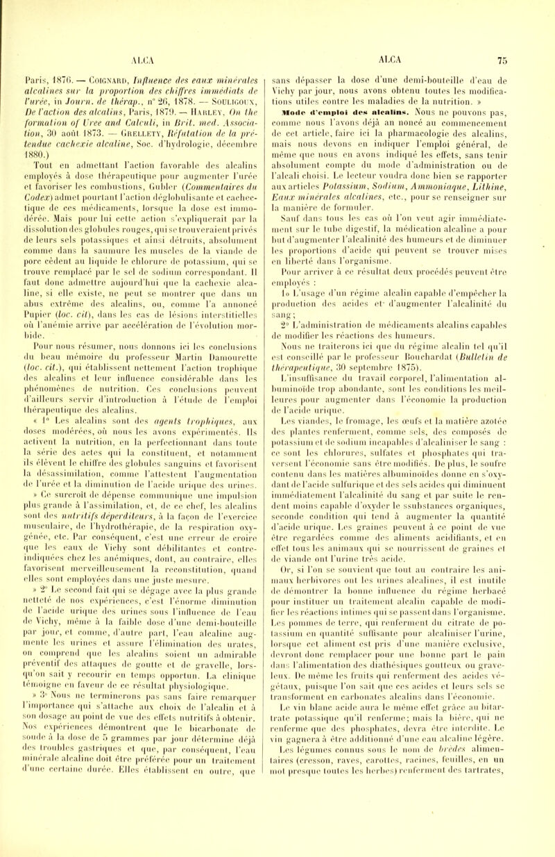 Paris, 1870. — CoiGNARn, Influence dea eaux minérales alcalines sur la proportion des chiffres immédiats de l’urée, in Journ. de thérap., n°'2(i, 1878. — Souur.oux, De l’action des alcalins, Paris, 187!).— II.arley, On the formation of Vree and Calculi, in Brit. med. Associa- tion, 3(1 aoni 1873. — (Ireli.ety, Réfutation de la pré- tendue cachexie alcaline. Soc. (l’iiyilrolooic, déconil)rc 1880.) Tout en ailniettant l’aclion favorable des alcalins enniloyés à dose lliérapenliinie ])onr augmenter l'urée et favoi'iser les combustions, (liibbu- {Commentaires du Corfeæ) admel pourtani l’aclion déglobulisanfe el cachec- tique de ces médicaments, lors(|ue la dose est immo- dérée. Mais pour lui cette action s’e\pli(|uerait par la dissolution des globules rouges, qui se trouveraient privés de leurs sels polassi(|ues et ainsi détruits, alisolument comme dans la saumure les muscles de la viande de porc cèdent au li(|ui(b; le cblorure de potassium, (|ui s(^ trouve rem|dacé |)ar le sel de sodium correspondant. Il faut donc admettre aujourd’bui (|ue la cacbexie alca- line, si elle existe, ne pinit se montrer i|uc (bms un abus extrême des alcalins, ou, comnn^ l’a annoncé l’upier {loc. cil), dans les cas de lésions interstitielles où l’anémie arrive par accélération de l’évolution nior- bid(‘. Pour nous résumer, nous donnons ici b^s conclusions du beau mémoire du pi’ofesseur .Alartin Damourette {toc. cit.), qui établissent nettement l’action tr(qibi(|ue des alcalins et leur inllnencc considérable dans les phénomènes de nutrition. Ces conclusions peuvent <railleurs servir d’introduction à l’étmlc, de i’emptoi tbérapeuti((ue des alcalins. « I L(‘s alcalins sont des agents trojihigu.es, aux doses modérées, on nous les avons expérimentés. Ils activ(Uit la nutrition, en la perfectionnant dans toute la sérié des actes <|ui la constituent, et notamment ils (dévent b( (diillre des globules sanguins et favorisent la desassimilation, comme ratlcst(Mit l’angnnmtation de I nree et la diminution de l’acidci uri(|ue des urines. » C(( surcroît d(( dépens(i c.ommnni(jue une impulsion plus grande à l’assimilation, et, de c.e clnd', les alcalins sont des nutntifs dépcrditcurs, à la façon de l’exercic(( musculaires, de I bydrotbérapie, (bs la respiration oxy- génée, etc. Par conséejuent, c’est umi ('rnmr de. croin' (|ue les eaux de Vi(diy sont débilitantes et contre- imli(|U(‘es (diez bss anémi((ues, dont, an contraire', edles lavorisent mesrvedlleusement la reconstitution, (|uand edles sont employées ebins unes justes mesure. » Le sec.oud lait. e[ui se dégages avesc. la jiliis gi'ambs nettete de nos expeidenc.es, c’est l’e'iiorme dimineetiou de l’acide urie|ues des urines sous rinlleeence de l’eau de \icby, meme a bi laibic doses d’unes demi-bouteilles par jour, et eouime, d aiiti’c part, l’eau alcaline aug- mente les eerines ed jissure réliminatiou des ureites, on compi’end epie less alcalins soient un admirables preventit eles attaepiess des goutte et de gravelle, lors- epi ou sait y reseourii- en temps opportun. La e.linie(ue témoigné eu lavcui' de ce l'ésultiet physiologiques. » 3” Nous lie terminerons |ias sans faire resmarepier l’importance qui s’attiicbes aux eboix des l’alcalin et à sou dosages au point de vues dess edfets uiitidtifs àobtenir. Nos expériences démonti'ent eiue les bicarbonate de soude à la doses de 5 grammes par jour détermine de'jà des troubless gastrie|iies et e[ue, par c.onséeiueut, l’eau minérale alcaline dent etre prétérée pour un traitement dune (sertaiue diirise. Llless établissent esu outre, epie sans dépasser la dose d’une demi-bouteille d’eau de Vichy par jour, nous avons obtenu toutes les modifica- tions utiles contre les maladies de la nutrition. » Mode d'emploi des alcalins. Nous ne pouvons pas, comme nous l’avons déjà an noncé au commencement de cet article, faire ici la pharmacologie des alcalins, mais nous devons en indiquer l’emploi général, de même que nous en avons indi(|ué les effets, sans tenir alisolumeut compte du mode d’administration ou de^ l’alcali choisi. Le lecteur voudra donc bien se rapporter aux articles Potassi^lm, Sodium, Ammoniaque, Lithine, Eaux minérales alcalines, etc., pour se renseigner sur la manière de formuler. Sauf dans tous les cas où l’on veut agir imniédiate- meiit sur le tube digestif, la médication alcaline a jioiir but d’augmenter l’alcalinité des bumeurs et de diminuer les proportions d’acide qui jieuvent se trouver mises en liberté dans l’organisme. l’iinr arriver à ce résultat deux procédés peuvent être employés : lo L’nsage d’un régime alcalin cajiable d’empécber la production des acides et' d’augmenter l’alcalinité du sang ; 2“ L’administration de médicaments alcalins capables de modifier les réactions des bumeurs. Nous ue traiterons ici ((iie du régime alcalin ted e|u’il est conseillé jiar le professeur lîouebardat (Bulletin de thérapeutique, 30 septembre 1875). L’insuftisance du travail corporel, l’alimentation al- buminoïde trop abondante, sont les conditions les meil- leures pour augmenter dans l'économie la production de l’acide urii[ue. Les viandes, le fromage, les oeufs et la matière azotée des plantes renferment, comme seds, des composés de potassium cl de sodium incapables d’alcaliniser le sang ; ce sont les chlorurées, sulfates et phosphates epii tra- versent l’économie sans élre modifiés. De plus, le soufre contenu dans les matières albuminoïdes donne en s’oxy- dant de l’acide snlfni i(|ue et eles sels acides e|ui diminuent immédiatement l’alcalinité du sang et par suite le ren- dent moins capable d’oxyder le ssiibstances organiepies, seconde condition epii tend à augmenter la (|uantité d’acide uriepie. Les grainees peuveuil à ce |)oint de vue être regardées comme eles aliments acidilîanls, et en elfel tous bes animaux e[ui se nourrissent de graines et de viande ont l’urine très acide. Oi', si l’on se souvient epie (oui au contraire les ani- maux herbivores ont les urines alealimes, il est inutile dee deMnonti'eu' la bonne inlleience du régime herbacé pour instituer uii liaitemenl alcalin ca}iable de modi- fier les réaelions inlimes epii se passent dans rorgani.S'ine. Les pommes de terre, epii remferment du citrate de jio- lassium en epianlité suffisante pour alcaliniser l’urine, lorsepie cet aliment est pris d’une manière exclusive, deni'onl donc, remplacer |iour une bonne part le pain dans l’alimentation des diatliésiepiees goutteux ou grave- leux. De niémee les fiiiils epii renferment des acides vé- gedaiix, piiisepie l’on sait e[ue ce>s acides et leurs sels se transforment, en carbonates alcalins dans l’économie. Le vin blanc acide aura, le même effet gràene au bilar- tralee potassiepie, epi’il renferme ; mais la biéi'c, epii ne renferme epie' des pbospbales, devra être interdite. Le> vin gagnera à être additionné d’une eau alcaline' légère. L('S légumes connus sous le nom de hredes alimen- taires (cresson, ravi's, carottes, racines, leuilles, en un mol pre'sepie loute's les herbes) renferment eles tarlrates.