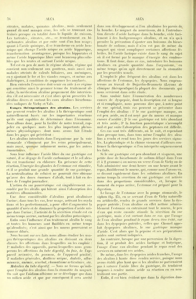 cilralos, malales, (|uinales alcalins, mais sonlemonl quand ils sont mangés crus, li's sels se Irouvant eii- ti'aiiiés j)res((ue en lolalilé ilans le li(|iii(le de cuisson. Les tarti-ates, eilrales, ele., se Iransl'onnenl en l)i- earlionales alcalins (d par suite sont d’un bon usag(‘; (|uanl à l’acide (|uiui<jue, il se IransiornuMm acide ben- z()ï(jue ipii cbaugc l’acide ni'iijue en acide bijijuirique, Iranslorniatioii avaulageuse, puis(iiie les bippurales (d même l’acide bippuri(|ue libre sont beaucoup jilussolu- bles (|uo les ui'ates et surtout l’acide urique. Tel est en peu de mots le régime alcalin, régime qui convient non seulement au.v goutteux, mais aussi aux malades alt('iuts de ealeuls biliaires, aux anéuii([ues, (Ml y ajonlaut le fer et les viandes rougi's, et même aux diabétiipies, à condition de supprimer les amylacés. liien entendu l’excM'cIce doit v(Miir en aide à ci' régime i|ui constitue ainsi le premiiM’ terme du traitmiimit al- calin; la médication alcaline jiroprement dite intervien- dra s’il est nécessaire et c’est alors qu’on presndra les alcalins divers et surtout les eaux alcalines bicarbona- tées sodiijues de Vieby et Vais. iNiiKCM tliéi'a|toii(i(|uo<s ileM alcalinM. Les SCrvici'S ipie |ieuvent larndre les alcalins à la tbérapinitiipie sont naturellmnent basés sur les importantes réactions ipi’ils sont capables de détermiiHM' dans l’économie. iNüus allons donc, |iour la facilité de notre travail, rap- peler en quebpies mots les jdus importants |diéno- mènes pbysiologii|ues dont nous avons fait l’élude dans les pages (pii |irécédent : l.es alcalins introduits dans l’organisme par la voii^ stomacale s’éliminent par les reins princi)ialemenl, mais aussi, (|uoique infiniment moins, par les autres (Muonctoires. Sous leur inlluence l’aeidi' libre du suc. gastriipie est saturé, il se dégage de l’acide carboniuue et le sel alca- lin est transformé en cblorure. En présenc(î de cett(' l'éaction, l’énergie des glandes de l’cistomac est stimulée, et il se produit une grambî quantité de suc gastriipie. La neulralisalioii de celui-ci ne |iourrait être obtenui' (pi’avec des doses énormes d'alcali, tout à fait en de- bors de l’emploi journalier. L’action du suc ]laneréali(pu^ est singulièrement se- condée ]iar les alcalis qui bâtent ainsi l’absoiqilion des matières albuminoïdes. Lue dose considérable d’alcalins peut alcaliniser l’urine; dans tous les cas, leur usage, activant les oxyda lions (>t les perfectionnant, a pour effet d’augmenter la ipianiilé d’urée et de diminuer la proportion d’acide uri- que dans l’urine; ractivilé de la sécrétion rénale l'sl ni même temps accrue, surtout par b's alcalins potassiques. Enfin sous rinfliience d’un traitement alcalin le sang et lonti's les biimeurs sont fluidifiés en même temps qu’alcoolisés; c’est ainsi ipie les mucus |iourraienl se trouver dilués. .Nous basant sur ces faits nous allons étudin’ les usa- ges tlii'rapeutiqui's des alcalins imi divisant ni deux classes les alfi'ctions dans lesqiiidles on les niiploie : I maladies des appandls, parmi lesipiidb^s nous groii- pn-ons les affections du tulx! digestif, du foie, de Vap- pareit urinaire, du poumon, de Vapiiareil génital; 'i maladies générales, diathèse urique, diabète, albu- minurie, anémie, scorbut, rhumatisme articulaire, etc. Maladies du tube digestif. —.Nous ne fn'ons ipi’imli- ipier l’nuploi des alcalins dans la stomatite du miigm't. On sait ipie Voïdium aIbicans ne se développe ipie dans un milieu acide et ipie jiar conséquent il sera arrêté dans son dévelojipcnieni si l’on alcalinise les parois de,, la bouebe. I.e muguet du nouridsson, dû à l'introduc- tion directe d’aeide lactique dans la bouebe, cède faci- Innenl à ib's badigeonnages alcalins, et on n’a ipi'à prnidre la iiréeaiition d’ajouter aux boissons du bicar- bonate de sodium; mais il n’en est pas de même du nnqguet (pu vient compliquer certaines affections fé- briles. Ici l’aciib’ lactiipie existe dans le sang du sujet où il est formé jiar le manque d’émM'gie des eombus- tions. Il faut doue, dans ce cas, introduire les boissons alcalines mi grande (juantité dans l’organisme, (mi même temps (pi’on agit direct(Mnenl sur la stomatite par les jii'océdés usuels. L’emploi le plus fréipient des alcalins est dans les affections de l’estomac, les dysjiepsies. Nous emprun- terons au travail de llnjardin-l'xMinmetz {Leçons de clinique thérapeutique) lu \)\n\nu't des documents (pii nous serviront dans cette étude. Sans vouloir faire l’énumération des nombreuses causes de dyspepsie, dont la description est si longue et si e.oni|)li(pLée, nous jiouvons din* ipie, à notre jmint de vue sjiécial, trois cas jieuvent se présentiu’ dans l’emploi des alcalins ; 1° le suc gastriipie niampie, ou est peu acide, ou il est noyé par du mucus et maïupie encore d’acidité ; le suc gastrique est très abondant et très acide;;! la fonction pancréatiipie s’accomplit mal et par suite l’absorption des pepfones est difficile. Les cas sont très dilfèrents, on le voit, et cependant dans presipie tous, dans tous même l’eniidoi des alca- lins a rendu et rend tous les jours des services signa- lés. La pbysiologie et la ebiniie viennent d’ailleurs con- firnier la tliérapeutique si l’on interjirète soigneusmnenl les faits. Si le suc gastriipie est peu abondant et visqueux, une petite dose de bicarbonate de sodium délayé dans l’eau (I à '2 grammes) ou mieux un verre d’eau de Vicliy ou de Vais administré une demi beure ou une beure avant le repas. Iliiidilieront le mucus, qui, comme nous l’avons vu. se dissout ra|)idenient dans les solutions alcalines. En même tmiqis la sécrétion du suc gastrique l'st activée dans des proportions eonsidiM'aliles, et, lorsque le moment du repas arrive, l’estomac ('st préparé pour la ili.gestion. Le lavage de l’eslomac avec la {lompe stomacale, le sipbon (lig. 2.N), mi si' servant d’eau de Vicliy naturelle ou artificiidle, rendra de grands services dans la dys- pepsie putride; l’eau alcaline en effip nettoie adiiiira- id(Miient l’estomac en (Mitrainant tout le mucus, le peu d’eau qui reste ensuiti' stimule la sécrétion du suc gastrique, mais c’i'st surtout dans ce cas que l’usage d(‘ l’eau alcaline pendant le repas ib'vra être évité, car dans les dyspepsies putrides, celles que (’.boniel appe- lait dyspepsies alcalines, le suc gastrique manipie d’acide, (’i’est alors que la pepsine (d ses pré|iaralions acides sont surtout indiquées. .Vu contraire, lorsque par une }ierversiiin de la diges- tion, il se prodiiil des acides lactique id butyrique, l’usago d’une eau alcaline pendant le repas rend des services en saturant ces acides. De même, dans les dyspiqisies acides franches, rusa,ge des alcalins à liante dose rmidra service', puisque nous avons établi ]dus liant ipie si les alcalins ne parvenaient pas à saturer l’acide libre du gastriipie, ils tendaient toujours à rendre moins acide sa réaction en en neu- tralisant une partie. Enfin, il est bien évident que dans la digestion duo-