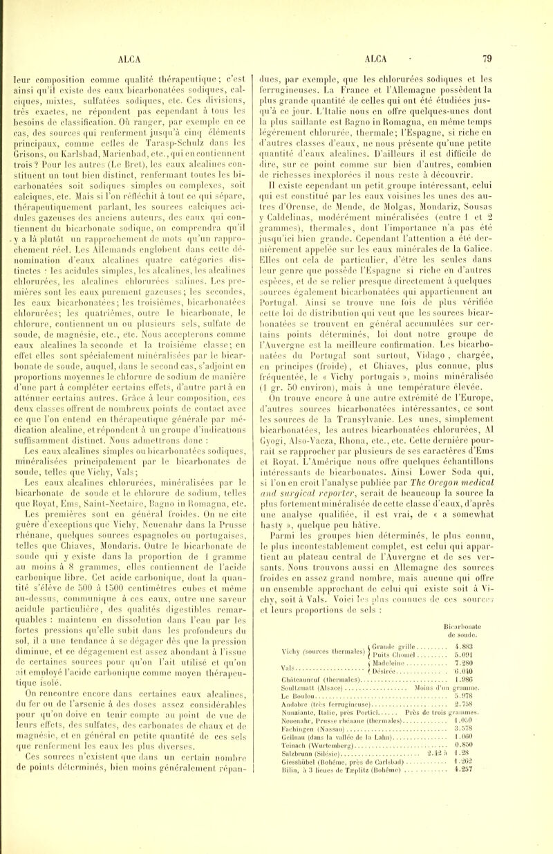 leur conniosition comme (|ualité fliérapeiiliquc ; c’est ainsi (jii’il existe des eaux bicarbonatées sodiijues, cal- ciijues, mixtes, sulfatées sodiques, etc. Ces divisions, très exactes, ne répondent pas cependant à tous les besoins de classification. Où ranger, par exemple en ce cas, des sources qui renferment jusqu’à cinq éléments principaux, comme celles de l'arasp-ScliuIz dans les Grisons, ou Karlsbad, Maricnbad, etc.,qui en conlicnnent trois? Pour les autres (Le Bret), les eaux alcalines con- stituent un tout lûen distinct, renfermant toutes les l)i- carbonatées soit sodiques simples ou complexes, soit calciques, etc. Mais si l’on réllécliit à tout ce ([ui sépare, thérapeutiquement jmrlant, les sources calciques aci- dulés gazeuses des anciens auteurs, dos eaux ([o.i con- tiennent du lûcarbonate sodique, on comprendra qu’il y a là plutôt un rajiprocbement de mots qu’un rajipro- cliement réel. Les Allemands englolicnl dans cette dé- nomination d’eaux alcalines quatre catégories dis- tinctes : les acidulés simples, les alcalines, les alcalines chlorurées, les alcalines clilonirécs salines. L('s pre- mières sont les eaux purement gazeuses; les secondes, les eaux bicarbonatées ; les troisièmes, bicarbonatées clilorurées; les quatrièmes, outre le bicaidmnatc, le chlorure, coutiennent un ou plusieurs sels, sulfate de soude, de magnésie, etc., etc. Nous accejtterons comme eaux alcalines la seconde et la troisième classe; en ctfet elles sont spécialement minéralisées par le bicar- bonate de soude, auquel, dans le second cas, s’adjoint en proportions moyennes le chlorure de sodium de manière d’une part à compléter certains effets, d’autre part à en atténner certains autres. Grâce à leur composition, ci'S deux classes olfrent de nombreux jioints de contact avec ce que l’on entend en tbéi'apeutique générale par mé- dication alcaline, et répondent à un groupe d'indications suffisamment distinct. Nous admettrons donc ; Les eaux alcalines simples ou liicarbonatécs sodiques, minéralisées principalement par le bicarlionates de soude, telles que Vichy, Vais ; Les eaux alcalines chlorurées, minéralisées par le bicarbonate de soude et le clilorure de sodium, telles quc Boyat, Ems, Saint-Nectaire, Bagiio in Bomagna, etc. Les premières sont en général froides. On ne cite guère d’exceptions que Vichy, Neuenalir dans la Prusse rhénane, quelques sources espagnoles ou portugaises, telles que Cliiavcs, Mondaris. Outre le bicarbonate de soude ipii y existe dans la proportion de 1 gramme au moins à 8 grammes, elles contiennent de l’acide carboniipie libre. Get acide carlmniipie, dont la ((uan- tité s’élève de 501) à 1500 centimètres cubes et même au-dessus, communi(jue à ces eaux, outre nue saveur acidulé iiarticulière, des rpialités digestibles remar- quables : juaintemi en dissolution dans l’eau par les fortes pressions (pi’elle subit dans les profondeurs du sol, il a une tendance à se dégager dès (pie la pression diminue, et ce dégagement est assez abondant à l’issue de certaines sources pour (pi’on l’ait utilisé et (pi’on aitemoloyé l’acide carl)onii[ue comme moyen thérapeu- tique isolé. On rencontre encore dans certaines eaux alcalines, du fer ou de l’arsenic à des doses assez considéiaibles jiour (pi’on doive en tenir compte au point do vue de leurs effets, des sulfates, des carbonates de chaux et de magnésie, et en général en petite quantité, de ces sels (|uc renferment les eaux les jdus diverses. Ces sources n’existent ([ue dans un certain nombre de points déternunés, bien moins généralement répan- dues, par exemple, que les chlorurées sodiques et les ferrugineuses. La France et l’Allemagne possèdent la plus grande quantité de celles qui ont été étudiées jus- qu’à ce jour. L’Italie nous en offre quelques-unes dont la plus saillante est Bagno in Bomagna, en même temps légèrement chlorurée, thermale; l’Espagne, si riche en d’autres classes d’eaux, ne nous présente qu’une petite ipiantité d’eaux alcalines. D’ailleurs il est difficile de dire, sur ce point comme sur bien d’autres, combien de richesses inex[doré('s il nous reste à découvrir. Il existe cependant un petit groupe intéressant, celui (pii est constitué par les eaux voisines les unes des au- tres d’Orense, de Mende, de Molgas, Mondariz, Sousas y Galdelinas, modérément minéralisées (entre I et ^ grammes), thermales, dont l’inqiortance n’a }ias été jusqu’ici bien grande. Cependant l’attention a été der- nièrement appelée sur les eaux minérales de la Galice. Elles ont cela de particulier, d’être les seules dans leur genre ipie ]iossêde l'Espagne si riche en d’autres esjièccs, et de se relier presque directement àquebpies sources également bicarlionatécs ([ui appartiennent au Bortugal. .\insi se trouve une fois de [dus vérifiée cette loi de distribution i[ui veut ipie les sources liicar- bonatées se trouvent en général accumulées sur cer- tains points déterminés, loi dont notre groupe de l’Auvergne est la meilleure confirmation. Les bicarbo- natées du Bortugal sont surtout, Vidago , chargée, en [U'incipes (froide), et Cbiaves, [dus connue, [dus fréquentée, le « Vichy [lortugais », moins minéralisée (I gr. 50 environ), mais à une tenqiérature élevée. On trouve encore à une autre extrémité de l’Europe, d’autres sources bicarbonatées intéressantes, ce sont les sources de la Transylvanie. Les unes, sinqdement bicarbonatées, les autres bicarlionatées chlorurées. Al Gyogi, Also-Vacza, Bliona, etc., etc. Cette dernière pour- rait se rapiu’ochcr par plusieurs de ses caractères d’Ems et Boyat. L’Amérique nous offre quelques échantillons intéressants de bicarbonates. Ainsi Lower Soda ([ui, si l’on en croit l’analyse [lubliée par The Oregon medical and surgical repoider, serait de beaucoup la source la [dus fortement minéralisée de cette classe d’eaux, d’après une analyse ([ualifiée, il est vrai, de « a somewbat basty », ([uelque peu hâtive. Parmi les groupes bien déterminés, le [dus connu, le plus incontestablement conqdet, est celui ipii ap[tar- tient au [daleau central de T.-Viivergne et de ses ver- sants. Nous trouvons aussi on Allemagne dos sources froides en assez grand nombre, mais aucune qui olli'C un ensendile a[qirocbant de celui qui existe soit à \\- cJiy, soit à Vais. Voici les tdus connues de ces source:; et leurs proportions de sels ; Bicarbonate dcî soude. , I Grande grille i.883 V.cliy (sources lliermales) | 5 i Madeleine 7.280 f Désirée (î.üiO Cliàleauneuf (thermales) 1.086 SüiillzniaU (Alsace) Moins d’nii granune. Le Boulon 5.978 Aiidabre (1res ferrugineuse) 2.758 Niuuianle, Ualie, prés l’ortici Prés de trois graniriies. Neuenalir, Prusse rtiénaue (tliermales) l.OàO Parliiiigen (Nassau) 3.578 Geilnau (dans la vallée de la Lalm) l.OtiO Teinacli (Wurtcuiibcrg) 0.850 Salzbrunn (Silésie) 2.42 à t.28 Giesshübel (Boliêuie, prés de Carisbad) t --62 Bilin, à 3 lieues do TtcpUlz (Bohême) 4.257