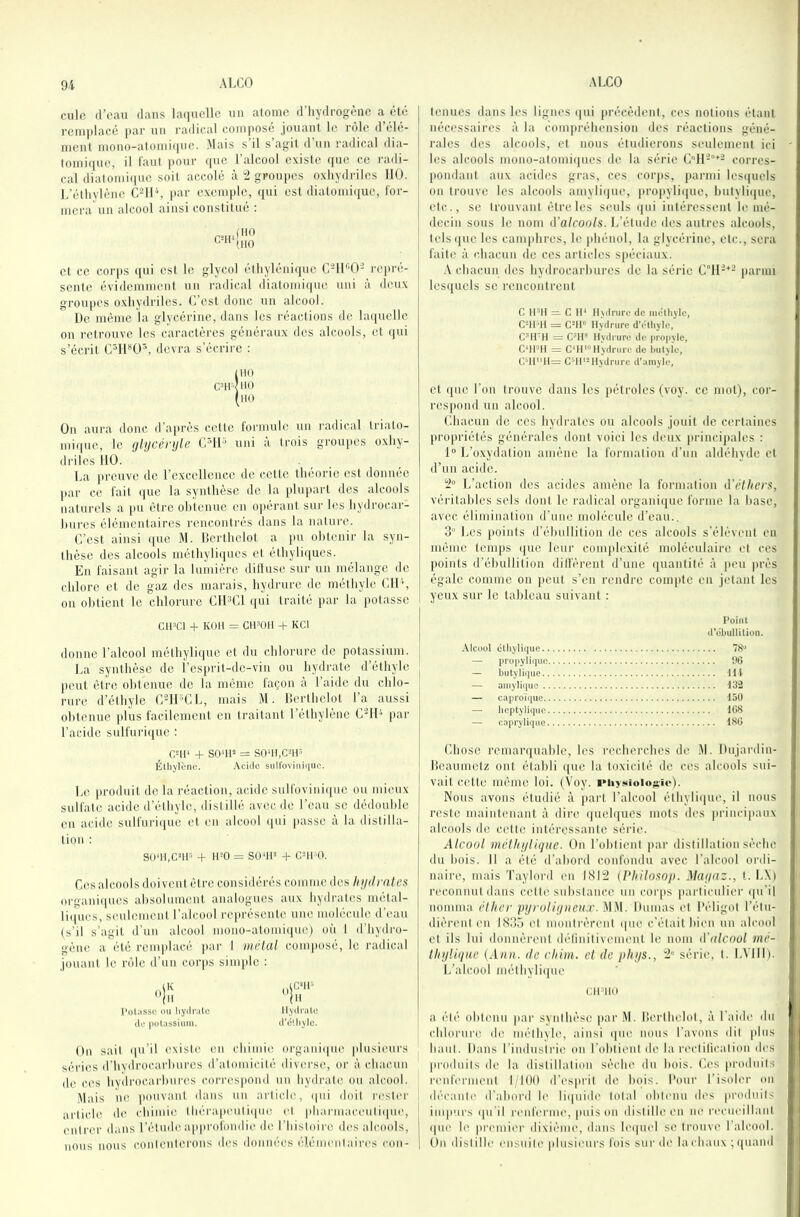 culc d’eau dans laquelle un atome d’hydrogène a été rcmiilaeé |)ar un radical composé jouant le rôle d’élé- ment mono-atomique. Mais s’il s’agit d’un radical dia- tomi(|ue, il tau! pour ([ue l alcool existe que ce radi- cal diatomique soit accolé à “2 groupes oxliydrilcs 110. L’étlivlène CMO, par exemple, qui est diatomique, for- mera un alcool ainsi constitué : et ce corps qui est le glycol élhyléniiiuc C-IK’O'^ reiu-é- sente évidemment un radical diatomique uni à deux groupes oxhydriles. O’est donc nn alcool. De même la glycérine, dans les réactions de laquelle on retrouve les caractères généraux des alcools, et qui s’écrit C^11*0^, devra s’écrire : IHO CTI <110 (iio Ou aura donc d’après cette formule un radical triato- mi(|uc, le ghjcénjle CMl uni à trois groupes oxhy- driles 110. La preuve de rexccllencc de cette théorie est donnée par ce fait que la synthèse de la plupart des alcools naturels a pu être obtenue en opérant sur les hydrocar- hures élémentaires rencontrés dans la nature. C’est ainsi que M. llcrthelot a jm obtenir la syn- thèse des alcools méthyliques cl éthyliques. En faisant agir la lumière dilluse sur un mélange de chlore et de gaz des marais, hydrure de méthyle CIL', ou obtient le chlorure ClLCl qui traité jiar la potasse CtOCl + KOtl — CIl^Oll + KCl donne l’alcool méthylique et du chlorure de potassium. La synthèse de î’esiirit-de-vin ou hydrate d’éthyle peut être obtenue de la même façon à l’aide du chlo- rure d’éthyle CMI’CL, mais M. Ilerthelot l’a aussi obtenue plus facilement en traitant l’éthylène C'II'' par l’acide sulfuriipic : GUI' + sont» = so‘ii,c-iP Étiij'lènc. Acklc sull'oviini|iio. Le produit do la réaction, acide sulfovini(|uo ou mieux sulfate acide d’éthyle, distillé avec de l’eau se dédouble en acide sulfuri((ue et eu alcool qui passe à la distilla- tion ; so'ii.cup H- it^o = so‘11» -P cni o. Cos alcools doivent être considérés comme des hydrates organii[ucs absolument analogues aux hydrates metal- liipies, seulement l’alcool l'eprésente une molécule d’eau (s’il s’agit d'un alcool mono-atomique) où 1 d'hydro- gène a été remplacé ]iar 1 métal composé, le radical jouant le rôle d’un corps siuqde ; l'oUissc ou liyili'alc llydrulo cto |iülassiimi. il'clliylc. On sait qu’il existe en chimiti oi'gani((ue plusieurs séries d’hydrocarbures d’atomicité diverse, or à chacun de ces hydrocarbures cori'espond un hydiaile ou alcool. .Mais ne pouvant dans un article, (|tii doit rester uriiclc de chimie Ihérapeuliqiu? et pharmaceuliipie, cnliau’ dans l’étude approfondie de l’histoire des alcools, nous nous conlenlerous des données élémentaires con- tenues dans les lignes (|ui précèdent, ces notions étant nécessaires à la coni|)réhension des réactions géné- rales des alcools, et nous étudierons seulement ici les alcools mono-atomiques de la série Cll-'^- corres- pondant aux acides gras, ces coiqis, parmi lesi|uels on trouve les alcools amylique, propyliiiue, hutylii|uc, etc., se trouvant être les seuls qui intéressent le mé- decin sous le nom d'alcools. L’étude des autres alcools, lelsi[ue les camphres, le phénol, la glycérine, etc., sera faite à chacun de ces articles spéciaux. .\ chacun des hydrocarbures de la séi'ie i»armi lesquels se rencontrent C “ C H* Ihdruro de inctïiylc, CMPii = C-H« Hydrure d'étiiyle, C^H'H = livdrure de propvle, Cnm\ = G‘H«oHydrure de bulyie, C>11'‘H= C^H*-Hydrure d'aniyle, et ([ue l’on trouve dans les pétroles (voy. ce mot), cor- respond un alcool. Lhacun de ces hydrates ou alcools jouit de certaines propriétés générales dont voici les deux princijiales : 1“ L’oxydation amène la formation d’un aldéhyde cl d’un acide. L’action des acides amène la fonnation d'éthers, véritables sels dont le radical organique forme la hase, avec élimination d’une molécule d’eau.. 3’ Les jioints d’éhullilion de ces alcools s’élèvent eu même temps (|ue leur conqilcxité moléculaire, et ces points d’éhullilion dilfèrent d’une (juantité à peu près égale comme on peut s’en rendre compte en jetant les yeux sur le tableau suivant : Point (t'übutlition. .Vtcout cttiytiquc 78» — propyliquc 96 — bulylii]uc lit — amyli(|ue 132 — caproïque 150 — Iicptyliqiic lOS — caprylique 186 Chose remarquable, les recherches de .M. Dujardin- lîeaumclz ont établi que la toxicité de ces alcools sui- vait cette même loi. (Voy. l'iiysioiosie). Nous avons étudié à part l’alcool éthylique, il nous reste maintenant à dire ((uch|ucs mots des principaux alcools de cette intéressante série. Alcool méthylique. On l’obtient par distillation sèche dn bois. 11 a été d’abord confondu avec l’alcool ordi- naire, mais Taylord en LSI;2 (Philosop. Mayaz., t. L\) reconnut dans celle substance un coi'ps particulier ([u’il nomma élher pyroliyueu.r. .MM. Itumas et l’éligol l’étu- dièrent en 1S35 et numlrèrenl (|ue c’était bien un alcool et ils lui donnèreni délinilivement le nom d'alcool mé- thyliqne lAnn. de chim. et de phys., série, l. LVIII). L’alcool mélhyliipie CII'IIO a été obtenu jiar synihèse par .M. Ilerlhelol, à Laide ihi chlorure de mélhyle, ainsi qutî nous l’avons dit plus haul. Dans l’industrie ou Lohlienl de la rectilicalion des jiroduils de la dislillalion sèche du bois. Les prodnils renferment I 100 d’esprit de bois. Lour l’isoler on décanle d’abord le liipiide tolal ohlenu des proiluils impurs (pi'il renferme, puis on ilislilleen ne recueillani (|ue le premier dixième, dans le(|uel se trouve l’alcool. On dislille ensuite plusieurs fois sur de la chaux ; quand