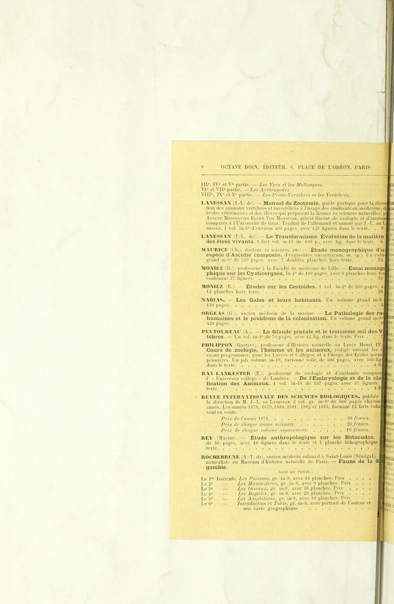 III', IV“ et V“ partie. — Les Yers et les Mollusques. VI' et VII' partie. — Les Arthropodes. VIII', IX' et X' partie. — Les Proto-Vertébrés et les Vertébrés. LAXESS.AA' (J.-L. de). — Manuel de Zootomie, guide pratique pour ta disse tion des animaux vertébrés et invertébrés à l'usage des étudiants en médecine, d écoles vétérinaires et des élèves qui préparent la licence ès sciences naturelles^ p Augdst Mojsisovics Elden Von Mosjsvab, privat-docent de zoologie et d’anatom comparée à l’Université de Graz. Traduit de l’allemand et annoté par .I.-L. de I. NESSAN. 1 vol. in-8' d’environ 400 pages, avec 128 figures dans le texte. . 9 um lie L.AÎXESS.AA’ (,1.-L. de). — Le Transformisme. Évolution de la matière j des êtres vivants, i fort vol. in-18 de 600 p., avec lig. dans le texte. 6 MAtTRICE (Ch,), docteur ës sciences, etc. — Étude monographique d'uij espèce d’Ascidie composée, fl’ragaro'ides aurantiacum, m. sp.). Un voliiil grand iu-8° de 320 pages, avec 7 doubles planches hors texte. . . . la MOAIEZ (R.), professeur à la Faculté de médecine de Lille. — Essai monogij phique sur les Cysticerques, In-4“ de 100 pages, avec 3 planches hors texj contenant 37 figures. MOXIEZ (R,), — Études sur les Cesto'ides. 1 vol. in-4' de 200 pages, a 12 planches hors texte 30 iVABlAS. — Les Gales et leurs habitants. Un volume grand in-'S 150 pages i OItGE.AS (G.), ancien médecin de la marine. — La Pathologie des rai humaines et le problème de la colonisation. Un volume grand in-8 420 pages ! asp I*!! IEB mil rEATOUUEAU (A.). — La Glande pinéale et le troisième œil des V tèbrés. — Uu vol. iu-8“ de 70 pages, avec 42 lig. dans le texte. Drix . (Gustave), professeur d'Histoire naturelle au Lycée Henri IV. le zoologie, l'homme et les animaux, rédigé suivant les r rHILIPPOA Cours de _ veaux programmes, pour les Lycées et Collèges, et à l’usage des Ecoles norm primaires. Un joli volume in-is, cartonné toile, de 300 pages, avec 300 fr dans le texte 4 fr [S.1 att UAY-LAXKESTEU (E.), professeur de zoologie et d’anatomie comparé 1' « üniversity college » de Londres. — De l'Embryologie et de la cia fication des Animaux, i vol. in-18 de 107 pages, avec 37 figures texte. . 1 fl REVUE lAlTERiVATIOA.ALE DES SCIEiVCES BIOLOGIQUES, publiée la direction de M. J.-L. de Lanessan. 2 vol. gr. in-8» de 600 pages chacun année. Les années 1878, 1879, 1880, 1881, 1882 et 1883, formant 12 forts volu sont en vente. j Prix de l’année 1878 30 francs. Prix de chaque année suivante 20 francs. Prix de chaque volume séparément 10 francs. REV (Marius). — Étude anthropologique sur les Botocudos. de 80 pages, avec 10 figures dans le texte et 1 planche lithographique texte. J è| U«( iii IV.ITK rtiis. IllBIl tîiption ROCHEBRUNE (A.-T. de), ancien médecin colonial à Saint-Louis (Sénégal), naturaliste au Muséum d’histoire naturelle de Paris. — Faune de la S gambie. SSIEtli ■’illas SONT EN VENTE : Le 1® Le 2® Le 3® Le 4® Le 5® Le (>® fascicule. Les Poissons, gr. in-8, avec 16 planches. Priv ^ . — Les Mammifères, gr. in-8, avec 9 planches. Prix. — Les Oiseav^x, gr. in-8, avec 30 planches. Pri>c — Les Reptiles, gr. in-8, avec 20 planches. Prix . — Les Amphihiens, gr. in-8, avec 10 planches. Prix — Introduction et Table, gr. in-S, avec portrait de l’auteur et une carte géographique Üll'S' Igési ûJ( ■ •'d i, '(ttiCîr WifJUll 'l'oeil