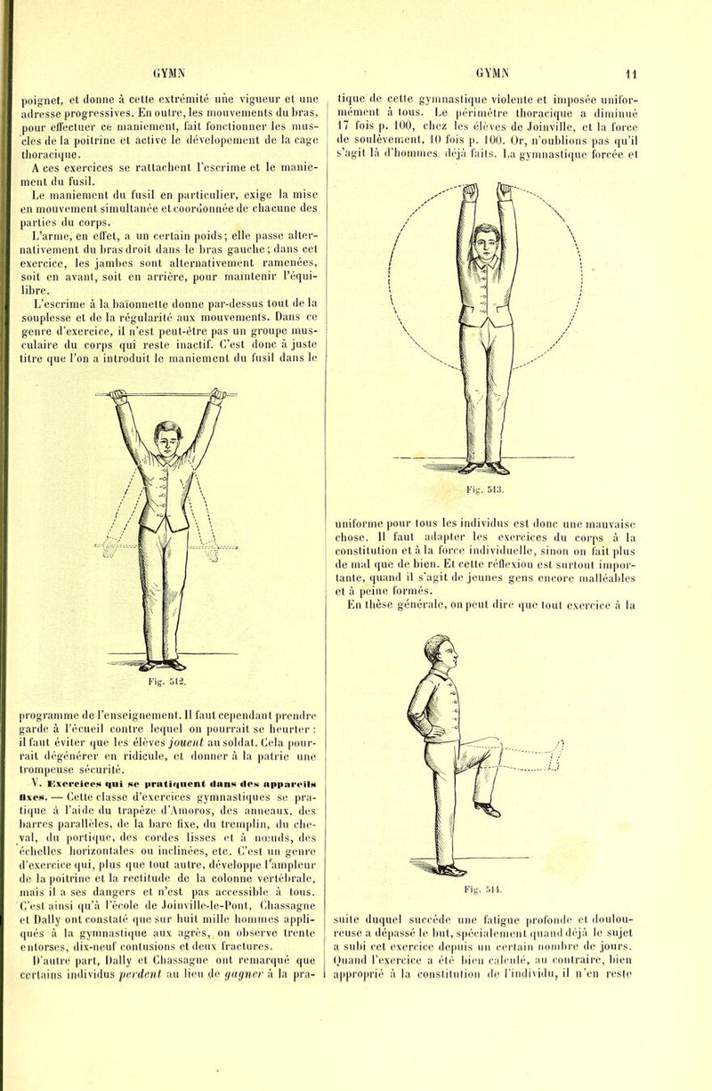 poignet, et donne à cette extrémité une vigueur et une , adresse progressives. En outre, les mouvements du bras, pour effectuer ce maniement, fait fonctionner les mus- cles de la poitrine et active le dévelopemcnt de la cage thoracique. A ces exercices se rattachent l’escrime et le manie- ment du fusil. Le maniement du fusil en particulier, exige la mise en mouvement simultanée et coordonnée de chacune des parties du corps. L’arme, en effet, a un certain poids; elle passe alter- nativement du bras droit dans le bras gauche ; dans cet exercice, les jambes sont alternativement ramenées, soit en avant, soit en arrière, pour maintenir l’équi- libre. L’escrime à la baïonnette donne par-dessus tout de la souplesse et de la régularité aux mouvements. Dans ce genre d’exercice, il n’est peut-être pas un groupe mus- culaire du corps qui reste inactif. G’est donc à juste titre que l’on a introduit le maniement du fusil dans le programme de l’enseignement. 11 faut cependant prendre garde à l’écueil contre lequel on pourrait se heurter : il faut éviter (jue les élèves jouent au soldat. Gela |)our- rait dégénérer en ridicule, et donner à la patrie une trompeuse sécurité. V. ExcrcicoN qui i«c priitiquent ilan!< «Icn apparcilH fixes. — Cette classe d’exercices gymnasti(iues se pra- ti([ue à l’aide du trapèze d’Amoros, des anneaux, des barres parallèles, de la barc fixe, du tremplin, du cbe- val, du [lortique, des cordes lisses et à nœuds, des échelles horizontales ou inclinées, etc. C’est un genre d’exercice qui, plus que tout autre, développe Eampleur de la poitrine et la rectitude de la colonne vertébrale, mais il a ses dangers et n’est pas accessible à tous. C’est ainsi qu’à l’école de .loinville-le-Pont, Chassagne et Daily ont constaté que sur huit mille hommes appli- qués à la gymnastique aux agrès, on observe trente entorses, dix-neuf contusions et deux fractures. D’autre part, Daily et Chassagne ont remarqué que certains individus perdent au lieu de (jagner à la pra- tique de cette gymnastique violente et imposée unifor- mément à tous. Le périmètre thoracique a diminué 17 fois p. 100, chez les élèves de Joinville, et la force de soulèvement, 10 fois p. 100. Or, n’oublions pas qu’il s’agit là d’hommes déjà faits. La gymnastique forcée et uniforme pour tous les individus est donc une mauvaise chose. Il faut adapter les exercices du corps à la constitution et à la force individuelle, sinon on fait plus de mal que de bien. Et cette réflexion est surtout impor- tante, quand il s’agit de jeunes gens encore malléables et à peine formés. En thèse générale, on peut dire que tout exercice à la suite duquel succède une fatigue |irofonde et doulou- reuse a dépassé le but, spécialement (juand déjà le sujet a subi cet exercice depuis un certain nombre de jours. Ouand l’exercice a été bien calculé, au contraire, bien approprié à la constilulioii de l’individu, il p’en res(e
