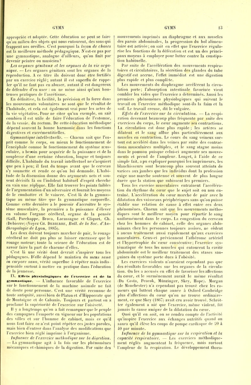 ap|)ropriée et adaptée. Cette éducalioa iic peut se faire qu’au milieu des objets qui nous entourent, des sons qui frappent nos oreilles. C’est pourquoi la leçon de choses est la meilleure méthode pédagogique. N’est-ce pas par une gymnastique, analogue d’ailleurs, qu’on finit par devenir peintre ou musicien? Les organes génitaux et les organes de la vie orga- nique. ■— Les organes génitaux sont les organes de la reproduction. A ce titre ils doivent donc être fortifiés par un exercice réglé; autant il est superflu de rappe- ler qu’il ne faut pas en abuser, autant il est dangereux de défendre d’en user : on ne mène ainsi qu’aux hon- teuses pratiques de l’ascétisme. En définitive, la facilité, la précision et la force dans les mouvements volontaires ne sont que le résultat de riiabitude, et cela est également vrai pour les actes de la vie végétative. Pour ne citer qu’un exemple, on sail combien il est utile de faire l’éducation de l’estomac, de la vessie, du rectum. De cette éducation méthodique dépend souvent la bonne harmonie dans les fonctions digestives et excrémenlilielles. Gymnastique intellectuelle. — Chacun sait que l’es- prit comme le corps, ou mieux le fonctiomiement de l’encéphale comme le fonctionnement du système mus- culaire, a he.soin pour acquérir de la puissance et de la souplesse d’une certaine éducation, longue et toujours difficile. L’habitude du travail intellectuel ne s’acquiert que peu à peu; il faut du temps avant que le cerveau s’y soumette et rende ce qu’on lui demande. L’habi- tude de la discussion donne des arguments nets et sou- vent décisifs là ou l’indolent habituel d’esprit cherche en vain une réplique. Elle fait trouver les points faibles de l’argumentation d’un adversaire et fournit les moyens de le combattre et le vaincre. C’est là de la gymnas- tique au môme titre que la gymnastique corporelle. Comme cette dernière a le pouvoir d’accroître le sys- tème musculaire, la première a la puissance d’élever en volume l’organe cérébral, organe de la pensée (Gall, Parchappe, Broca, Lacassagne et Cli(iuet, Ch. (Dehierre) (Voyez Cii. Debierue, Bull, de la Soc. d'An- thropologie de Lyon, 1385). Les deux doivent toujours marcher de pair, le rouage cérébral ne doit j>as plus se laisser encrasser ijuc le rouage moteur; toute la science de l’éducation est de savoir faire la part de chacune d’elles. C’est là une vérité dont devrait s’insjiirer tous les pédagogues. D’elle dépend le maintien ilu mens sana in corpore sano, vérité superllue à répéter mais indis - pensable surtout à mettre en ])ralique dans l’éducation de la jeunesse. IX. Girctm itliyKiologiqiics «le l’exercice et «le la gynma.sti«iue. — L’inilucnce favorable de l’exercice sur le fonctionnement de la machine animale ne fait de doute pour personne. C’est une vérité reconnue de toute anti({uité, aussi bien de Platon et d’Ilippocrate <juc de Montaigne et de Cabanis. Toujours et [larlout on a |)roclamé la sujiériorité de l’exercice sur l’oisiveté. Il y a longtemps (|u’on a fait remarquer que le peuple des campagnes l’emporte en vigueur sur les })opulations des villes et sur l’homme de cabinet, mais ce (ju’il nous faut faire ce n’est point répéter ces justes paroles, mais bien d’enirer dans l’analyse des modifications que l’exercice bien réglé imprime à l’organisme. InjUience de l'exercice méthodique sur la digestion. — La gymnastique agit à la lois sui’ les pliénomènes mécani([ues et cbimi(|ues de la digestion. Par suite des mouvements imprimés au diaphragme et aux muscles des parois abdominales, la progression du bol alimen- taire est activée; on sait en elfet ([ue l'exercice régula- rise les fonctions de la défécation et est un des ju’inci- paux moyens à employer pour lutter contre la constipa- tion habituelle. Par suite de l’accélération des mouvements respira- toires et circulatoires, la sécrétion des glandes du tube digestif est accrue, l’elfet immédiat est une digestion plus rapide et plus complète. Les mouvemenis du diaphragme accélèrent la circu- lation porte; l’aljsorption intestinale favorisée vient combler les vides que l’exercice a déterminés. Aussi les premiers phénomènes physiologiques qui suivent le travail ou l’exercice méthodique sont-ils la faim et la soif. Le travail creuse, dit le vulgaire. Effets de l'exercice sur la circulation. — La respi- ration devenant beaucoup plus fréquente par suite (les exercices du corps, le cœur augmente ses contractions. La circulation est donc plus rapide ; les artères se dilatent et le sang afflue plus particulièrement aux muscles en contraction. Le cours du sang veineux sur- tout est accéléré dans les veines par suite des contrac- tions musculaires multiples, et le sang stagne moins dans le |ioumon puis((ue celui-ci augmente ses mouve- ments et prend de l’ampleur. Longet, à l’aide de ce simple fait, a pu expliquer poimjuoi les imprimeurs, les blanchisseurs sont beaucoup jdus souvent atteints de varices aux jambes que les individus dont la profession exige une marche soutenue et souvent de plus longue durée (|ue la station que suhissent les premiers. Tous les exercice musculaires entrainent l’accéléra- tion du rhythme du cœur ((ue le sujet soit ou non en- traîné. L’accélération du cœmr marche de pair avec la dilatation des vaisseaux périphéri(jues sans qu’on puisse établir une relation de cause à elfet entre ces deux phénomènes. Chacun sait (pie les mouvements métho- di(pies sont le meilleur moyen pour répartir le sang uniformément dans le coiqis. La congestion du cerveau chez les hommes de cabinet, celle des organes abdo- minaux chez les personnes toujours assises, ne cèdent à aucun traitement aussi laipidement qu’aux exercices musculaires. Ceux-ci préviennent l’athérome artériel et l’hypertrophie du'cccur consécutive ; l’exercice sys- tématique (le tous les muscles (pii entourent la cavité ahdominale ost le meilleur traitement des stases san- guines du système porte dues à l’obésité. l.cs exercices violents n’auraient ce[)cndant pas (|ue des résultats favorables sur les organes de la circula- tion. On les a accusés en elfet de favoriser les affections du cœur, et le surmènement aurait le môme résultat (Da Costa, Peacok, Münzinger, Skey, Dope). Morgan (de Manchester) n’a cependant pas trouvé chez les ra- meurs (pii luttent chaque année à Oxford Cambridge plus d’alfections du cœur (pi’on ne trouve ordinaire- ment, ce que Skey (18(17) avait cru avoir trouvé. Schiah- ter également a nié (pie rexercicc, même violent, fût jamais la cause unique de la dilatation du cœur. Ouoi ([u’il en-soit, on se rendra compte de l’activité (pi’ins|iire l’exercice aux échanges nutritifs quand on saura qu’il élève les coups de pompe cardiaque de iO à 40 par minute. Influence de la gymnastique sur la respiration et la capacité rcspiraloirc. — Les exercices méthodique- ment réglés augmentent la fréquence, mais surtout l’ampleur de la respiration. Le développement thora-