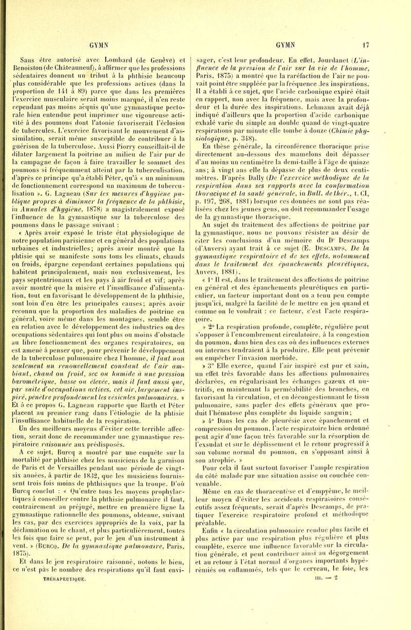 I Sans être autorisé avec Loml)ai'd (de Genève) cl ' lîenoistou (de Chàteauneuf), à affirmer que les professions * sédentaires donnent un tribut à la phthisie beaucoup ' plus considérable que les professions actives (dans la proportion de 141 à 89) parce que dans les premières l’exercice musculaire serait moins marqué, il n’en reste cependant pas moins accpiis qu’une gymnastique pecto- rale bien entendue peut innudmer une vigoureuse acti- vité à des poumons dont l’atonie favoriserait l’éclosion de tubercules. L’exercice favorisant le mouvement d’as- similation, serait même susceptible de contribuer à la guérison de la tuberculose. Aussi Piorry conseillait-il de dilater largement la poitrine au milieu de l’air pur de j la campagne de façon à faire travailler le sommet des j poumons si fréquemment atteint par la tuberculisation, ,i d’après ce principe qu’a établi Péter, ((u’à « un minimum 1 de fonctionnement correspond un maximum de tubercu- lisation ». G. Lagneau (Sur les mesures iVUijgiene pu- ] Idlque propres à diminuer la fréquence de la phlhisic, in Annales d’hygiène, 1878j a magistralement exposé l'influence de la gymnastique sur la tuberculose des i jioumons dans le passage suivant : « Après avoir exposé le triste état physiologique de notre pofiulation parisienne et en général des populations urbaines et industrielles; après avoir montré que la jditisie qui se manifeste sous tous les climats, chauds 1 ou froids, épargne ce[iendant certaines ])0|mlations (|ui habitent principalement, mais non exclusivement, les ' pays septentrionaux et les pays à air froid et vif; après j avoir montré que la misère et l’insuffisance d’alimenta- lion, tout en favorisant le développement de la phthisie, sont loin d’en être les principales causes; après avoir reconnu que la proportion des maladies de |)oitrine en général, voire même dans les monlagnes, semble être en relation avec le développement des industries ondes occupations sédetitaires qui font plus ou moins d’obstacle au libre fonctionnement des organes respiratoires, on est amené à penser (|ue, pour prévenir le développement de la tuberculose pulmonaire chez l’homme, il faut non seulement un renouvellement constant de l’air ani- \ biant, chaud ou froid, sec ou humide à une pression barométrique, basse ou élevée, mais il faut aussi que, par suite d’occupations actives, cet air, largement ins- piré, pénètre profondément les vésicules pulmonaires. » I Et à ce pro|)Os G. Lagneau rapporte que llartb et l’éter placent au premier rang dans l’étiologie de la phtisie I l’insuffisance habituelle de la res[iiration. Un des meilleurs moyens d’éviter cette terrible alfec- I tion, serait donc de recommander une gymnasti(iue res- I piratoire raisonnée aux [)rédisposés. I A ce sujet, Burc([ a montré par une emjuète sur la mortalité par phthisie chez les musiciens de la garnison de Paris et de Versailles pendant une [léiàode de vingt- six années, à partir de 18.12, (jue les riuisiciens fournis- sent trois fois moins de phthisiques que la troupe. U’oi’i Burcij conclut : « ()u’entre tous les moyens projdiylac- tiques à conseiller contre la phthisie pulmonaire il faut, contrairement au préjugé, mettre en première ligne la gymnasti(jue rationnelle des poumons, obtenue, suivant les cas, par des exercices appropriés de la voix, par la k déclamation ou le cbanl, cl jdus particuliérement, toutes les fois que faire se peut, par le jeu d’un instrument à vent. » (ilencu, De la gymnastique pulmonaire, Paris, 1875). Et dans le jeu res[iiraloire raisonné, notons le bien, ce n’est pas le noml)re des respirations ({u’il faut envi- THÉRAPEUTIQUE. sager, c’est leur profondeur. En elfet, Jourdanet (L’in- jluence de la pression de l’air sur la vie de l'homme, Paris, 1875) a montré que la raréfaction de l’air ne pou- vait point être suppléée par la fréquence des inspirations. Il a établi à ce sujet, que l’acide carboni(iue expiré était en rapport, non avec la fréquence, mais avec la profon- deur et la durée des inspirations. Lebmann avait déjà indiqué d’ailleurs que la proportion d’acide carbonique exhalé varie du simj)le au double quand de vingt-quatre respirations |iar minute elle tombe à douze (Chimie phy- siologique, p. 348). En thèse générale, la circonférence tboraci(jue prise directement au-dessous des mamelons doit dépasser d’au moins un centimètre la demi-taille à l’âge de quinze ans; à vingt ans elle la dé[iasse de {dus de deux centi- mètres. D’a])rés Daily (De l’exercice méthodique de la respiration dans ses rapports avec la conformation thoracique et la santé générale, inBull. dethér., t. CI, ]>. 197, 268, 1881) lors(|ue ces données ne sont pas réa- lisées chez les jeunes gens, on doit recommander l’usage de la gyninasti({ue tboracii[ue. Au sujet du traitement des alfections de {)oitrine par la gymnasti({ne. nous ne pouvons résister au désir de citer les conclusions d’un mémoire du IL Descamps (d’Anvers) ayant trait à ce sujet (E. Descamps, De la gymnastique respiratoire et de ses effets, notamment dans le traitement des épanchements pleurétiques, Anvers, 1881). « 1 11 est, dans le traitemeni des affections de poitrine en général et des épancliemenis pleuréti(jues en {larti- culier, un facteur important dont on a (enu |>eu compte jusqu’ici, malgré la facilité de le mettre en jeu quand et comme on le voudrait : ce facteur, c’est Pacte res}dra- toire. » 2 La res[)iration profonde, complète, régulière {)eut s’opposer à l’encombrement circulatoire, à la congestion du poumon, dans bien des cas oîi des iniluences externes ou internes tendraient à la |)roduire. Elle {»eut prévenir ou enqiécbei' l’invasion morbide. » 3“ Elle exerce, quand Pair inspiré est |»ur et sain, un eftét très favorable dans les affections pulmonaires déclarées, en régularisant les échanges gazeux et nu- tritifs, en maintenant la perméabilité des bronches, en favoi'isant la circulation, et en décongestionnant le tissu pulmonaire, sans paider des effets généraux ([ue {iro- duit l’hématose {ilus complète du li({uide sanguin; » i Dans les cas de {tleurésie avec épanchement et compression du poumon. Pacte respiratoire bien ordonné peut agir d’une façon très favorable sur la résorption de l’exsudât et sur le déplissemenf et le retour {irogressifà son volume normal du (louiuon, en s’op}iosant ainsi à son atrophie. » Pour cela il faut surtout favoriser l’anq)le res{)iration du coté malade par une situation assise ou couchée con- venable. Même en cas de tboracentèse et d’em|)yème, le meil- leur moyen d’éviter les accidents respiratoires consé- cutifs assez fréquents, serait d’après Descam|)S, de j»ra- tiquer l’exercice respiratoire profond et mélbodique préalable. Enfin « la circulation pulmonaire rendue plus facile et plus active {>ar une res{)iralion plus régulière et plus complète, exerce une influence favorable sur la circula- tion générale, et peut contribuer ainsi au dégorgement et au retour à l’état nornial d'organes importants bypé- rémiés ou enflammés, tels ({ue le cerveau, le foie, les III. — 2