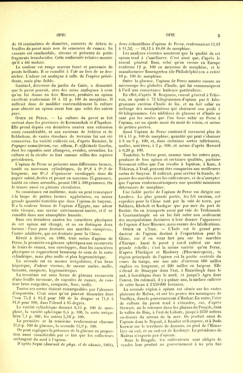 de 10 centimètres de diamètre, couverts de débris de feuilles de pavot mais non de semences de rumex. Sa cassure est conchoïdale, cireuse et présente de petits fragments translucides. Cette uniformité relative montre qu’il a été malaxé. La couleur est rouge marron foncé et parsemée de points brillants. Il se ramollit à Pair au lieu de se des- sécher. L’odeur est analogue à celle de l’espèce précé- dente, mais plus faible. Gastinel, directeur du jardin du Caire, a démontré que le pavot pouvait, avec des soins analogues à ceux qu’on lui donne en Asie Mineure, produire un opium excellent renfermant 10 à 12 p. 100 de morphine. 11 suffirait donc de modifier convenablement la culture pour obtenir un opium aussi bon que celui des autres pays. Opium de Perse. — La culture du pavot se fait surtout dans les provinces de Kermanshah et d’Ispahan. Elle prend depuis ces dernières années une extension assez considérable, et aux environs de Schiraz et de Behbeham, de vastes étendues de terrains lui ont été consacrées. La variété cultivée est, d’après Boissier, le Papaper somniferum, var. album, P. officinale Gmelin, dont les capsules sont allongées, ovoïdes, arrondies. La culture et la récolte se font comme celles des espèces précédentes. L’opium de Perse se présente sous différentes formes, tantôt en morceaux cylindriques, de 0m,8 à 0m,9 de longueur, sur 0',3 d’épaisseur enveloppés dans du papier satiné, ficelés et pesant en moyenne 15 grammes, tantôt en cônes arrondis, pesant 180 à 300grammes. On le trouve aussi en gâteaux circulaires. Sa consistance est uniforme, mais on peut remarquer à la loupe de petites larmes agglutinées, en moins grande quantité toutefois que dans l’opium de Smyrne. Il a la couleur brune de l’opium d’Égypte, une odeur très vireuse, une saveur extrêmement amère, et il se ramollit dans une atmosphère humide. Dans ces dernières années les caractères physiques de cet opium ont changé, et on en distingue deux formes : l’une pure destinée aux marchés européens, l’autre adultérée, qui est destinée pour la Chine. Réveil a décrit, en 1880, trois sortes d’opium de Perse, la première en gâteaux sphériques non recouverts de fruits de rumex, non enveloppée, dont les caractères physiques se rapprochent beaucoup de ceux de la sorte cylindrique, mais plus molle et plus hygrométrique. La seconde est en masses irrégulières, d’un brun hépatique, d’odeur vireuse, de saveur amère, molle, luisante, compacte, hygrométrique. La troisième est sous forme de gâteaux recouverts d’une feuille inconnue, de capsules de rumex, de cou- leur brun rougeâtre, compacte, lisse, molle. Toutes ces sortes étaient remarquables par l’absence d’impuretés. C’est ainsi qu’on pouvait dissoudre dans eau 75,2 à 84,2 pour 100 de la drogue et 71,6 à 81.6 pour 100, dans l’alcool à 85 degrés. La variété cylindrique donnait 8,15 p. 100 de mor- phine, la variété sphérique 6,4 p. 100, la sorte irrégu- lière 7,1 p. 100; les autres 5,10 p. 100. La première et la troisième renfermaient chacune 31.6 p. 100 de glucose, la seconde 13,9 p. 100. On peut expliquer la présence de la glucose en propor- tion aussi considérable par ce fait que les collecteurs mélangent du miel à l’opium. D’après Seput (Journal de phys. et de chimie, 1861), deux échantillons d’opium de Perse, renfermaient 13,87 à 11,52, — 10,12 à 10,08 de morphine. Les analyses récentes montrent que la qualité de cet opium tend à s’améliorer. C’est ainsi que, d’après le consul général Ross, celui qu’on envoie en Europe renferme 12 p. 100 en moyenne de morphine, et le manufacturier Rosengerten (de Philadelphie) en a retiré 10 p. 100 de morphine. Outre la glucose, l’opium de Perse montre encore au microscope des globules d’huile, qui lui communiquent à l’œil une consistance huileuse particulière. En effet,d’après M. Benjamin, consul général à Téhé- ran, on ajoute à 72 kilogrammes d’opium pur 6 kilo- grammes environ d’huile de lin, et on fait subir au mélange des manipulations qui abaissent son poids â 66 kilogrammes. Ces additions de glucose et d’huile no sont pas les seules que l’on fasse subir en Perse à l’opium, car on ajoute aussi du moût de raisin, et même de petites pierres. Aussi l’opium de Perse contient-il rarement plus de 10 à 11 p. 100 de morphine, quantité qui peut s’abaisser à 8 ou 9 p. 100, et, dans certaines sortes inférieures, molles, noirâtres, à 3 p. 100, et même d’après Howard à 0,20 p. 100. Toutefois la Perse peut, comme tous les autres pays, produire de bon opium et certaines qualités, particu- lièrement celles que l’on récolte à Ispaban, à Kum, à Téhéran, à Yezd, peuvent être comparées aux meilleures sortes de Smyrne. 11 suffirait, pour arrêter la fraude, de passer des marchés avec les cultivateurs, et de n’accepter que l’opium renfermant toujours une quantité minimum déterminée de morphine. Une faible partie de l’opium de Perse est dirigée sur Londres. La plus grande partie, les 5/6 environ, est expédiée pour la Chine tant par la voie de terre, par Bokhara, Khokah et Kashgar que par mer du port de Bushir. On en transporte aussi par voie de Trébizonde à Constantinople où on lui fait subir non seulement des manipulations destinées à leur donner l’apparence de l’opium d’Asie Mineure, mais encore des falsifications. Opium de l’Inde. — L’Inde est le grand pro- ducteur de l’opium destiné à l’exportation pour la Chine, car il en vient fort peu sur les marchés d’Europe. Aussi le pavot y est-il cultivé sur une grande échelle ; c’est la même variété qu’en Perse. D’après Flückiger et llanbury [Pharmacopeia), la région principale de l’opium est la partie centrale du cours du Gange, sur une aire d’environ 600 milles anglais en longueur, et 200 milles en largeur. Elle s’étend de Dinaypar dans l’est, à Hazaribogh dans le sud, à Gorakhpus dans le nord, et jusqu’à Agra dans l’ouest. On estimait, il y a quinze ans, lasurface cultivée de cette façon à 2250000 hectares. La seconde région à opium est située sur les vastes plateaux de Malwa, et sur les pentes des montagnes de Vindhya, dans le gouvernement d’Hotkar.En outre, l’aire de culture du pavot tend à s’étendre, car, d’après Stewart, on le retrouve dans les plaines du Punjab, dans la vallée de Bias, à l’est de Lahore, jusqu’à 2250 mètres au-dessus du niveau de la mer. On produit aussi de l’opium dans le Népaul, à Basahir etRampoor, et à Doda Kaswar sur le territoire de Jainnus, au pied de l’Hima- laya au sud, et au sud-est de Kashmyr. La présidence de Madras n’exporte pas d’opium. Dans le Bengale, les cultivateurs sont obligés de vendre leur produit au gouvernement à un prix fixé