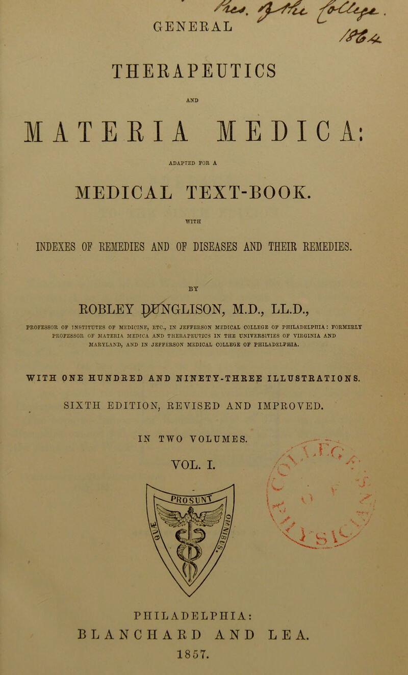 GENERAL ^ THERAPEUTICS AND MATERIA MEDIC A; ADAPTED FOR A MEDICAL TEXT-BOOK. ■WITH ' INDEXES OF REMEDIES AND OF DISEASES AND THEIR REMEDIES. BY ROBLBY pB^NGLISON, M.D., LL.D., PROFESSOR OF INSTITUTES OF MEDICINE, ETC., IN JEFFERSON MEDICAL COLLEGE OF PHILADELPHIA: FORMERLY PROFESSOR OF MATERIA MEDICA AND THERAPEUTICS IN THE UNIVERSITIES OF VIRGINIA AND MARYLAND, AND IN JEFFERSON MEDICAL COLLEGE OF PHILADELPHIA. WITH ONE HONDEED AND NINETY-THREE ILLUSTRATIONS. SIXTH EDITION, REVISED AND IMPROVED. PHILADELPHIA: BLANCHARD AND LEA. 1857.