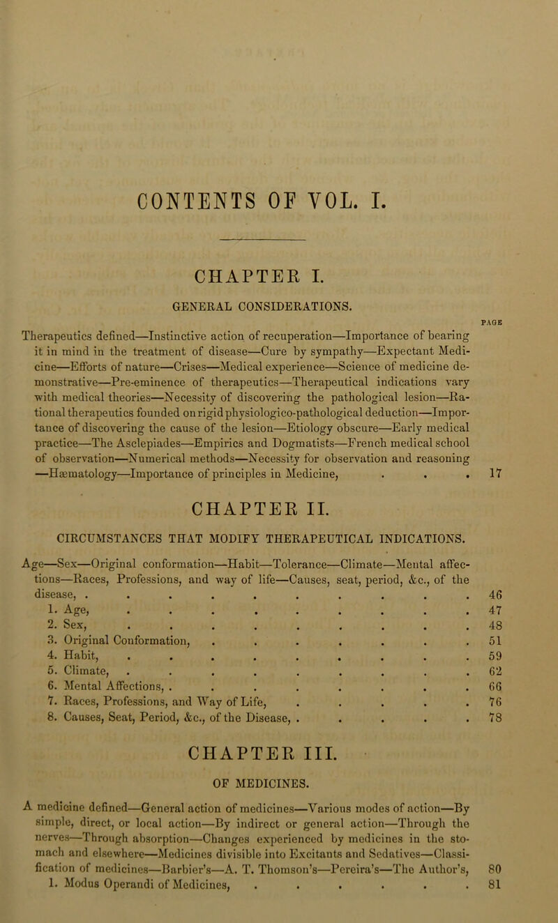 CONTENTS OF VOL. I CHAPTER I. GENERAL CONSIDERATIONS. Therapeutics defined—^Instinctive action of recuperation—Importance of bearing it in mind in the treatment of disease—Cure by sympathy—Expectant Medi- cine—Efforts of nature—Crises—Medical experience—Science of medicine de- monstrative—Pre-eminence of therapeutics—Therapeutical indications vary with medical theories—Necessity of discovering the pathological lesion—Ra- tional therapeutics founded on rigid physiologico-pathological deduction—Impor- tance of discovering the cause of the lesion—Etiology obscure—Early medical practice—The Asclepiades—Empirics and Dogmatists—French medical school of observation—Numerical methods—Necessity for observation and reasoning —Haematology—Importance of principles in Medicine, . . . CHAPTER II. CIRCUMSTANCES THAT MODIFY THERAPEUTICAL INDICATIONS. Age—Sex—Original conformation—Habit—Tolerance—Climate—Mental affec- tions—Races, Professions, and way of life—Causes, seat, period, &c., of the disease, .......... 1. Age, ......... 2. Sex, ......... 3. Original Conformation, ....... 4. Habit, ......... 5. Climate, ......... 6. Mental Affections, ........ 7. Races, Professions, and Way of Life, . . . . . 8. Causes, Seat, Period, &c., of the Disease, ..... CHAPTER III. OF MEDICINES. A medicine defined—General action of medicines—Various modes of action—By simple, direct, or local action—By indirect or general action—Through the nerves—Through absorption—Changes experienced by medicines in the sto- mach and elsewhere—Medicines divisible into Excitants and Sedatives—Classi- fication of medicines—Barbier’s—A. T. Thomson’s—Pereira’s—The Author’s, 1. Modus Operandi of Medicines, ...... PAGE 17 46 47 48 51 59 62 66 76 78 80 81