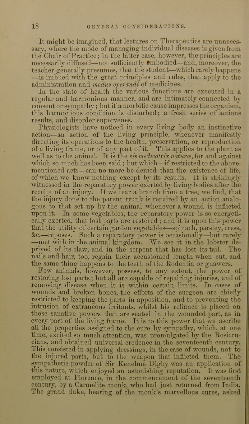 It miglit be imagined, that lectures on Therapeutics are unneces- sary, wlicre the mode of managing individual diseases is given from the Chair of Practice; in the latter case, however, the principles are necessarily diffused—not sufficiently tmbodied—and, moreover, the teacher generally presumes, that the student—which rarely happens —is imbued with the great principles and rules, that apply to the administration and modus operayidi of medicines. In the state of health the various functions are executed in a regular and harmonious manner, and are intimately connected by consent or sympathy; but if a morbific cause impresses the organism, this harmonious condition is disturbed; a fresh series of actions results, and disorder supervenes. Physiologists have noticed in every living body an instinctive action—an action of the living principle, whenever manifestly directing its operations to the health, preservation, or reproduction of a living frame, or of any part of it. This applies to the plant as well as to the animal. It is the vis medicatrix naturce, for and against which so much has been said; but which—if restricted to the above- mentioned acts—can no more be denied than the existence of life, of which we know nothing except by its results. It is strikingly witnessed in the reparatory power exerted by living bodies after the receipt of an injury. If we tear a branch from a tree, we find, that the injury done to the parent trunk is repaired by an action analo- gous to that set up by the animal whenever a wound is infiicted upon it. In some vegetables, the reparatory power is so energeti- cally exerted, that lost parts are restored ; and it is upon this power that the utility of certain garden vegetables—spinach, parsley, cress, &c.—reposes. Such a reparatory power is occasionally—but rarely —met with in the animal kingdom. We see it in the lobster de- prived of its claw, and in the serpent that has lost its tail. The nails and hair, too, regain their accustomed length when cut, and the same thing happens to the teeth of the Rodentia or gnawers. Few animals, however, possess, to any extent, the power of restoring lost parts; but all are capable of repairing injuries, and of removing disease when it is within certain limits. In cases of wounds and broken bones, the efforts of the surgeon are chiefly restricted to keeping the parts in apposition, and to preventing the intrusion of extraneous irritants, whilst his reliance is placed on those sanative powers that are seated in the wounded part, as in every part of the living frame. It is to this power that we ascribe all the properties assigned to the cure by sympathy, which, at one time, excited so much attention, was promulgated by the Rosicru- cians, and obtained universal credence in the seventeenth century. This consisted in applying dressings, in the case of Avounds, not to the injured parts, but to the Aveapon that inflicted them. The sympathetic powder of Sir Kenelme Rigby Avas an application of this nature, Avhich enjoyed an astonishing reputation. It was first employed at Florence, in the commencement of the seventeenth century, by a Carmelite monk, Avho had just returned from India. The grand duke, hearing of the monk’s marvellous cures, asked