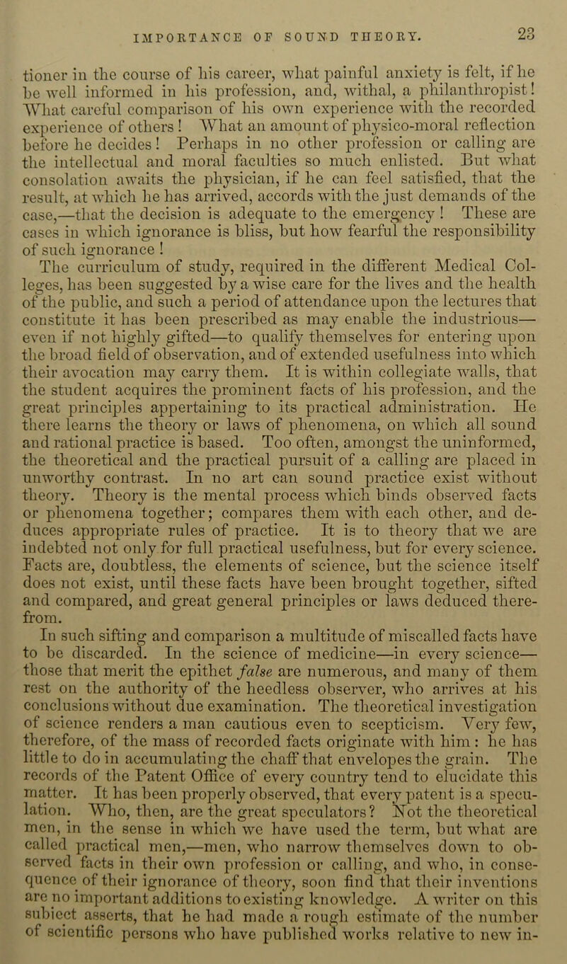 IMPORTANCE OF SOUND THEORY. tioner in the course of his career, what painful anxiety is felt, if he he well informed in his profession, and, withal, a philanthroiDist! What careful comparison of his own experience with the recorded experience of others ! What an amount of physico-moral reflection before he decides! Perhaps in no other profession or calling are the intellectual and moral faculties so much enlisted. But what consolation awaits the physician, if he can feel satisfied, that the result, at which he has arrived, accords with the just demands of the case,—that the decision is adequate to the emergency ! These are cases in which ignorance is bliss, hut how fearful the responsibility of such ignorance ! The curriculum of study, required in the different Medical Col- leges, has been suggested by a wise care for the lives and the health of^the public, and such a period of attendance upon the lectures that constitute it has been prescribed as may enable the industrious— even if not highly gifted—to qualify themselves for entering upon the broad field of observation, and of extended usefulness into which their avocation may carry them. It is within collegiate walls, that the student acquires the prominent facts of his profession, and the great principles appertaining to its practical administration. He there learns the theory or laws of phenomena, on which all sound and rational practice is based. Too often, amongst the uninformed, the theoretical and the practical pursuit of a calling are placed in unworthy contrast. In no art can sound practice exist without theory. Theory is the mental process which binds observed facts or phenomena together; compares them with each other, and de- duces appropriate rules of practice. It is to theory that we are indebted not only for full practical usefulness, but for every science. Facts are, doubtless, the elements of science, but the science itself does not exist, until these facts have been brought together, sifted and compared, and great general principles or laws deduced there- from. In such sifting and comparison a multitude of miscalled facts have to be discarded. In the science of medicine—in eveiy science— those that merit the epithet false are numerous, and many of them rest on the authority of the heedless observer, who arrives at his conclusions without due examination. The theoretical investigation of science renders a man cautious even to scepticism. Very few, therefore, of the mass of recorded facts originate with him : he has little to do in accumulating the chaff that enveloj)es the grain. The records of the Patent Ofiice of every country tend to elucidate this matter. It has been properly observed, that every patent is a specu- lation. Who, then, are the great speculators? Hot the theoretical men, in the sense in which we have used the term, but what are called practical men,—men, who narrow themselves down to ob- served facts in their own profession or calling, and who, in conse- quence of their ignorance of theory, soon find that their inventions are no important additions to existing knowledge. A writer on this subiect asserts, that he had made a rough estimate of the number of scientific persons who have published works relative to new in-