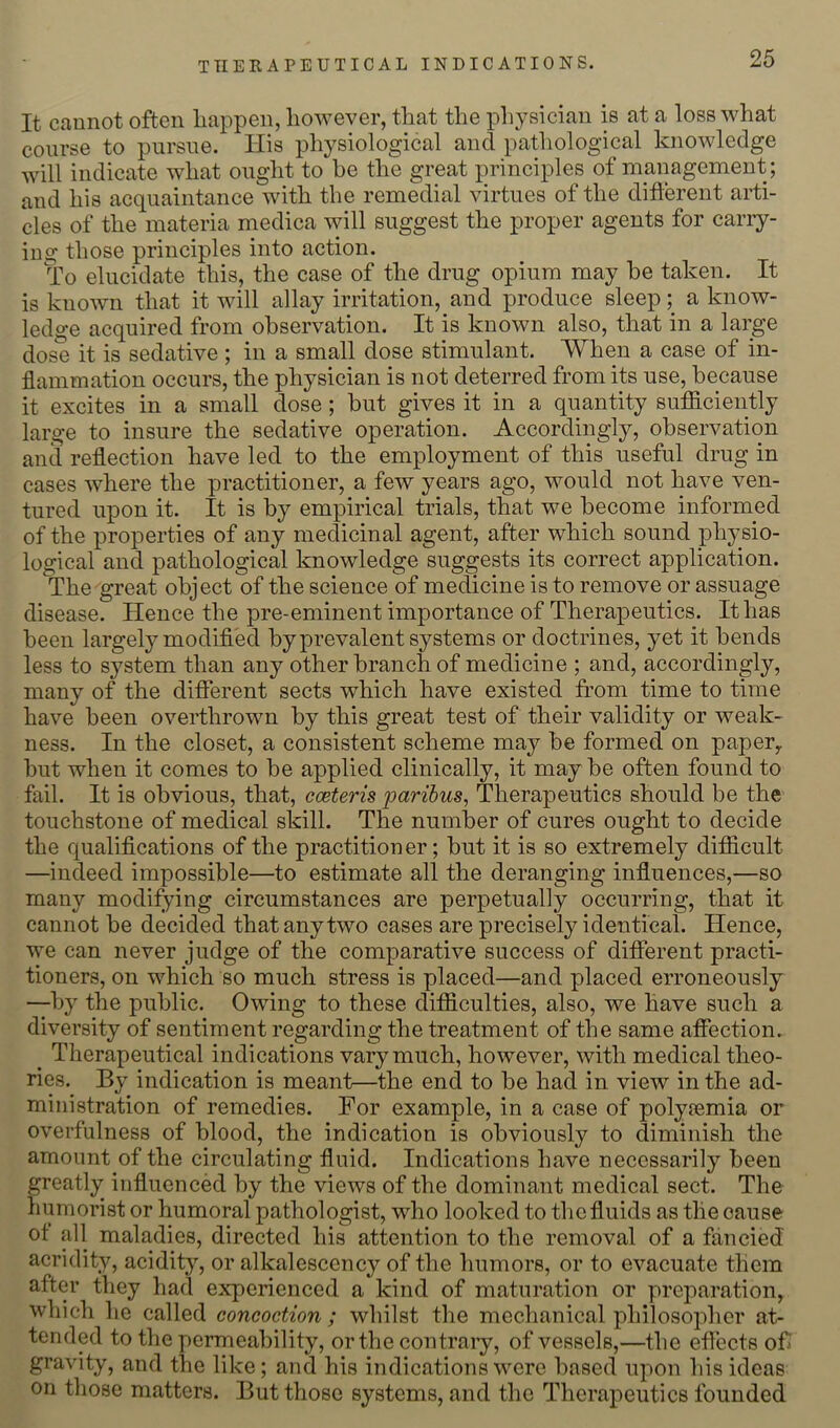 It cunnot often Iiappen, however, that the i^hysician is at a loss what course to pursue. His phj^siological and pathological knowledge will indicate what ought to he the great principles of management; and his acquaintance with the remedial virtues of the different arti- cles of the materia medica will suggest the proper agents for cany- in g those principles into action. To elucidate this, the case of the drug opium may be taken. It is known that it will allay irritation, and produce sleep; a know- ledge acquired from observation. It is known also, that in a large dose it is sedative ; in a small dose stimulant. When a case of in- flammation occurs, the physician is not deterred from its use, because it excites in a small dose; but gives it in a quantity sulficiently large to insure the sedative operation. Accordingly, observation and reflection have led to the employment of this useful drug in cases where the practitioner, a few years ago, would not have ven- tured upon it. It is by empirical trials, that we become informed of the properties of any medicinal agent, after which sound physio- logical and pathological knowledge suggests its correct application. The great object of the science of medicine is to remove or assuage disease. Hence the pre-eminent importance of Therapeutics. It has been largely modified by prevalent systems or doctrines, yet it bends less to system than any other branch of medicine ; and, accordingly, many of the different sects which have existed from time to time have been overthrown by this great test of their validity or weak- ness. In the closet, a consistent scheme may be formed on paper^ but when it comes to be applied clinically, it may be often found to fail. It is obvious, that, cceteris paribus, Therapeutics should be the touchstone of medical skill. The number of cures ought to decide the qualifications of the practitioner; but it is so extremely difiicult —indeed impossible—to estimate all the deranging influences,—so many modifying circumstances are perpetually occurring, that it cannot be decided that any two cases are precisely identical. Hence, we can never judge of the comparative success of different practi- tioners, on which so much stress is placed—and placed erroneously —by the public. Owing to these difficulties, also, we have such a diversity of sentiment regarding the treatment of the same affection. ^ Therapeutical indications vary much, however, with medical theo- ries. By indication is meant—the end to be had in view in the ad- ministration of remedies. For example, in a case of polyoemia or overfulness of blood, the indication is obviously to diminish the amount of the circulating fluid. Indications have necessarily been greatly influenced by the views of the dominant medical sect. The humorist or humoral pathologist, who looked to the fluids as the cause ot all maladies, directed his attention to the removal of a fancied acridity, acidity, or alkalescency of the humors, or to evacuate them after they had experienced a kind of maturation or preparation, which he called concoction; whilst the mechanical philosopher at- tended to the permeability, or the contraiy, of vessels,—the effects ofr gravity, and the like; and his indications were based upon his ideas on those matters. But those systems, and the Therapeutics founded