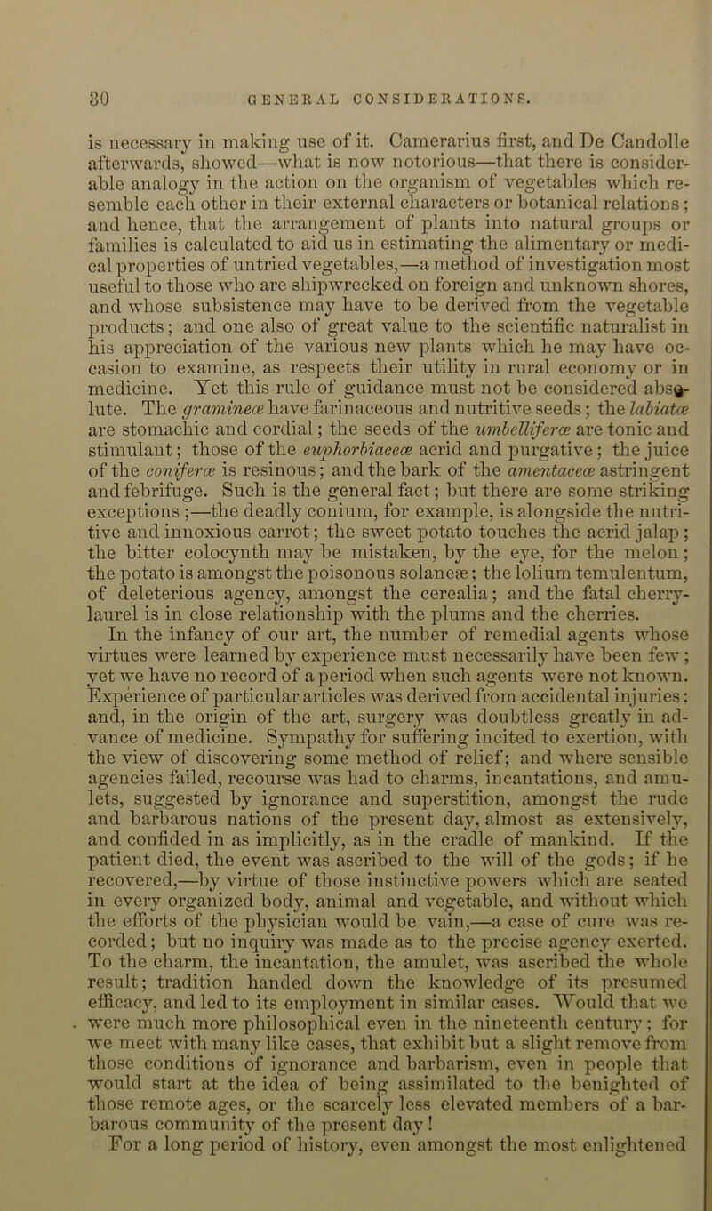 is necessary in making use of it. Camerarius first, and De Candolle afterwards, showed—what is now notorious—that there is consider- able analogy in the action on the organism of vegetables which re- semble each other in their external characters or botanical relations; and hence, that the arrangement of plants into natural groups or families is calculated to aid us in estimating the alimentary or medi- cal properties of untried vegetables,—a method of investigation most useful to those who are shipwrecked on foreign and unknown shores, and whose subsistence may have to be derived from the vegetable products; and one also of great value to the scientific naturalist in his appreciation of the various new plants which he may have oc- casion to examine, as respects their utility in rural economy or in medicine. Yet this rule of guidance must not be considered abs^ lute. The gramineoe have farinaceous and nutritive seeds; the lahiatce are stomachic and cordial; the seeds of the umhelliferce are tonic and stimulant; those of the ewpJiorhiacece acrid and purgative; the juice of the coniferce is resinous; and the bark of the amentacece astringent and febrifuge. Such is the general fact; but there are some striking exceptions ;—the deadly conium, for example, is alongside the nutri- tive and innoxious carrot; the sweet potato touches the acrid jalap; the bitter colocynth may be mistaken, by the eye, for the melon; the potato is amongst the poisonous solaneae; the lolium temulentum, of deleterious agency, amongst the cerealia; and the fatal cherry- laurel is in close relationship with the plums and the cherries. In the infancy of our art, the number of remedial agents whose virtues were learned by experience must necessarily have been few ; yet we have no record of a period when such agents were not known. Experience of particular articles was derived from accidental injuries: and, in the origin of the art, surgery was doubtless greatly in ad- vance of medicine. Sympathy for suffering incited to exertion, with the view of discovering some method of relief; and where sensible agencies failed, recourse was had to charms, incantations, and amu- lets, suggested by ignorance and superstition, amongst the rude and barbarous nations of the present day, almost as extensively, and confided in as implicitly, as in the cradle of mankind. If the patient died, the event was ascribed to the will of the gods; if he recovered,—by virtue of those instinctive powers which are seated in every organized body, animal and vegetable, and without which the efforts of the physician would be vain,—a case of cure was re- corded ; but no inquiry was made as to the precise agency exerted. To the charm, the incantation, the amulet, was ascribed the whole result; tradition handed down the knowledge of its presumed efficacy, and led to its employment in similar cases. 'Would that wo . were much more philosophical even in the nineteenth century; for we meet with many like cases, that exhibit but a slight remove from those conditions of ignorance and barbarism, even in people that would start at the idea of being assimilated to the benighted of those remote ages, or the scarcely less elevated members of a bar- barous community of the present day ! For a long period of history, even amongst the most enlightened