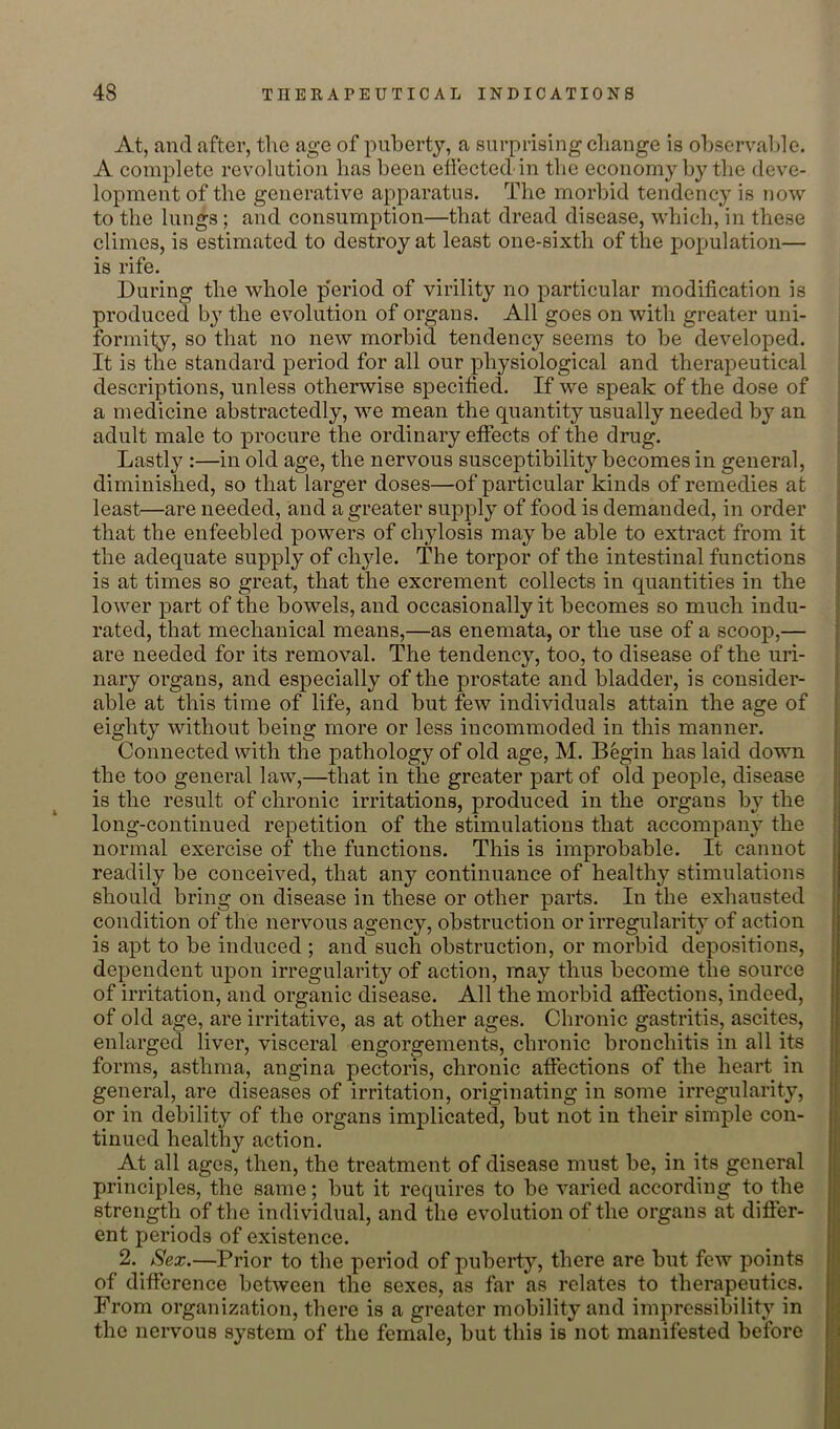 At, and after, the age of puberty, a surprising change is ohservalde. A complete revolution has been eliected in the economy by the deve- lopment of the generative apparatus. The morbid tendency is now to the lungs; and consumption—that dread disease, which, in these climes, is estimated to destroy at least one-sixth of the population— is rife. During the whole p'eriod of virility no particular modification is produced by the evolution of organs. All goes on with greater uni- formily, so that no new morbid tendency seems to be developed. It is the standard period for all our physiological and therapeutical descriptions, unless otherwise specified. If we speak of the dose of a medicine abstractedly, we mean the quantity usually needed by an adult male to procure the ordinary effects of the drug. Lastly :—in old age, the nervous susceptibility becomes in general, diminished, so that larger doses—of particular kinds of remedies at least—are needed, and a greater supply of food is demanded, in order that the enfeebled powers of chylosis may be able to extract from it the adequate supply of chyle. The torpor of the intestinal functions is at times so great, that the excrement collects in quantities in the lower part of the bowels, and occasionally it becomes so much indu- rated, that mechanical means,—as enemata, or the use of a scoop,— are needed for its removal. The tendency, too, to disease of the uri- nary organs, and especially of the prostate and bladder, is consider- able at this time of life, and but few individuals attain the age of eighty without being more or less incommoded in this manner. Connected with the pathology of old age, M. Begin has laid down the too general law,—that in the greater part of old people, disease is the result of chronic irritations, produced in the organs by the long-continued repetition of the stimulations that accompany the normal exercise of the functions. This is improbable. It cannot readily be conceived, that any continuance of healthy stimulations should bring on disease in these or other parts. In the exhausted condition of the nervous agency, obstruction or irregularity of action is apt to be induced ; and such obstruction, or morbid depositions, dependent upon irregularity of action, may thus become the source of irritation, and organic disease. All the morbid affections, indeed, of old age, are irritative, as at other ages. Chronic gastritis, ascites, enlarged liver, visceral engorgements, chronic bronchitis in all its forms, asthma, angina pectoris, chronic affections of the heart in general, are diseases of irritation, originating in some irregularity, or in debility of the organs implicated, but not in their simple con- tinued healthy action. At all ages, then, the treatment of disease must be, in its general principles, the same; but it requires to be varied according to the strength of the individual, and the evolution of the organs at differ- ent periods of existence. 2. Sex.—Prior to the period of puberty, there are but few points of difference between the sexes, as far as relates to therapeutics. From organization, there is a greater mobility and impressibility in the nervous system of the female, but this is not manifested before