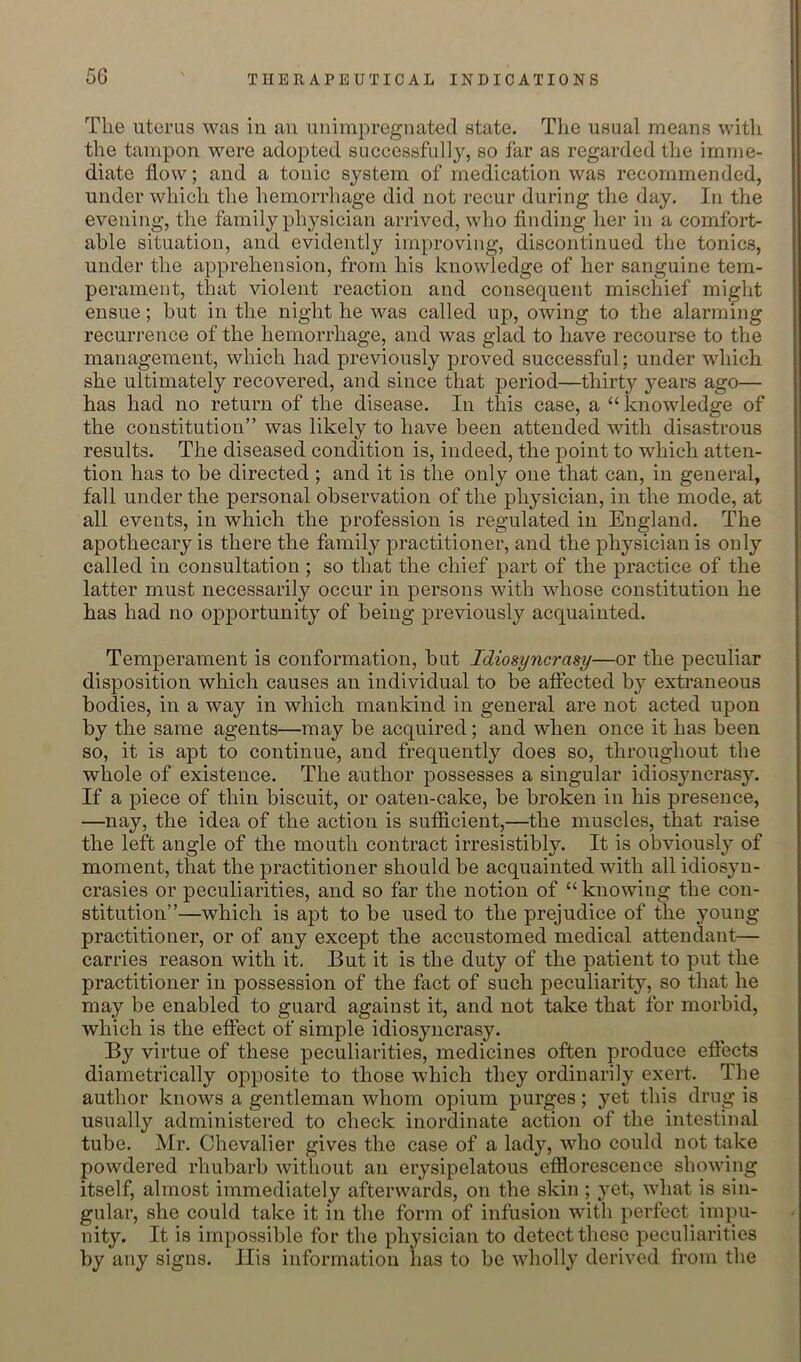 The uterus was in an unimpregnated state. The usual means with the tampon were adopted successfully, so far as regarded the imme- diate flow; and a tonic system of medication was recommended, under which the hemorrhage did not recur during the day. In the evening, the family physician arrived, wlio finding her in a comfort- able situation, and evidently improving, discontinued the tonics, under the apprehension, from his knowledge of her sanguine tem- perament, that violent reaction and consequent mischief might ensue; but in the night he was called up, owing to the alarming recurrence of the hemorrhage, and was glad to have recourse to the management, which had previously proved successful; under which she ultimately recovered, and since that period—thirty years ago— has had no return of the disease. In this case, a “ knowledge of the constitution” was likely to have been attended with disastrous results. The diseased condition is, indeed, the point to which atten- tion has to be directed ; and it is the only one that can, in general, fall under the personal observation of the physician, in the mode, at all events, in which the profession is regulated in England. The apothecary is there the family practitioner, and the physician is only called in consultation ; so that the chief part of the practice of the latter must necessarily occur in persons with whose constitution he has had no opportunity of being previously acquainted. Temperament is conformation, but Idiosyncrasy—or the peculiar disposition which causes an individual to be affected by extraneous bodies, in a way in which mankind in general are not acted upon by the same agents—may be acquired; and when once it has been so, it is apt to continue, and frequently does so, throughout the whole of existence. The author possesses a singular idiosyncrasy. If a piece of thin biscuit, or oaten-cake, be broken in his presence, —nay, the idea of the action is sufficient,—the muscles, that raise the left angle of the mouth contract irresistibly. It is obviously of moment, that the practitioner should be acquainted with all idiosyn- crasies or peculiarities, and so far the notion of “ knowing the con- stitution”—which is apt to be used to the prejudice of the young practitioner, or of any except the accustomed medical attendant— carries reason with it. But it is the duty of the patient to put the practitioner in possession of the fact of such jDeculiarity, so that he may be enabled to guard against it, and not take that for morbid, which is the effect of simple idiosyncrasy. By virtue of these peculiarities, medicines often produce eflects diametrically opposite to those which they ordinarily exert. The author knows a gentleman whom opium purges; yet this drug is usually administered to check inordinate action of the intestinal tube. Mr. Chevalier gives the case of a lady, who could not take powdered rhubarb without an erysipelatous effiorescence showing itself, almost immediately afterwards, on the skin ; yet, what is sin- gular, she could take it in the form of infusion with perfect impu- nity. It is impossible for the physician to detect these peculiarities by any signs. Ilis information has to be wholly derived from the