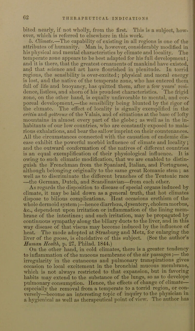 bited nearly, if not wholly, from the first. This is a subject, how- i ever, which is referred to elsewhere in this work. » 5. Climate.—The capability of existing in all regions is one of the attributes of humanity. Man is, however, considerably modified in his physical and mental characteristics by climate and locality. The I temperate zone appears to be best adapted for his full development; and it is there, that the greatest ornaments of mankind have existed, and that science and art have flourished in plenitude. In torrid | regions, the sensibility is over-excited; physical and moral energy is lost, and the native of the temperate zone, who has entered them full of life and buoyancy, has quitted them, after a few years’ resi- dence, listless, and shorn of his proudest characteristics. The frigid ' zone, on the other hand, is equally unfavorable to mental, and cor- poreal development,—the sensibility being blunted by the rigor of the climate. The effect of locality is signally exemplified in the ; cretin and gottreux of the Valais, and of situations at the base of lofty | mountains in almost every part of the globe; as well as in the in- | habitants of our low countries, who are constantly exposed to mala- 1 rious exhalations, and bear the sallow imprint on their countenances. All the circumstances connected with the causation of endemic dis- ease exhibit the powerful morbid influence of climate and locality; and the outward conformation of the natives of different countries is an equal exemplification of their physiological influence. It is owing to such climatic modification, that we are enabled to distin- guish the Frenchman from the Spaniard, Italian, and Portuguese, although belonging originally to the same great Romanic stem ; as well as to discriminate the difierent branches of the Teutonic race —the German, Dutch, and Scandinavian—from each other. As regards the disposition to disease of special organs induced by climate, it may be laid down as a general truth, that hot climates dispose to bilious complications. Heat occasions erethism of the whole dermoid system;—hence diarrhoea, dysentery, cholera morbus, &c., dependent upon irritation or inflammation of the lining mem- brane of the intestines; and such irritation, may be propagated by continuous sympathy along the biliary ducts to the liver, and in this way disease of that viscus may become induced by the influence of heat. The mode adopted at Strasburg and Metz, for enlarging the liver of the goose, is elucidative of this subject. (See the author’s Human Health, p. 27, Philad. 1844.) On the other hand, in cold climates, there is a greater tendency to inflammation of the mucous membrane of the air passages;—the irregularity in the cutaneous and pulmonary transpirations gives occasion to local excitement in the bronchial mucous membrane, which is not always restricted to that expansion, but in favoring habits may extend to the substance of the lungs, so as to develope pulmonary consumption. Hence, the effects of change of climate— especially the removal from a temperate to a torrid region, or con- versely—become an interesting topic of inquiry to the physician in a hygienical as well as therapeutical point of view. The author has