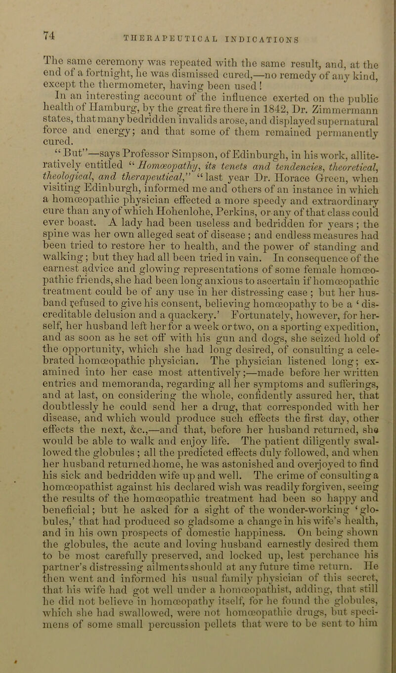 The same ceremony was repeated with tlie same result, and, at the end ot a fortnight, he was dismissed cured,—no remedy of any kind, except the thermometer, having been used ! In an interesting account of the influence exerted on the public health of Hamburg, by the great fire there in 1842, Dr. Zimmermann states, thatmany bedridden invalids arose, and displayed supernatural force and energy; and that some of them remained permanently cured. “ But”—says Professor Simpson, of Edinburgh, in his work, allite- ratively entitled Homoeo'patliy^ its tenets and tendencies^ theoretical, theological, and therapeutical,” “last year Dr. Horace Green, when visiting Edinburgh, informed me and others of an instance in which a homoeopathic physician effected a more speedy and extraordinary cure than any of which Hohenlohe, Perkins, or any of that class could ever boast. A lady had been useless and bedridden for years ; the spine was her own alleged seat of disease ; and endless measures had been tried to restore her to health, and the power of standing and walking; but they had all been tried in vain. In consequence of the earnest advice and glowing representations of some female homoeo- pathic friends, she had been long anxious to ascertain if homoeopathic treatment could be of any use in her distressing case ; but her hus- band refused to give his consent, believing homoeopathy to be a ‘ dis- creditable delusion and a quackery.’ Fortunately, however, for her- self, her husband left her for a week or two, on a sporting expedition, and as soon as he set off with his gun and dogs, she seized hold of the opportunity, which she had long desired, of consulting a cele- brated homoeopathic physician. The physician listened long; ex- t amined into her case most attentively;—made before her written | entries and memoranda, regarding all her symptoms and sufterings, | and at last, on considering the whole, confidently assured her, that i doubtlessly he could send, her a drug, that corresponded with her { disease, and which would produce such effects the first day, other efiects the next, &c.,—and that, before her husband returned, she would be able to walk and enjoy life. The patient diligently swal- lowed the globules ; all the predicted efiects duly followed, and when her husband returnedhome, he was astonished and overjoyed to find his sick and bedridden wife up find well. The crime of consulting a homoeopathist against his declared wish was readily forgiven, seeing the results of the homoeopathic treatment had been so happy and beneficial; but he asked for a sight of the wonder-working ‘glo- bules,’ that had produced so gladsome a change in his wife’s health, and in his own prospects of domestic happiness. On being shown the globules, the acute and loving husband earnestly desired them to be most carefully preserved, and locked up, lest perchance his partner’s distressing ailments should at any future time return. He then went and informed his usual family physician of this secret, that his wife had got well under a homoeopathist, adding, that still lie did not believe in homoeopathy itself, for he found the globules, which she had swallowed, were not honucopathic drugs, but speci- mens of some small percussion pellets that were to be sent to him