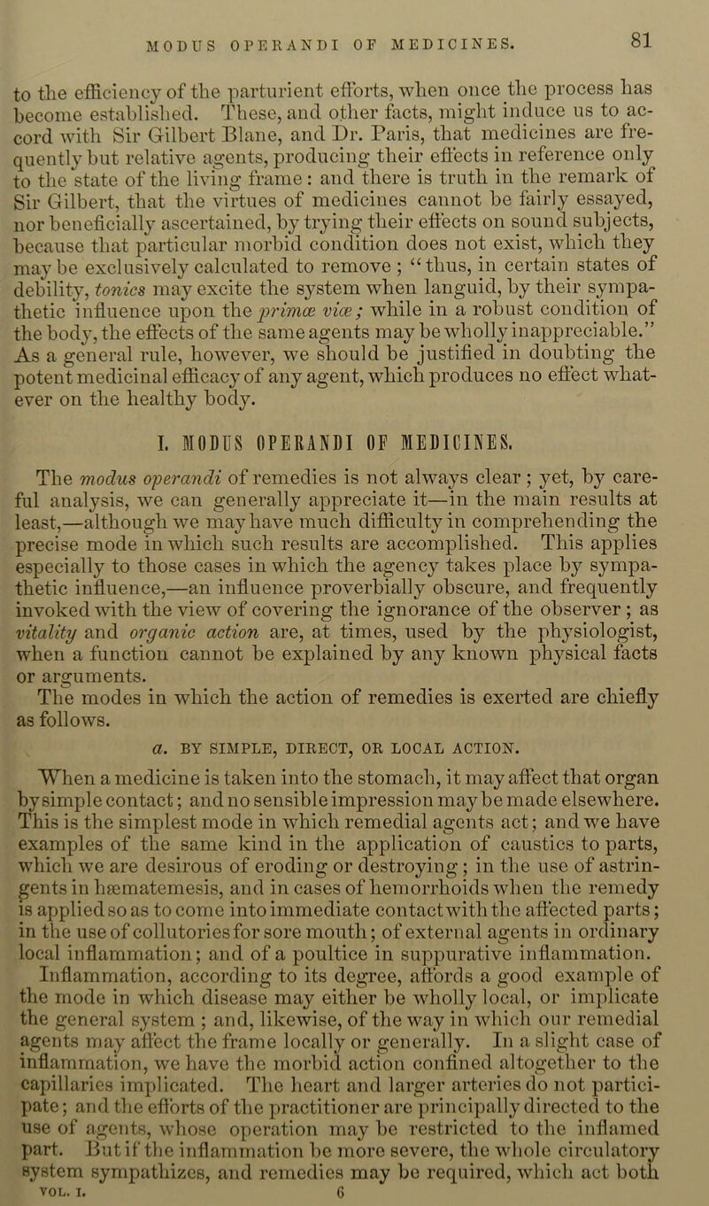 to tlie efficiency of the parturient efforts, when once the process has become established. These, and other facts, might induce us to ac- cord with Sir Gilbert Blane, and Dr. Paris, that medicines are fre- quently hut relative agents, producing their effects in reference only to the state of the livtng frame : and there is truth in the remark of Sir Gilbert, that the virtues of medicines cannot he fairly essayed, nor beneficially ascertained, by trying their effects on sound subjects, because that particular morbid condition does not exist, which they maybe exclusively calculated to remove ; “thus, in certain states of debility, tonics may excite the system when languid, by their sympa- thetic influence upon Wie p'imce vice; while in a robust condition of the body, the effects of the same agents may be wholly inappreciable.” As a general rule, however, we should be justified in doubting the potent medicinal efficacy of any agent, which produces no effect what- ever on the healthy body. I. MODUS OPERANDI OF MEDICINES. The modus ojoerandi of remedies is not always clear; yet, by care- ful analysis, we can generally appreciate it—in the main results at least,—although we may have much difficulty in comprehending the precise mode in which such results are accomplished. This applies especially to those cases in which the agency takes place by sympa- thetic influence,—an influence proverbially obscure, and frequently invoked with the view of covering the ignorance of the observer ; as vitality and organic action are, at times, used by the physiologist, when a function cannot be explained by any known physical facts or arguments. The modes in which the action of remedies is exerted are chiefly as follows. a. BY SIMPLE, DIRECT, OR LOCAL ACTION. When a medicine is taken into the stomach, it may affect that organ by simple contact; and no sensible impression maybe made elsewhere. This is the simplest mode in which remedial agents act; and we have examples of the same kind in the application of caustics to parts, which we are desirous of eroding or destroying; in the use of astrin- gents in heematemesis, and incases of hemorrhoids when the remedy is applied so as to come into immediate contact with the affected parts; in the use of collutoriesfor sore mouth; of external agents in ordinary local inflammation; and of a poultice in suppurative inflammation. Inflammation, according to its degree, affords a good example of the mode in which disease may either be wholly local, or implicate the general system ; and, likewise, of the way in which our remedial agents may affect the frame locally or generally. In a slight case of inflammation, we have the morbid action confined altogether to the capillaries implicated. The heart and larger arteries do not partici- pate ; and the efforts of the practitioner are principally directed to the use of agents, whose operation may be restricted to the inflamed part. But if the inflammation be more severe, the whole circulatory system sympathizes, and remedies may be required, which act both VOL. I. 6