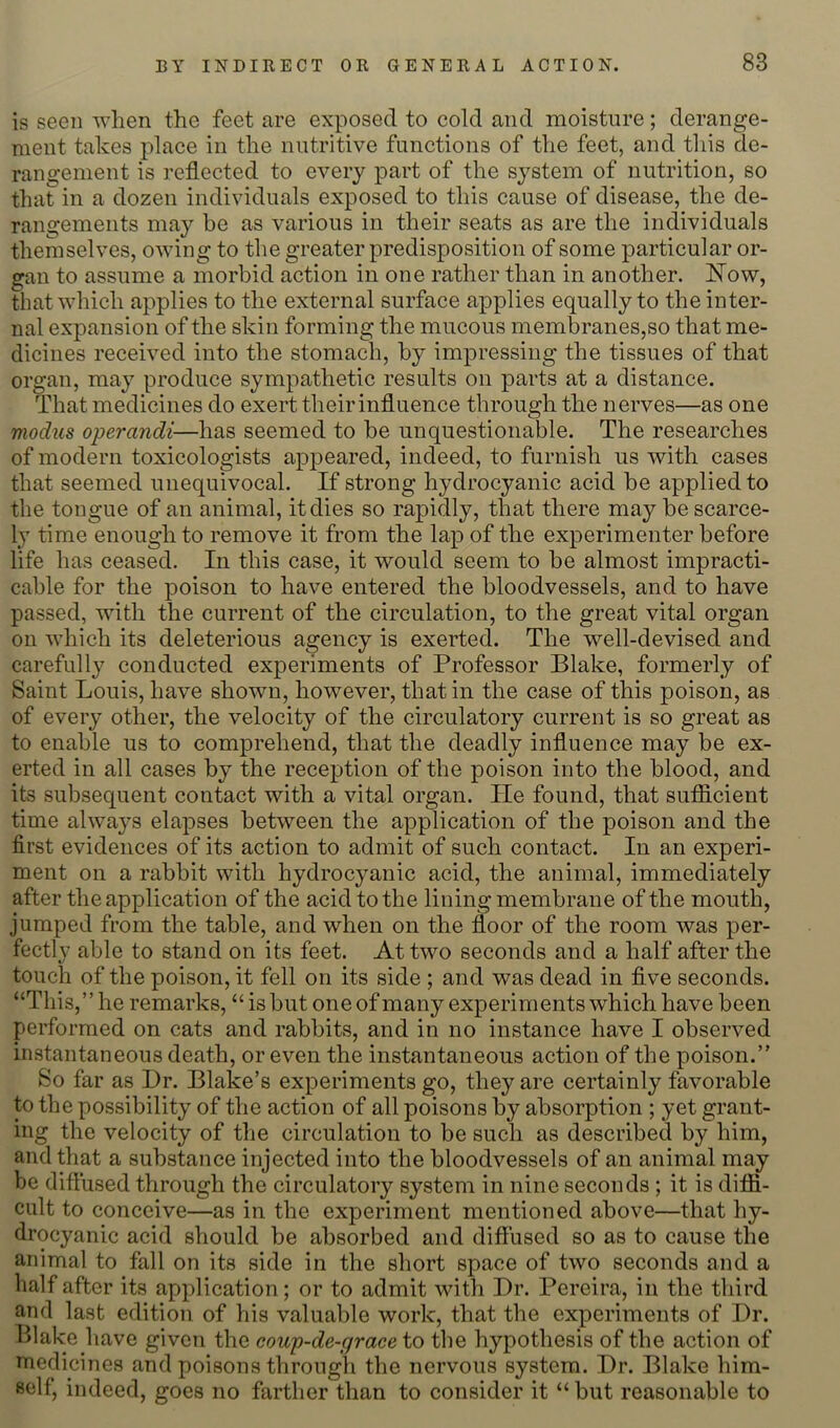 is seen when the feet are exposed to cold and moisture; derange- ment takes place in the nutritive functions of the feet, and tliis de- rangement is reflected to every part of the sj^stem of nutrition, so that in a dozen individuals exposed to this cause of disease, the de- rangements may be as various in their seats as are the individuals themselves, owing to the greater predisposition of some particular or- gan to assume a morbid action in one rather than in another. Now, that which applies to the external surface applies equally to the inter- nal expansion of the skin forming the mucous membranes,so that me- dicines received into the stomach, by impressing the tissues of that organ, may produce sympathetic results on parts at a distance. That medicines do exert their influence through the nerves—as one modus operandi—has seemed to be unquestionable. The researches of modern toxicologists appeared, indeed, to furnish us with cases that seemed unequivocal. If strong hydrocyanic acid be applied to the tongue of an animal, it dies so rapidly, that there may be scarce- ly time enough to remove it from the lap of the experimenter before life has ceased. In this case, it would seem to be almost impracti- cable for the poison to have entered the bloodvessels, and to have passed, with the current of the circulation, to the great vital organ on which its deleterious agency is exerted. The well-devised and carefully conducted experiments of Professor Blake, formerly of Saint Louis, have shown, however, that in the case of this poison, as of every other, the velocity of the circulatory current is so great as to enable us to comprehend, that the deadly influence may be ex- erted in all cases by the reception of the poison into the blood, and its subsequent contact with a vital organ. He found, that su£S.cient time always elapses between the application of the poison and the first evidences of its action to admit of such contact. In an experi- ment on a rabbit with hydrocyanic acid, the animal, immediately after the application of the acid to the lining membrane of the mouth, jumped from the table, and when on the floor of the room was per- fectly able to stand on its feet. At two seconds and a half after the touch of the poison, it fell on its side ; and was dead in five seconds. “This,” he remarks, “ is but one of many experiments which have been performed on cats and rabbits, and in no instance have I observed instantaneous death, or even the instantaneous action of the poison.” So far as Dr. Blake’s experiments go, they are certainly favorable to the possibility of the action of all poisons by absorption ; yet grant- ing the velocity of the circulation to be such as described by him, and that a substance injected into the bloodvessels of an animal may be diffused through the circulatory system in nine seconds ; it is difii- cult to conceive—as in the experiment mentioned above—that hy- drocyanic acid should be absorbed and diffused so as to cause the animal to fall on its side in the short space of two seconds and a half after its application; or to admit with Dr. Pereira, in the third and last edition of his valuable work, that the experiments of Dr. Blake have given the coup-de-grace to the hypothesis of the action of medicines and poisons through the nervous system. Dr. Blake him- self, indeed, goes no farther than to consider it “ but reasonable to