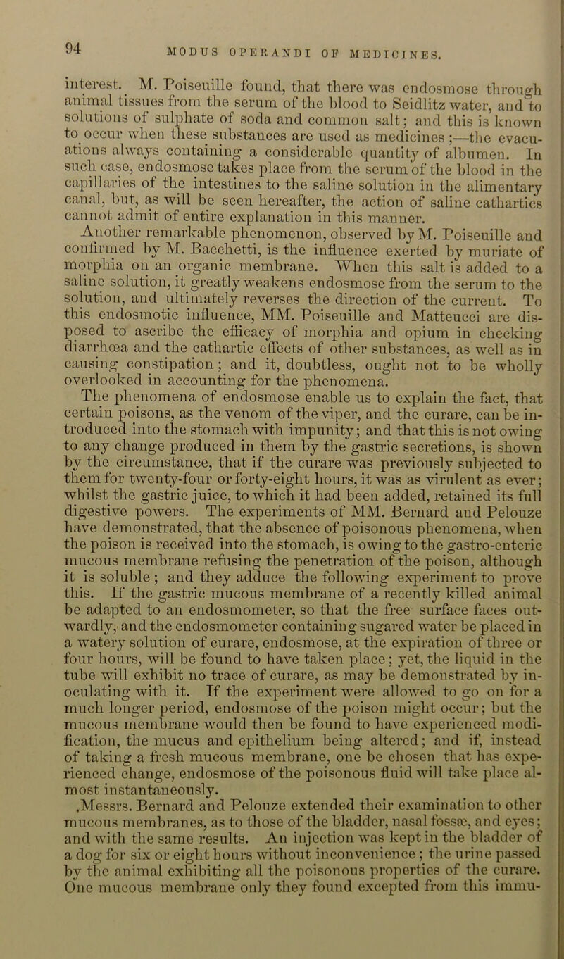 interest. M. Poiseuille found, that there was endosmose tlirough aniinal tissues from the serum of the blood to Seidlitz water, and to solutions of sulphate of soda and common salt; and this is known to occur when these substances are used as medicines ;—the evacu- ations alwa^^s containing’ a considerable quantity of albumen. In such case, endosmose talps place from the serum of the blood in the capillaries of the intestines to the saline solution in the alimentary canal, but, as will be seen hereafter, the action of saline cathartics cannot admit of entire explanation in this manner. Another remarkable phenomenon, observed by M. Poiseuille and confirmed by M. Pacchetti, is the influence exerted by muriate of morphia on an organic membrane. When this salt is added to a saline solution, it greatly weakens endosmose from the serum to the solution, and ultimately reverses the direction of the current. To this endosmotic influence, MM. Poiseuille and Matteucci are dis- posed to ascribe the efficacy of morphia and opium in checking diarrhoea and the cathartic effects of other substances, as well as in causing constipation; and it, doubtless, ought not to be wholly overlooked in accounting for the phenomena. j The phenomena of endosmose enable us to explain the fact, that I certain poisons, as the venom of the viper, and the curare, can be in- troduced into the stomach with impunity; and that this is not owing to any change produced in them by the gastric secretions, is shown by the circumstance, that if the curare was previously subjected to them for twenty-four or forty-eight hours, it was as virulent as ever; whilst the gastric juice, to which it had been added, retained its full digestive powers. The experiments of MM. Bernard and Pelouze have demonstrated, that the absence of poisonous phenomena, when the poison is received into the stomach, is owing to the gastro-enteric mucous membrane refusing the penetration of the poison, although it is soluble ; and they adduce the following experiment to prove this. If the gastric mucous membrane of a recently killed animal be adapted to an endosmometer, so that the free surface faces out- wardly, and the endosmometer containing sugared water be placed in a watery solution of curare, endosmose, at the expiration of three or four hours, will be found to have taken place; yet, the liquid in the tube will exhibit no trace of curare, as may be demonstrated by in- oculating with it. If the experiment were allowed to go on for a much longer period, endosmose of the poison might occur; but the mucous membrane would then be found to have experienced modi- fication, the mucus and epithelium being altered; and if, instead of taking a fresh mucous membrane, one be chosen that has expe- rienced change, endosmose of the poisonous fluid will take place al- most instantaneously. .Messrs. Bernard and Pelouze extended their examination to other mucous membranes, as to those of the bladder, nasal fossa?, and eyes; and with the same results. An injection was kept in the bladder of a dog for six or eight hours without inconvenience ; the urine passed by the animal exhibiting all the poisonous properties of the curare. One mucous membrane only they found excepted from this immu-