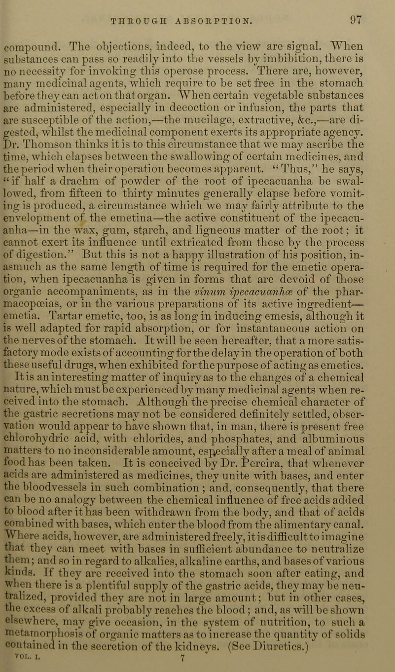 comiDonncl. The objections, indeed, to the view are signal. When substances can pass so readily into the vessels by imbibition, there is no necessity for invoking this operose process. There are, however, many medicinal agents, which require to be set free in the stomach before the} can act on that organ. When certain vegetable substances are administered, especially in decoction or infusion, the parts that are susceptible of the action,—the mucilage, extractive, &c.,—are di- gested, whilst the medicinal component exerts its approj^riate agency. I)r. Thomson thinks it is to this circumstance that we may ascribe the time, which elapses between the swallovdng of certain medicines, and the period when their operation becomes apparent. “ Thus,’’ he says, “ if half a drachm of powder of the root of ipecacuanha be swal- lowed, from fifteen to thirty minutes generally elapse before vomit- ing is produced, a circumstance which we may fairly attribute to the envelopment of the emetina—the active constituent of the ipecacu- anha—in the wax, gum, starch, and ligneous matter of the root; it cannot exert its influence until extricated from these by the process of digestion.” But this is not a happy illustration of his position, in- asmuch as the same length of time is required for the emetic opera- tion, when ipecacuanha is given in forms that are devoid of those organic accompaniments, as in the vinum ipecacuanhce of the phar- macopoeias, or in the various preparations of its active ingredient— emetia. Tartar emetic, too, is as long in inducing emesis, although it is well adapted for rapid absorption, or for instantaneous action on the nerves of the stomach. It will be seen hereafter, that a more satis- factory mode exists of accounting for the delay in the operation of both these useful drugs, when exhibited for the purpose of acting as emetics. It is an interesting matter of inquiry as to the changes of a chemical nature, which must be experienced by many medicinal agents when re- ceived into the stomach. Although the precise chemical character of the gastric secretions may not be considered definitely settled, obser- vation would appear to have shown that, in man, there is present free chlorohydric acid, with chlorides, and phosphates, and albuminous matters to no inconsiderable amount, esp^ecially after a meal of animal food has been taken. It is conceived by Dr. Pereira, that whenever acids are administered as medicines, they unite with bases, and enter the bloodvessels in such combination ; and, consequently, that there can be no analogy between the chemical influence of free acids added to blood after it has been withdrawn from the body, and that of acids combined with bases, which enter the blood from the alimentary canal. Where acids,however, are administeredfreely,itisdifiiculttoimagine tliat they can meet with bases in sutficient abundance to neutralize tl iem; and so in regard to alkalies, alkaline earths, and bases of various kinds. If they are received into the stomach soon after eating, and when there is a plentiful supply of the gastric acids, they maybe neu- tralized, provided they are not in large amount; but in other cases, the excess of alkali probably reaches the blood; and, as will be shown elsewhere, may give occasion, in the system of nutrition, to such a nietamorphosis of organic matters as to increase the quantity of solids contained in the secretion of the kidneys. (See Diuretics.) vor,. I. Y