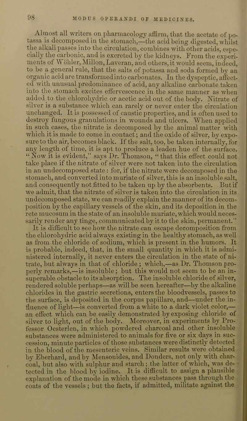 Almost all writers on pharmacology affirm, that the acetate of po- tassa is decomposed in the stomach,—the acid being digested, whilst the alkali passes into the circulation, combines with other acids, espe- cially the carbonic, and is excreted by the kidneys. From the experi- ments of Wcihler, Millon, Laveran, and others, it would seem, indeed, to be a general rule, that the salts of potassa and soda formed by an organic acid are transformed into carbonates. In the dyspeptic, affect- ed with unusual predominance of acid, any alkaline carbonate taken into the stomach excites effervescence in the same manner as when added to the chlorohydric or acetic acid out of the body. Nitrate of silver is a substance which can rarely or never enter the circulation unchanged. It is possessed of caustic properties, and is often used to destroy fungous granulations in wounds and ulcers. When applied in such cases, the nitrate is decomposed by the animal matter with which it is made to come in contact; and the oxide of silver, by expo- sure to the air, becomes black. If the salt, too, be taken internally, for any length of time, it is apt to produce a leaden hue of the surface. “Now it is evident,” says Dr. Thomson, “that this effect could not take place if the nitrate of silver were not taken into the circulation in an undecomposed state : for, if the nitrate were decomposed in the stomach, and converted into muriate of silver, this is an insoluble salt, and consequently not fitted to be taken up by the absorbents. But if we admit, that the nitrate of silver is taken into the circulation in its undecomposed state, we can readily explain the manner of its decom- position by the capillary vessels of the skin, and its deposition in the rete mucosum in the state of an insoluble muriate, which would neces- sarily render any tinge, communicated by it to the skin, permanent.” It is difficult to see how the nitrate can escape decomposition from the chlorohydric acid always existing in the healthy stomach, as well as from the chloride of sodium, vdiich is present in the humors. It is probable, indeed, that, in the small quantity in which it is admi- nistered internally, it never enters the circulation in the state of ni- trate, but always in that of chloride ; which,—as Dr. Thomson pro- perly remarks,—is insoluble; but this would not seem to be an in- superable obstacle to its absorption. The insoluble chloride of silver, rendered soluble perhaps—as will be seen hereafter—by the alkaline chlorides in the gastric secretions, enters the bloodvessels, passes to the surface, is deposited in the coi'pus papillare, and—under the in- fluence of light—is converted from a white to a dark violet color,— an effect which can be easily demonstrated by exposing chloride of silver to light, out of the body. Moreover, in experiments by Pro- fessor Oesterlen, in which powdered charcoal and other insoluble substances were administered to animals for five or six days in suc- cession, minute particles of those substances were distinctly detected in the blood of the mesenteric veins. Similar results were obtained by Eberhard, and by Mensonides, and Donders, not only with char- coal, but also with sulphur and starch; the latter of which, was de- • tected in tlie blood by iodine. It is difficult to assign a plausible explanation of the mode in which these substances pass through the coats of the vessels ; but the facts, if admitted, militate against the