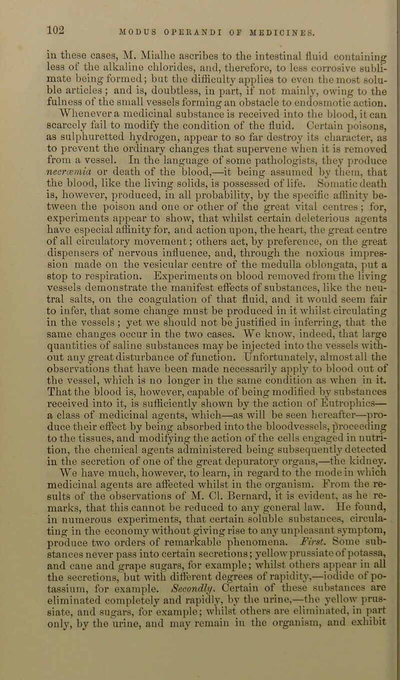 ill tliese cases, M. Mialhe ascribes to the intestinal Iluid containing less of the alkaline chlorides, and, therefore, to less corrosive subli- mate being formed; but the difficulty applies to even the most solu- ble articles ; and is, doubtless, in part, if not mainly, owing to the fulness of the small vessels forming an obstacle to endosmotic action. Whenever a medicinal substance is received into the Idood, it can scarcely fail to modify the condition of the fluid. Certain poisons, as sulphuretted hydrogen, appear to so far destroy its character, as to prevent the ordinary changes that supervene when it is removed from a vessel. In the language of some pathologists, they produce necrcemia or death of the blood,—it being assumed by them, that the blood, like the living solids, is possessed of life. Somatic death is, however, produced, in all probability, by the specific affinity be- tween the poison and one or other of the great vital centres ; for, experiments appear to show, that whilst certain deleterious agents have especial affinity for, and action u23on, the heart, the great centre of all circulatory movement; others act, by preference, on the great dispensers of nervous influence, and, through the noxious impres- sion made on the vesicular centre of the medulla oblongata, put a stop to respiration. Experiments on blood removed from the living vessels demonstrate the manifest eftects of substances, like the neu- tral salts, on the coagulation of that fluid, and it would seem fair to infer, that some change must be produced in it whilst circulating in the vessels ; yet we should not be justified in inferring, that the same changes occur in the two cases. We know, indeed, that large quantities of saline substances maybe injected into the vessels with- out any great disturbance of function. Unfortunately, almost all the observations that have been made necessarily apply to blood out of the vessel, which is no longer in the same condition as when in it. That the blood is, however, capable of being modified by substances received into it, is sufficiently shown by the action of Eutrophics— a class of medicinal agents, which—as will be seen hereafter—pro- duce their effect by being absorbed into the bloodvessels, proceeding to the tissues, and modifying the action of the cells engaged in nutri- tion, the chemical agents administered being subsequently detected in the secretion of one of the great depuratoiy organs,—the kidney. We have much, however, to learn, in regard to the modem which medicinal agents are aflfected whilst in the organism. From the re- sults of the observations of M. Cl. Bernard, it is evident, as he re- marks, that this cannot be reduced to any general law. He found, in numerous experiments, that certain soluble substances, circula- ting in the economy without giving rise to any unpleasant symptom, produce two orders of remarkable phenomena. First. Some sub- stances never pass into certain secretions; yellowprussiateof potassa, and cane and grape sugars, for example; whilst others appear in all the secretions, but with diflerent degrees of rapidity,—iodide of po- tassium, for example. Secondly. Certain of these substances are eliminated completely and rapidly, by the urine,—the yellow prus- siate, and sugars, for example; whilst others are eliminated, in part only, by the urine, and may remain in the organism, and exhibit