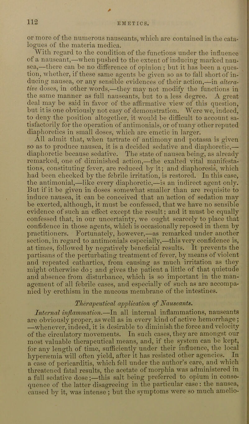 0 or rnoro of the numerous nauseants, which are contained in the cata- logues of the materia medica. Witli regard to the condition of the functions under the influence of a nauseant,—when pushed to the extent of inducing marked nau- sea,—there can he no difference of opinion ; hut it has heen a ques- tion, whether, if these same agents he given so as to fall short of in- ducing nausea, or any sensible evidences of their action,—in altera- tive doses, in other words,—they may not modify the functions in the same manner as full nauseants, but to a less degree. A great deal may he said in favor of the affirmative view of this question, but it is one obviously not easy of demonstration. Were we, indeed, to deny the position altogether, it would he difficult to account sa- tisfactorily for the operation of antimonials, or of many other reputed diaphoretics in small doses, which are emetic in larger. All admit that, when tartrate of antimony and potassa is given so as to produce nausea, it is a decided sedative and diaphoretic,— diaphoretic because sedative. The state of nausea being, as already remarked, one of diminished action,—the exalted vital manifesta- tions, constituting fever, are reduced by it; and diaphoresis, which had been checked by the febrile irritation, is restored. In this case, the antimonial,—like every diaphoretic,—is an indirect agent only. But if it be given in doses somewhat smaller than are requisite to induce nausea, it can be conceived that an 'action of sedation may be exerted, although, it must be confessed, that we have no sensible evidence of such an efiect except the result; and it must be equally confessed that, in our uncertainty, we ought scarcely to place that confidence in those agents, which is occasionally reposed in them by practitioners. Fortunately, however,—as remarked under another section, in regard to antimonials especially,—this very confidence is, at times, followed by negatively beneficial results. It prevents the partisans of the perturbating treatment of fever, by means of violent and repeated cathartics, from causing as much irritation as they might otherwise do; and gives the patient a little of that quietude and absence from disturbance, which is so important in the man- agement of all febrile cases, and especially of such as are accompa- nied by erethism in the mucous membrane of the intestines. Thera'peutical ap^^Uccit'ion of Nauseants. Internal inflammation.—In all internal inflammations, nauseants are obviously proper, as well as in every kind of active hemorrhage; —whenever, indeed, it is desirable to diminish the force and velocity of the circulatory movements. In such cases, they are amongst our most valuable therapeutical means, and, if the system can be kept, for any length of time, sufficiently under their influence, the local hypeiTTemia will often yield, after it has resisted other agencies. In a case of pericarditis, which fell under the author’s care, and which threatened fatal results, the acetate of morphia was administered in a full sedative dose;—this salt being preferred to opium in conse- quence of the latter disagreeing in the particular case: the nausea, caused by it, was intense ; but the symptoms were so much amelio-