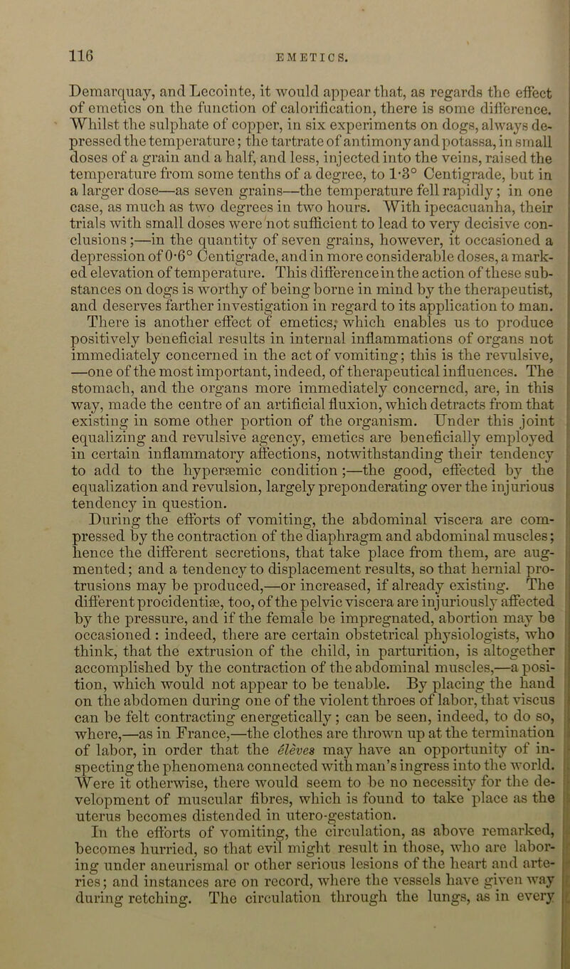 Demarqiiay, anclLecointe, it would appear that, as regards the effect of emetics on the function of calorification, there is some difference. Whilst the sulphate of copper, in six experiments on dogs, always de- pressed the temperature; tlie tartrate of antimony and potassa, in sin all doses of a grain and a half, and less, injected into the veins, raised the temperature from some tenths of a degree, to 1'3° Centigrade, but in a larger dose—as seven grains—the temperature fell rapidly; in one case, as much as two degrees in two hours. With ipecacuanha, their trials with small doses were not sufficient to lead to very decisive con- clusions ;—in the quantity of seven grains, however, it occasioned a depression of 0-6° Centigrade, and in more considerable doses, a mark- ed elevation of temperature. This difference in the action of these sub- stances on dogs is worthy of being borne in mind by the therapeutist, and deserves farther investigation in regard to its application to man. There is another effect of emetics; which enables us to produce positively beneficial results in internal inflammations of organs not immediately concerned in the act of vomiting; this is the revulsive, —one of the most important, indeed, of therapeutical influences. The stomach, and the organs more immediately concerned, are, in this way, made the centre of an artificial fluxion, which detracts from that existing in some other portion of the organism. Under this joint equalizing and revulsive agency, emetics are beneficially employed in certain inflammatory affections, notwithstanding their tendency to add to the hypersemic condition;—the good, efiected by the equalization and revulsion, largely preponderating over the injurious tendency in question. During the efforts of vomiting, the abdominal viscera are eom- pressed by the contraction of the diaphragm and abdominal muscles; hence the different secretions, that take place from them, are aug- mented ; and a tendency to displacement results, so that hernial pro- trusions may be produced,—or increased, if already existing. The difierent procidentise, too, of the pelvic viscera are injuriously affected by the pressure, and if the female be impregnated, abortion may be occasioned: indeed, there are certain obstetrical physiologists, who think, that the extrusion of the child, in parturition, is altogether accomplished by the contraction of the abdominal muscles,—a posi- tion, which would not appear to be tenable. By placing the hand on the abdomen during one of the violent throes of labor, that viscus can be felt contracting energetically; can be seen, indeed, to do so, where,—as in France,—the clothes are thrown up at the termination of labor, in order that the Sieves may have an opportunity of in- specting the phenomena connected with man’s ingress into the world. Were it otherwise, there would seem to be no necessit}'' for the de- velopment of muscular fibres, which is found to take place as the uterus becomes distended in utero-gestation. In the eftbrts of vomiting, the circulation, as above remarked, becomes hurried, so that evil might result in those, who are labor- ing under aneurismal or other serious lesions of the heart and arte- ries ; and instances are on record, where the vessels have given way during retching. The circulation through the lungs, as in every