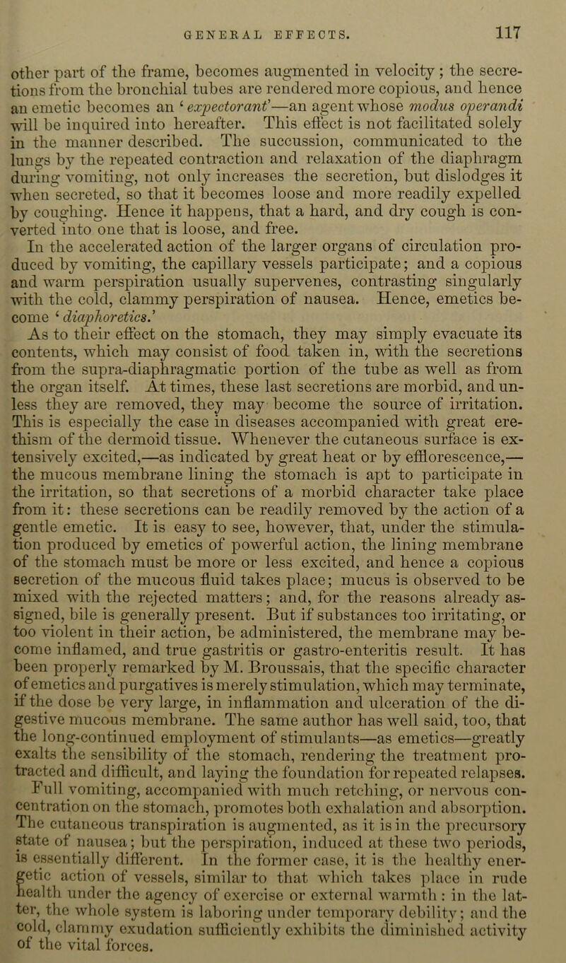 other part of the frame, becomes augmented in velocity ; the secre- tions from the bronchial tubes are rendered more copious, and hence an emetic becomes an ‘ expectorant''—an agent whose modus operandi will be inquired into hereafter. This effect is not facilitated solely in the manner described. The succussion, communicated to the lungs by the repeated contraction and relaxation of the diaphragm during vomiting, not onl}^ increases the secretion, but dislodges it when secreted, so that it becomes loose and more readily expelled by coughing. Hence it happens, that a hard, and dry cough is con- verted into one that is loose, and free. In the accelerated action of the larger organs of circulation pro- duced by vomiting, the capillary vessels participate; and a copious and warm perspiration usually supervenes, contrasting singularly with the cold, clammy perspiration of nausea. Hence, emetics be- come ‘ diaphoretics.' As to their effect on the stomach, they may simply evacuate its contents, which may consist of food taken in, with the secretions from the supra-diaphragmatic portion of the tube as well as from the organ itself. At times, these last secretions are morbid, and un- less they are removed, they may become the source of irritation. This is especially the case in diseases accompanied with great ere- thism of the dermoid tissue. Whenever the cutaneous surface is ex- tensively excited,—as indicated by great heat or by efflorescence,— the mucous membrane lining the stomach is apt to participate in the irritation, so that secretions of a morbid character take place from it: these secretions can be readily removed by the action of a gentle emetic. It is easy to see, however, that, under the stimula- tion produced by emetics of powerful action, the lining membrane of the stomach must be more or less excited, and hence a copious secretion of the mucous fluid takes place; mucus is observed to be mixed with the rejected matters; and, for the reasons already as- signed, bile is generally present. But if substances too irritating, or too violent in their action, be administered, the membrane may be- come inflamed, and true gastritis or gastro-enteritis result. It has been properly remarked b^y M. Broussais, that the specific character of emetics and purgatives is merely stimulation, which may terminate, if the dose be very large, in inflammation and ulceration of the di- gestive mucous membrane. The same author has well said, too, that the long-continued employment of stimulants—as emetics—greatly exalts the sensibility of the stomach, rendering the treatment pro- tracted and difficult, and laying the foundation for repeated relapses. Full vomiting, accompanied with much retching, or nervous con- centration on the stomach, promotes both exhalation and absorption. The cutaneous transpiration is augmented, as it is in the precursory state of nausea; but the perspiration, induced at these two periods, is essentially different. In the former case, it is the healthy ener- getic action of vessels, similar to that which takes place in rude health under the agency of exercise or external warmth : in the lat- ter, the whole system is laboring under temporary debility; and the cold, clanimy exudation sufficiently exhibits the diminished activity of the vital forces.