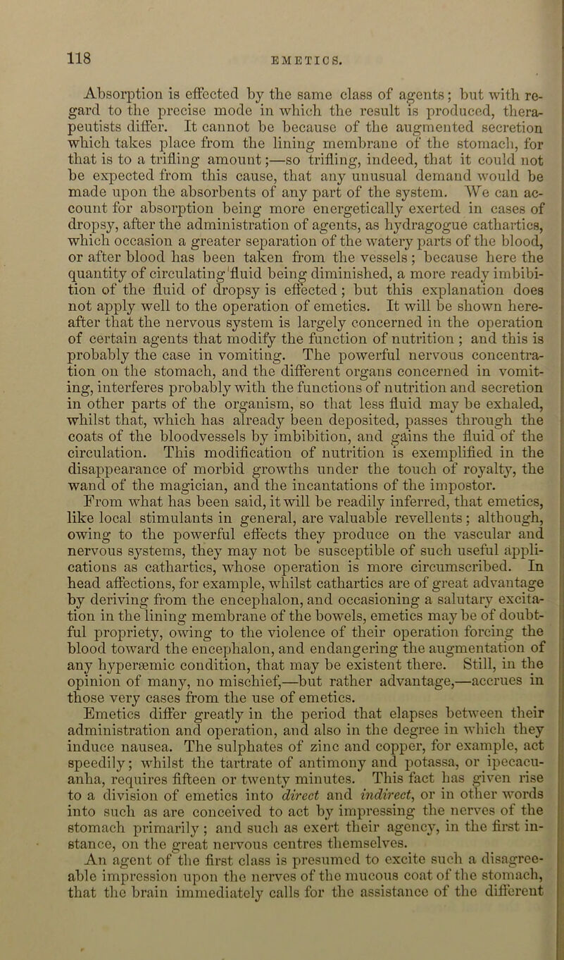 Absorption is effected by the same class of agents; but with re- gard to the precise mode in which the result is produced, thera- peutists differ. It cannot be because of the augmented secretion which takes place from the lining membrane of the stomach, for that is to a trifling amount;—so trifling, indeed, that it could not be expected from this cause, that any unusual demand would be made upon the absorbents of any part of the system. We can ac- count for absorption being more energetically exerted in cases of dropsy, after the administration of agents, as hydragogue cathartics, which occasion a greater separation of the watery jjarts of the blood, or after blood has been taken from the vessels; because here the quantity of circulating'fluid being diminished, a more ready imbibi- tion of the fluid of dropsy is effected; but this explanation does not apply well to the operation of emetics. It will be shown here- after that the nervous system is largely concerned in the operation of certain agents that modify the function of nutrition ; and this is probably the case in vomiting. The powerful nervous concentra- tion on the stomach, and the different organs concerned in vomit- ing, interferes probably with the functions of nutrition and secretion in other parts of the organism, so that less fluid may be exhaled, whilst that, which has already been deposited, passes through the coats of the bloodvessels by imbibition, and gains the fluid of the circulation. This modification of nutrition is exemplified in the disappearance of morbid growths under the touch of royalty, the wand of the magician, and the incantations of the impostor. From what has been said, it will be readily inferred, that emetics, like local stimulants in general, are valuable revelleuts; although, owing to the powerful effects they produce on the vascular and nervous systems, they may not be susceptible of such useful appli- cations as cathartics, whose operation is more circumscribed. In head aflections, for example, whilst cathartics are of great advantage by deriving from the encephalon, and occasioning a salutary excita- tion in the lining membrane of the bowels, emetics may be of doubt- ful propriety, owing to the violence of their operation forcing the blood toward the encephalon, and endangering the augmentation of any hypersemic condition, that may be existent there. Still, in the opinion of many, no mischief,—but rather advantage,—accrues in those very cases from the use of emetics. Emetics difier greatly in the period that elapses between their administration and operation, and also in the degree in which they induce nausea. The sulphates of zinc and copper, for example, act speedily; whilst the tartrate of antimony and potassa, or ipecacu- anha, requires fifteen or twenty minutes. This fact has given rise to a division of emetics into direct and indirect^ or in other words into such as are conceived to act by impressing the nerves of the stomach primarily ; and such as exert their agency, in the first in- stance, on the great nervous centres themselves. An agent of'the first class is presumed to excite such a disagree- able impression upon the nerves of the mucous coat of the stomach, that the brain immediately calls for the assistance of the diftereut