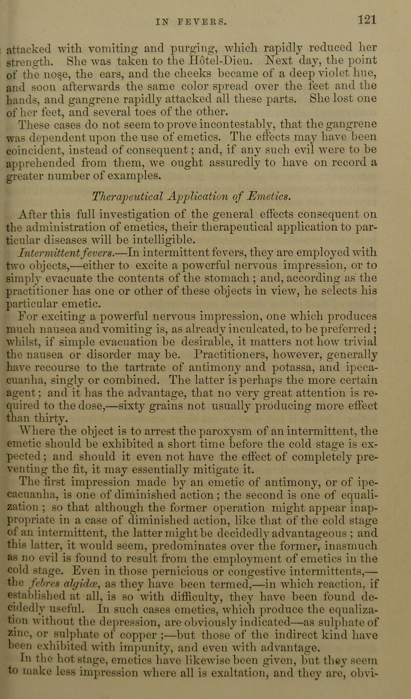 IN FEVERS. attacked with vomiting and purging, which rapidly reduced her strength. She was taken to the Hotel-Dieu. Next day, the point of the no§e, the ears, and the cheeks became of a deep violet hue, and soon afterwards the same color spread over the feet and the hands, and gangrene rapidly attacked all these parts. She lost one of her feet, and several toes of the other. These cases do not seem to prove incontestably, that the gangrene was dependent upon the use of emetics. The effects may have been coincident, instead of consequent; and, if any such evil were to be apprehended from them, we ought assuredly to have on record a greater number of examples. Therapeutical Application of Emetics. After this full investigation of the general effects consequent on the administration of emetics, their therapeutical application to par- ticular diseases will be intelligible. Intermittent fevers.—In intermittent fevers, they are employed with two objects,—either to excite a powerful nervous impression, or to simply evacuate the contents of the stomach ; and, according as’the practitioner has one or other of these objects in view, he selects his particular emetic. For exciting a powerful nervous impression, one which produces much nausea and vomiting is, as already inculcated, to be preferred; whilst, if simple evacuation be desirable, it matters not how trivial the nausea or disorder may be. Practitioners, however, generally have recourse to the tartrate of antimony and potassa, and ipeca- cuanha, singly or combined. The latter is perhaps the more certain agent; and it has the advantage, that no very great attention is re- quired to the dose,—sixty grains not usually producing more effect than thirty. Where the object is to arrest the paroxysm of an intermittent, the emetic should be exhibited a short time before the cold stage is ex- pected ; and should it even not have the effect of completely pre- venting the fit, it may essentially mitigate it. The first impression made by an emetic of antimony, or of ipe- cacuanha, is one of diminished action; the second is one of equali- zation ; so that although the former operation might appear inap- propriate in a case of d^iminished action, like that of the cold stage of an intermittent, the latter might be decidedly advantageous ; and this latter, it would seem, predominates over the former, inasmuch as no evil is found to result from the employment of emetics in the cold stage. Even in those pernicious or congestive intermittents,— the fehres algidce., as they have been termed,—in which reaction, if established at all, is so with difiiculty, they have been found de- cidedly useful. In such cases emetics, Avhich produce the equaliza- tion without the depression, are obviously indicated—as sulphate of zinc, or sulphate of copper ;—^Ijut those of the indirect kind have been exhibited with impunity, and even with advantage. In tlie hot stage, emetics have likewise been given, but they seem to make less impression where all is exaltation, and they are, obvi-