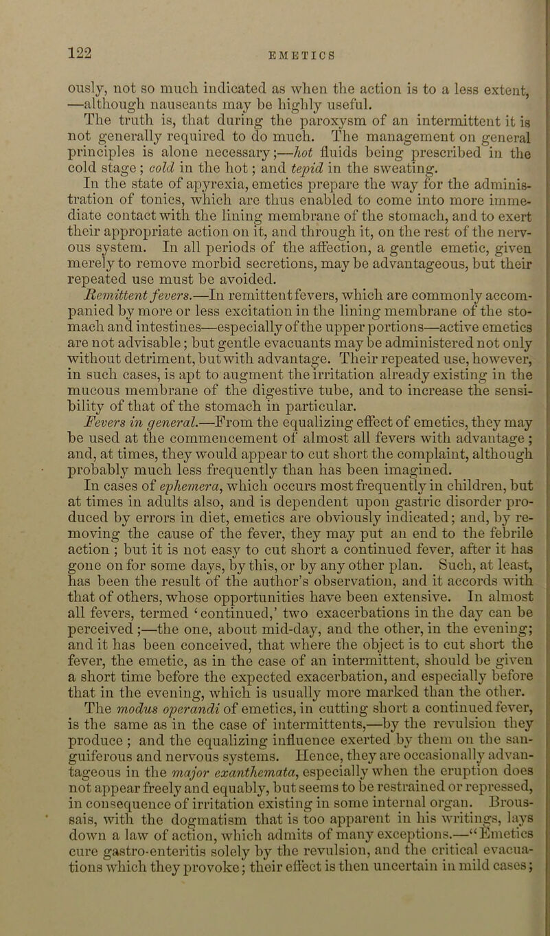 oiisly, not so much indicated as when the action is to a less extent, —although nauseants may be highly useful. The truth is, that during the paroxysm of an intermittent it is not generally required to do much. The management on general principles is alone necessary;—hot fluids being prescribed in the cold stage; cold in the hot; and tepid in the sweating. In the state of apyrexia, emetics prepare the way for the adminis- tration of tonics, which are thus enabled to come into more imme- diate contact with the lining membrane of the stomach, and to exert their appropriate action on it, and through it, on the rest of the nerv- ous system. In all periods of the aftection, a gentle emetic, given merely to remove morbid secretions, may be advantageous, but their repeated use must be avoided. Remittent fevers.—In remittent fevers, which are commonly accom- panied by more or less excitation in the lining membrane of the sto- mach and intestines—especially of the upper portions—active emetics are not advisable; but gentle evacuants may be administered not only without detriment, but with advantage. Their repeated use, however, in such cases, is apt to augment the irritation already existing in the mucous membrane of the digestive tube, and to increase the sensi- bility of that of the stomach in particular. Fevers in general.—From the equalizing efiect of emetics, they may be used at the commencement of almost all fevers with advantage ; and, at times, they would appear to cut short the complaint, although probably much less frequently than has been imagined. In cases of ephemera^ which occurs most frequently in children, but at times in adults also, and is dependent upon gastric disorder pro- duced by errors in diet, emetics are obviously indicated; and, by re- ‘ moving the cause of the fever, they may put an end to the febrile \ action ; but it is not easy to cut short a continued fever, after it has j gone on for some days, by this, or by any other plan. Such, at least, I has been the result of the author’s observation, and it accords with that of others, whose opportunities have been extensive. In almost all fevers, termed ‘continued,’ two exacerbations in the day can be perceived ;—the one, about mid-day, and the other, in the evening; and it has been conceived, that where the object is to cut short the fever, the emetic, as in the case of an intermittent, should be given a short time before the expected exacerbation, and especially before that in the evening, which is usually more marked than the other. The modus operandi of emetics, in cutting short a continued fever, is the same as in the case of intermittents,—by the revulsion they produce ; and the equalizing influence exerted by them on the san- guiferous and nervous systems. Hence, they are occasionally advan- tageous in the major exanthemata, especially when the eruption does not appear freely and equably, but seems to be restrained or repressed, in consequence of irritation existing in some internal organ. Brous- sais, with the dogmatism that is too apparent in his writings, lays down a law of action, which admits of many exceptions.—“Emetics cure gastro-enteritis solely by the revulsion, and the critical evacua- tions which they provoke; their effect is then uncertain in mild cases;