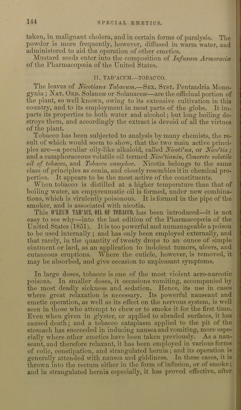 taken, in malignant cholera, and in certain forms of paralysis. The powder is more frequently, however, diffused in warm water, and administered to aid the operation of other emetics. Mustard seeds enter into the composition of Infusum Armoraeice of the Pharmacopoeia of the United States. 11. TAB'ACUM.—TOBAC'CO. The leaves of Nicotiana Tahacum.—Sex. Syst. Pentandria Mono- gynia ; Uat. Ord. Solanese or Solanacese—are the officinal portion of the plant, so well known, owing to its extensive cultivation in this country, and to its employment in most parts of the globe. It im- parts its properties to both water and alcohol; but long boiling de- stroys them, and accordingly the extract is devoid of all the virtues of the plant. Tobacco has been subjected to analysis by many chemists, the re- sult of which would seem to show, that the two main active princi- ples are—a peculiar oily-like alkaloid, called Nicoti'na, or Nico'tia ; and a camphoraceous volatile oil termed Nico'tianin, Concrete volatile oil of tolacco^ and Tobacco camphor. Uicotia belongs to the same class of principles as conia, and closely resembles it in chemical pro- perties. It appears to be the most active of the constituents. When tobacco is distilled at a higher temperature than that of boiling water, an empyreumatic oil is formed, under new combina- tions, which is virulently poisonous. It is formed in the pij)e of the smoker, and is associated with nicotia. This O'LEUl TAE'ACI, OIL OF TOBACCO, has been introduced—it is not easy to see why—into the last edition of the Pharmacopoeia of the United States (1851). It is too powerful and unmanageable a poison to be used internally ; and has only been employed externally, and that rarely, in the quantity of twenty drops to an ounce of simple ointment or lard, as an application to indolent tumors, ulcers, and cutaneous eruptions. Where the cuticle, however, is removed, it may be absorbed, and give occasion to unpleasant symptoms. In large doses, tobacco is one of the most violent acro-narcotic 23oisons. In smaller doses, it occasions vomiting, accompanied by the most deadly sickness and sedation. Hence, its use in cases where great relaxation is necessary. Its powerful nauseant and emetic operation, as well as its effect on the nervous sj'stem, is well seen in those who attempt to chew or to smoke it for the first time. Even when given in gl3^ster, or applied to abraded surfaces, it has caused death; and a tobacco cataplasm applied to the pit of the stomach has succeeded in inducing nausea and vomiting, more espe- cially where other emetics have been taken l^revious]3^ As a nau- seant, and therefore relaxant, it has been emploj’ed in various forms of colic, constipation, and strangulated hernia; and its operation is generally attended with nausea and giddiness. In these cases, it is thrown into the rectum either in the form of infusion, or of smoke; and in strangulated hernia especially, it has proved effective, alter