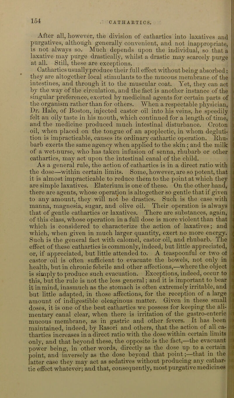 After all, however, the division of cathartics into laxatives and i, purgatives, although generally convenient, and not inappropriate, is not always so. Much depends upon the individual, so that a laxative may purge drastically, whilst a drastic may scarcely purge at all. Still, these are exceptions. Cathartics usually produce their full effect without being absorbed: A they are altogether local stimulants to the mucous membrane of the intestines, and through it to the muscular coat. Yet, they can act by the way of the circulation, and the fact is another instance of the singular preference, exerted by medicinal agents for certain parts of the organism rather than for others. When a respectable physician. Dr. Hale, of Boston, injected castor oil into his veins, he speedily , felt an oily taste in his mouth, which continued for a length of time, ; and the medicine produced much intestinal disturbance. Croton | oil, when placed on the tongue of an apoplectic, in whom degluti- tion is impracticable, causes its ordinary cathartic operation. Khu- barb exerts the same agency when applied to the skin ; and the milk ] of a wet-nurse, who has taken infusion of senna, rhubarb or other il cathartics, may act upon the intestinal canal of the child. ij As a general rule, the action of cathartics is in a direct ratio with jj the dose—within certain limits. Some, however, are so potent, that ! it is almost impracticable to reduce them to the point at which they ) are simple laxatives. Elaterium is one of these. On the other hand, ^ there are agents, whose operation is altogether so gentle that if given to any amount, they will not be drastics. Such is the case with 1 manna, magnesia, sugar, and olive oil. Their operation is always | that of gentle cathartics or laxatives. There are substances, again, ji of this class, whose operation in a full dose is more violent than that which is considered to characterize the action of laxatives; and ■■ which, when given in much larger quantity, exert no more energy. | Such is the general fact with calomel, castor oil, and rhubarb. The I effect of these cathartics is commonly, indeed, but little appreciated, i or, if appreciated, but little attended to. A teaspoonful or two ot castor oil is often sufficient to evacuate the bowels, not onl}^ in i health, but in chronic febrile and other affections,—where the object : is simply to produce such evacuation. Exceptions, indeed, occur to k this, but the rule is not the less general; and it is important to bear 4| it in mind, inasmuch as the stomach is often extremely irritable, and . j but little adapted, in those affections, for the reception of a large amount of indigestible oleaginous matter. Given in these small k doses, it is one of the best cathartics we possess for keeping the ali- 5 mentary canal clear, when there is irritation of the gastro-enteric 1 mucous membrane, as in gastric and other fevers. It has been i maintained, indeed, by Rasori and others, that the action of all ca- li thartics increases in a direct ratio with the dose within certain limits i only, and that beyond these, the opposite is the fact,—the evacuant power being, in other words, directly as the dose up to a certain i i point, and inversely as the dose beyond that point;—that in the i latter case they may act as sedatives without producing any cathar- tic effect whatever; and that, consequently, most purgative medicines •