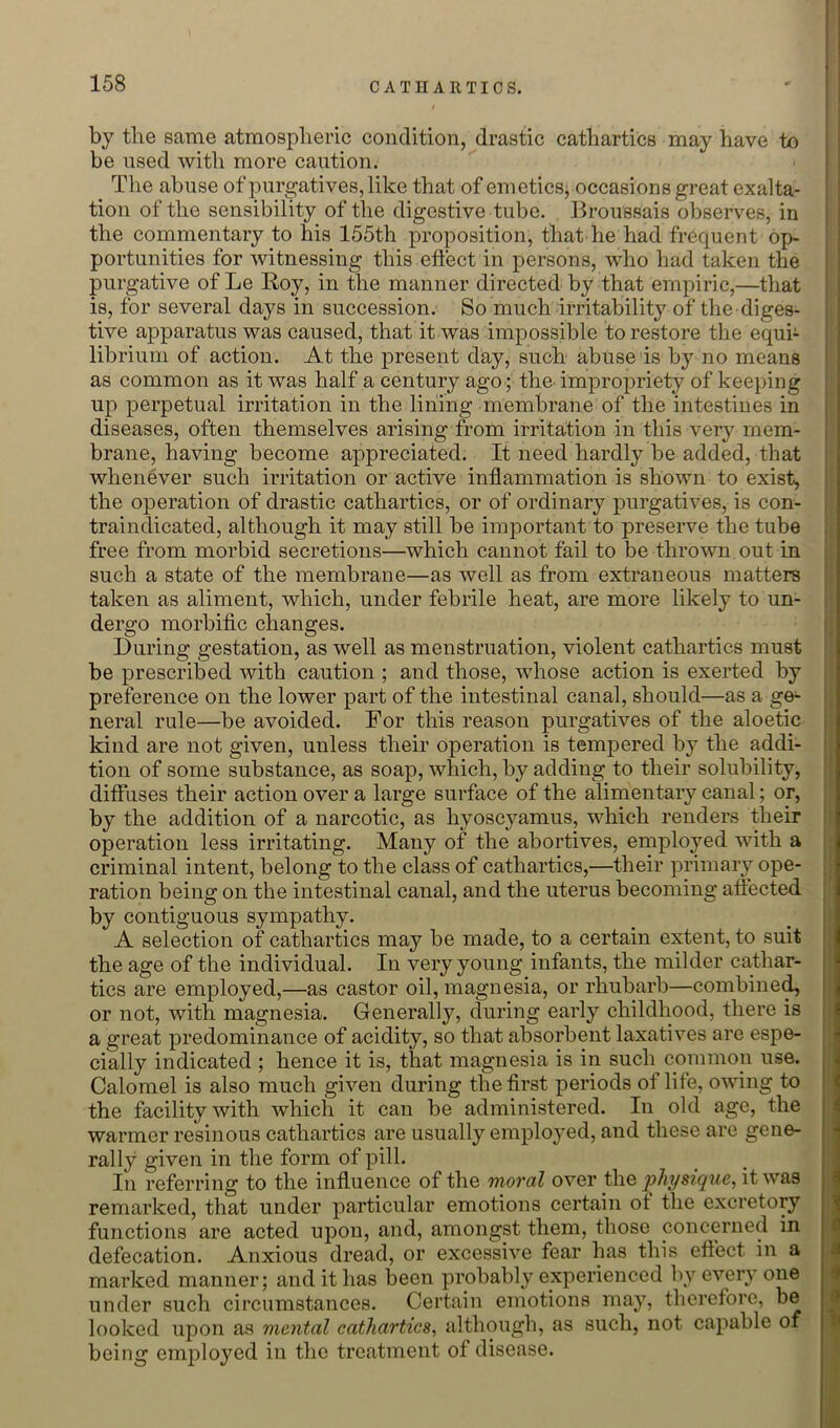 by the same atmosplieric condition, drastic cathartics may have to be used with more caution. The abuse of purgatives, like that of emeticsj occasions great exalta- tion of the sensibility of the digestive tube. Brou'ssais observes, in the commentary to his 155th proposition, that he had frequent op- portunities for witnessing this effect in persons, who had taken the purgative of Le Roy, in the manner directed by that empiric,—that is, for several days in succession. So much irritability of the diges- tive apparatus was caused, that it was impossible to restore the equi- librium of action. At the present day, such abuse is by no means as common as it was half a century ago ; the^ impropriety of keeping up perpetual irritation in the lining membrane of the intestines in diseases, often themselves arising from irritation in this very mem- brane, having become appreciated. It need hardly be added, that whenever such irritation or active inflammation is shown to exist, the operation of drastic cathartics, or of ordinary purgatives, is con- traindicated, although it may still be important to preserve the tube free from morbid secretions—which cannot fail to be thrown out in such a state of the membrane—as well as from extraneous matters taken as aliment, which, under febrile heat, are more likely to un- dergo morbific changes. During gestation, as well as menstruation, violent cathartics must be prescribed with caution ; and those, whose action is exerted by preference on the lower part of the intestinal canal, should—as a ge- neral rule—be avoided. For this reason purgatives of the aloetic kind are not given, unless their operation is tempered by the addi- tion of some substance, as soap, which, by adding to their solubility, diffuses their action over a large surface of the alimentaiy canal; or, by the addition of a narcotic, as hyoscyamus, which renders their operation less irritating. Many of the abortives, employed with a criminal intent, belong to the class of cathartics,—their primary ope- ration being on the intestinal canal, and the uterus becoming affected by contiguous sympathy. A selection of cathartics may be made, to a certain extent, to suit the age of the individual. In very young infants, the milder cathar- tics are employed,—as castor oil, magnesia, or rhubarb—combine^ or not, with magnesia. Generally, during early childhood, there is a great predominance of acidity, so that absorbent laxatives are espe- cially indicated ; hence it is, that magnesia is in such common use. Calomel is also much given during the first periods of life, owing to the facility with which it can be administered. In old age, the warmer resinous cathartics are usually emplo}’ed, and these are gene- rally given in the form of pill. In referring to the influence of the moral over the pJiJ/sique, it was remarked, that under particular emotions certain of the excretory functions are acted upon, and, amongst them, those concerned in defecation. Anxious dread, or excessive fear has this effect in a marked manner; and it has been probably experienced by every one under such circumstances. Certain emotions may, therefore, be looked upon as mental cathartics^ although, as such, not capable of being employed in the treatment of disease.