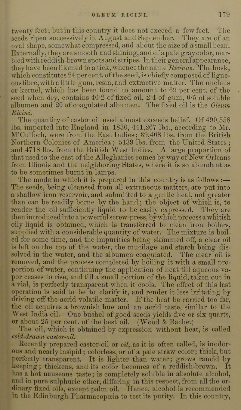 twenty feet; but in this country it does not exceed a few feet. The seeds ripen successively in August and September. They are of an oval shape, somewhat compressed, and about the size of a small bean. Externally, they are smooth and shining, and of a pale gray color, mar- bled with reddish-brown spots and stripes. In their gen eral appearance, they have been likened to a tick, whence the name Ricinus. TTie husk, which constitutes 24 percent, of the seed, is chiefly composed of ligne- ous fibre, with a little gum, resin, and extractive matter. The nucleus or kernel, which has been found to amount to 69 per cent, of the seed when dry, contains 46-2 of fixed oil, 2*4 of gum, 0-5 of soluble albumen and 20 of coagulated albumen. The fixed oil is the Oleum Ricini. The quantity of castor oil used almost exceeds belief. Of 490,558 lbs. imported into England in 1830, 441,267 lbs., according to Mr. ^M’Culloch, were from the East Indies; 39,408 lbs. from the British Northern Colonies of America ; 5139 lbs. from the United States ; and 4718 lbs. from the British West Indies. A large proportion of that used to the east of the Alleghanies comes by way of Uew Orleans from Illinois and the neighboring States, where it is so abundant as to be sometimes burnt in lamps. The mode in which it is prepared in this country is as follows :— The seeds, being cleansed from all extraneous matters, are put into a shallow iron reservoir, and submitted to a gentle heat, not greater than can be readily borne by the hand; the object of which is, to render the oil sufficiently liquid to be easily expressed. They are then introduced into a powerful screw-press, by which process a whitish oily liquid is obtained, wffiich is transferred to clean iron boilers, supplied with a considerable quantity of water. The mixture is boil- ed for some time, and the impurities being skimmed off, a clear oil is left on the top of the water, the mucilage and starch being dis- solved in the water, and the albumen coagulated. The clear oil is removed, and the process completed by boiling it with a small pro- portion of water, continuing the application of heat till aqueous va- por ceases to rise, and till a small portion of the liquid, taken out in a vial, is perfectly transparent when it cools. The effect of this last operation is said to be to clarify it, and render it less irritating by driving off the acrid volatile matter. If the heat be carried too far, the oil acquires a brownish hue and an acrid taste, similar to the West India oil. One bushel of good seeds yields five or six quarts, or about 25 per cent, of the best oil. (Wood & Bache.) The oil, which is obtained by expression without heat, is called cold-drawn castor-oil. Recently prepared castor-oil or oi7,,,as it is often called, is inodor- ous and nearly insipid; colorless, or of a pale straw color; thick, but perfectly transparent. It is lighter than water; grows rancid by keeping; thickens, and its color becomes of a reddish-brown. It has a hot nauseous taste; is completely soluble in absolute alcohol, and in pure sulphuric ether, differing in this respect, from all the or- dinary fixed oils, except palm oil. JTence, alcohol is recommended in the Edinburgh Pharmacopoeia to test its purity. In this country.