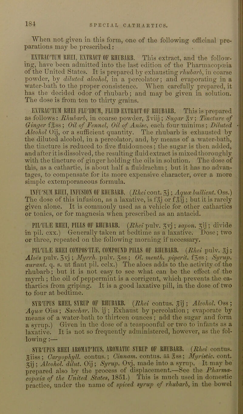 When not given in this form, one of the following officinal pre- parations may be prescribed: EXTIUC'TUM RIIEI, EXTRACT OF RIIUBARR. This extract, and the follow- ing, have been admitted into the last edition of the Pharmacopeia of the United States. It is prepared by exhausting rhuharh, in coarse powder, by diluted alcohol^ in a percolator; and evaporating in a water-bath to the i3roper consistence. When carefully prepared, it has the decided odor of rhubarb; and may be given in solution. The dose is from ten to thirty grains. EXTRAC'TUM RIIEI FLU'IDUM, FLUID EXTRACT OF RHUBARB. This is prepared as follows: Rhubarb, in coarse powder, Sviij ; Sugar ^v; Tincture of Ginger f^ss ; Oil of Fennel, Oil of Anise, each four minims; Diluted Alcohol Oij, or a sufficient quantity. The rhubarb is exhausted by the diluted alcohol, in a percolator, and, by means of a water-bath, the tincture is reduced to five fiuidounces; the sugar is then added, and after it is dissolved, the resulting fluid extract is mixedthoroughly with the tincture of ginger holding the oils in solution. The dose of this, as a cathartic, is about half a fluidrachm; but it has no advan- tages, to compensate for its more expensive character, over a more simple extemporaneous formula. INFU'SUM RBEI, INFUSION OF RHUBARB. {Rhei Gont. 5j ; Aquce bullient.O^Q.) The dose of this infusion, as a laxative, is fij or f lij ; but it is rarely given alone. It is commonly used as a vehicle for other cathartics or tonics, or for magnesia when prescribed as an antacid. PIL'ULiE RHEI, PILLS OF RHUBARB. {Rhei pulv. 5vj ; sapon. 5ij ; divide in pil. cxx.) Generally taken at bedtime as a laxative. Dose; two or three, repeated on the following morning if necessary. PIL'ULAE RHEI COMPOS'ITAE, COMPOUND PILLS OF RHUBARB. {Rhei pulv. ; Aloes pulv. 5vj ; Myrrh, pulv. 5ss ; 01. menth. f5ss ; Syrup, aurant. q. s. ut fiant pil. cclx.) The aloes adds to the activity of the rhubarb; but it is not easy to see what can be the effect of the myrrh ; the oil of peppermint is a corrigent, which prevents the ca- thartics from griping. It is a good laxative pill, in the dose of two to four at bedtime. SYR'UPUS RIIEI, SYRUP OF RHUBARB. {Rhei contus. fij ; Alcohol. Oss; Aquce Oiss; Sacchar. lb. ij ; Exhaust by percolation; evaporate by means of a water-bath to thirteen ounces ; add the sugar and form a syrup.) Given in the dose of a teaspoonful or two to infants as a laxative. It is not so frequently administered, hoAvever, as the fol- lowing :— SYR'UPUS RHEI AROMAT'ICUS, AROMATIC SYRUP OF RHUBARB. {Rhei contus. ^iiss; Caryophyll. contus.; contus. aa .5ss; 3Iyristic. 5ij ; Alcohol, dllut. Oij ; Syrup. Oyj, made into a syrup. It may be prepared also by the process of displacement.—See the Pharma- copoeia of the United States, 1851.) This is much used in domestic practice, under the name of spiced syrup of rhubarb, in the bowel