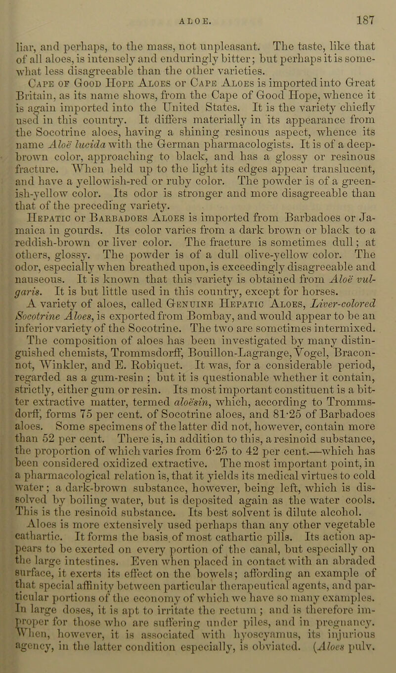 liar, and perhaps, to the mass, not unpleasant. The taste, like that of all aloes, is intensely and endiiringly hitter; but perhaps it is some- ■svliat less disagreeable than the other varieties. Cape of Good Hope Aloes or Cape Aloes is imported into Great Britain, as its name shows, from the Cape of Good Hope, whence it is again imported into the United States. It is the variety chiefly used in this country. It diflers materially in its appearance from the Socotrine aloes, having a shining resinous aspect, whence its name Aloe lucidaviiVa the German pharmacologists. It is of a deep- brown color, approaching to black, and has a glossy or resinous fracture. When held up to the light its edges appear translucent, and have a yellowish-red or ruby color. The powder is of a green- ish-yellow color. Its odor is stronger and more disagreeable than that of the preceding variety. Hepatic or Barbadoes Aloes is imported from Barbadoes or Ja- maica in gourds. Its color varies from a dark brown or black to a reddish-brown or liver color. The fracture is sometimes dull; at others, glossy. The powder is of a dull olive-jmllow color. The odor, especially when breathed upon, is exceedingly disagreeable and nauseous. It is known that this variety is obtained from Aloe vul- garis. It is but little used in this country, except for horses. A variety of aloes, called Genuine Hepatic Aloes, Liver-colored Socotrine Aloes, is exported from Bombay, and would appear to be an inferior variety of the Socotrine. The two are sometimes intermixed. The composition of aloes has been investigated by many distin- guished chemists, Trommsdorff, Bouillon-Lagrange, Vogel, Bracon- not, Winkler, and E. Robiquet. It was, for a considerable period, regarded as a gum-resin ; but it is questionable whether it contain, strictly, either gum or resin. Its most important constituent is a bit- ter extractive matter, termed aloesin, which, according to Tromms- dorfl’ forms 75 per cent, of Socotrine aloes, and 81-25 of Barbadoes aloes. Some specimens of the latter did not, however, contain more than 52 per cent. There is, in addition to this, aresinoid substance, the proportion of which varies from 6-25 to 42 per cent.—which has been considered oxidized extractive. The most important point, in a pharmacological relation is, that it yields its medical virtues to cold water; a dark-brown substance, however, being left, which is dis- solved by boiling water, but is cleposited again as the water cools. This is the resinoid substance. Its best solvent is dilute alcohol. Aloes is more extensively used perhaps than any other vegetable cathartic. It forms the basis, of most cathartic pills. Its action ap- pears to be exerted on every portion of the canal, but especially on the large intestines. Even when placed in contact with an abraded surface, it exerts its effect on the bow'^els; affording an example of that special affinity between particular therapeutical agents, and par- ticular portions of the economy of which wo have so many examples. In large doses, it is apt to irritate the rectum ; and is therefore im- proper for those who are suffering under piles, and in pregnancy. Wlien, however, it is associated with hyoscyamus, its injurious agency, in the latter condition especially, is obviated. (AZoc.*} pulv.