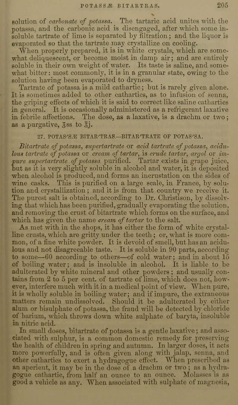 solution of carbonate of potassa. The tartaric acid unites with the potassa, and the carbonic acid is disengaged, after which some in- soluble tartrate of lime is separated by filtration; and the liquor is evaporated so that the tartrate may crystallize on cooling. When properly prepared, it is in white crystals, which are some- what deliquescent, or become moist in damp air; and are entirely soluble in their own weight of water. Its taste is saline, and some- what bitter: most commonly, it is in a granular state, owing to the solution having been evaporated to dryness. Tartrate of potassa is a mild cathartic; but is rarely given alone. It is sometimes added to other cathartics, as to infusion of senna, the griping efiects of which it is said to correct like saline cathartics in general. It is occasionally administered as a refrigerant laxative in febrile afiections. The dose, as a laxative, is a drachm or two; as a purgative, gss to §j. 27. POTAS'SiE BITAR'TRAS.—'BITAR^TRATE OF POTAS'SA. Bitartrate of potassa^ mpertartrate or acid tartrate of potassa^ acidu- lous tartrate of potassa or cream of tartar^ is crude tartar, argol or im- pure supertartrate of potassa purified. Tartar exists in grape juice, but as it is very slightly soluble in alcohol and water, it is deposited when alcohol is produced, and forms an incrustation on the sides of wine casks. This is purified on a large scale, in France, by solu- tion and crystallization; and it is from that country we receive it. The purest salt is obtained, according to Dr. Christison, by dissolv- ing that which has been purified, gradually evaporating the solution, and removing the crust of bitartrate which forms on the surface, and which has given the name cream of tartar to the salt. As met with in the shops, it has either the form of white crystal- line crusts, which are gritty under the teeth; or, what is more com- mon, of a fine white powder. It is devoid of smell, but has an acidu- lous and not disagreeable taste. It is soluble in 90 parts, according to some—60 according to others—of cold water; and in about 15 of boiling water; and is insoluble in alcohol. It is liable to be adulterated by white mineral and other powders ; and usually con- tains from 2 to 5 per cent, of tartrate of lime, which does not, how- ever, interfere much with it in a medical point of view. When pure, it is wholly soluble in boiling water; and if impure, the extraneous matters remain undissolved. Should it be adulterated by either alum or bisulphate of potassa, the fraud will be detected by chloride of barium, which throws down white sulphate of baryta, insoluble in nitiic acid. In small doses, bitartrate of potassa is a gentle laxative; and asso- ciated with sulphur, is a common domestic remedy for preserving the health of children in spring and autumn. In larger doses, it acts more powerfully, and is often given along with jalap, senna, and other cathartics to exert a hydragogue eflect. When prescribed as an aperient, it may be in the dose of a drachm or two ; as a hydra- gogue cathartic, from half an ounce to an ounce. Molasses is as good a vehicle as any. When associated with sulphate of magnesia,