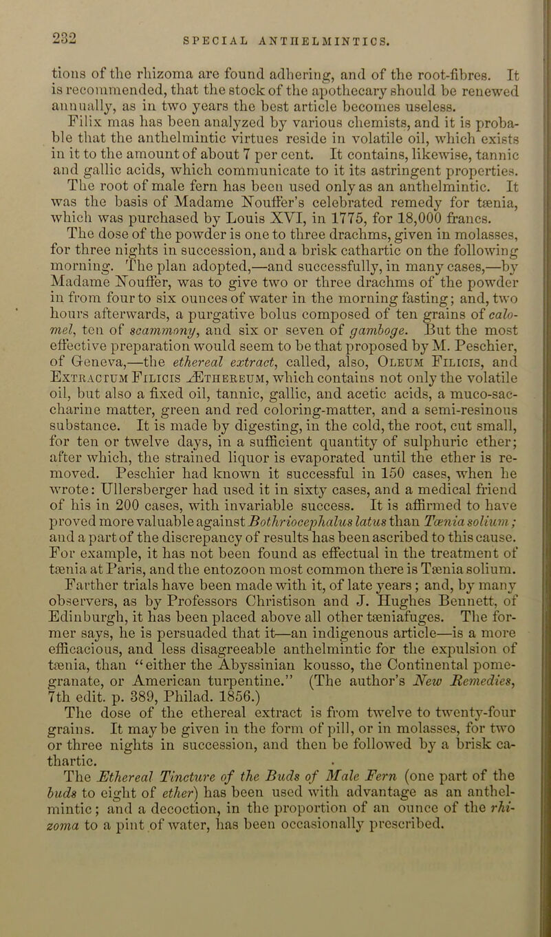 opo tions of the rhizoma are found adhering, and of the root-fibres. It is recommended, that the stock of the apothecary should be renewed annually, as in two years the best article becomes useless. Filix mas has been analyzed by various chemists, and it is proba- ble that the anthelmintic virtues reside in volatile oil, which exists in it to the amount of about 7 per cent. It contains, likewise, tannic and gallic acids, which communicate to it its astringent properties. The root of male fern has been used only as an anthelmintic. It was the basis of Madame Houffer’s celebrated remedy for tsenia, which was purchased by Louis XVI, in 1775, for 18,000 francs. The dose of the powder is one to three drachms, given in molasses, for three nights in succession, and a brisk cathartic on the following morning. The plan adopted,—and successfully, in many cases,—by Madame Xoufler, was to give two or three drachms of the powder in from four to six ounces of water in the morning fasting; and, two hours afterwards, a purgative bolus composed of ten grains of calo- mel^ ten of soammony, and six or seven of gamboge. But the most efiective preparation would seem to be that proposed by M. Peschier, of Geneva,—the ethereal extract, called, also. Oleum Filicis, and Extractum Filicis ^thereum, which contains not only the volatile oil, but also a fixed oil, tannic, gallic, and acetic acids, a muco-sac- charine matter, green and red coloring-matter, and a semi-resinous substance. It is made by digesting, in the cold, the root, cut small, for ten or twelve days, in a sufficient quantity of sulphuric ether; after which, the strained liquor is evaporated until the ether is re- moved. Peschier had known it successful in 150 cases, when he wrote: Ullersberger had used it in sixty cases, and a medical friend of his in 200 cases, with invariable success. It is affirmed to have proved more valuable against Bothriocejohalus latus than Tamia solium; and a part of the discrepancy of results has been ascribed to this cause. For example, it has not been found as effectual in the treatment of tjenia at Paris, and the entozoon most common there is TEenia solium. Farther trials have been made with it, of late years; and, by many observers, as by Professors Christison and J. Hughes Bennett, of Edinburgh, it has been placed above all other tesniafuges. The for- mer says, he is persuaded that it—an indigenous article—is a more efficacious, and less disagreeable anthelmintic for the expulsion of tfenia, than “either the Abyssinian kousso, the Continental pome- granate, or American turpentine.” (The author’s New Remedies, 7th edit. p. 389, Philad. 1856.) The dose of the ethereal extract is from twelve to twenty-four grains. It maybe given in the form of pill, or in molasses, for two or three nights in succession, and then be followed by a brisk ca- thartic. The Ethereal Tincture of the Buds of Male Fern (one part of the buds to eight of ether) has been used with advantage as an anthel- mintic ; and a decoction, in the proportion of an ounce of the rhi- zoma to a pint of water, has been occasionally prescribed.