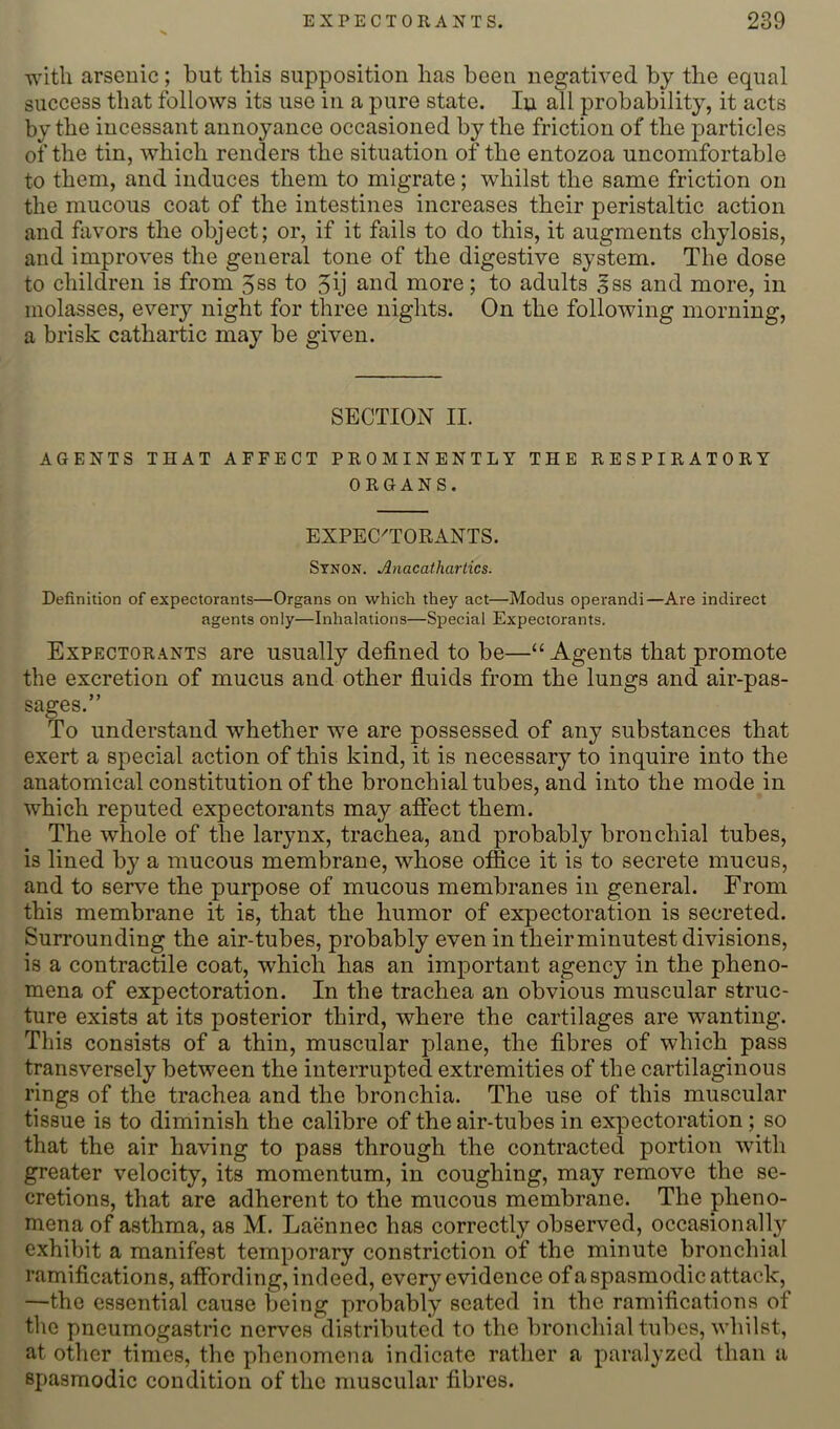 with arsenic; but this supposition has been negatived by the equal success that follows its use in a pure state. lu all probability, it acts by the incessant annoyance occasioned by the friction of the particles of the tin, which renders the situation of the entozoa uncomfortable to them, and induces them to migrate; whilst the same friction on the mucous coat of the intestines increases their peristaltic action and favors the object; or, if it fails to do this, it augments chylosis, and improves the general tone of the digestive system. The dose to children is from 5ss to 5ij and more; to adults Jss and more, in molasses, every night for three nights. On the following morning, a brisk catharUc may be given. SECTION II. AGENTS THAT AFFECT PROMINENTLY THE RESPIRATORY ORGANS. EXPEC^TORANTS. Stnon, Anacathartics. Definition of expectorants—Organs on which they act—Modus operandi—Are indirect agents only—Inhalations—Special Expectorants. Expectorants are usually defined to be—“Agents that promote the excretion of mucus and other fluids from the lungs and air-pas- sages.” To understand whether we are possessed of any substances that exert a special action of this kind, it is necessary to inquire into the anatomical constitution of the bronchial tubes, and into the mode in which reputed expectorants may aftect them. The whole of the larynx, trachea, and probably bronchial tubes, is lined by a mucous membrane, whose office it is to secrete mucus, and to serve the purpose of mucous membranes in general. From this membrane it is, that the humor of expectoration is secreted. Surrounding the air-tubes, probably even in their minutest divisions, is a contractile coat, which has an important agency in the pheno- mena of expectoration. In the trachea an obvious muscular struc- ture exists at its posterior third, where the cartilages are wanting. This consists of a thin, muscular plane, the fibres of which pass transversely between the interrupted extremities of the cartilaginous rings of the trachea and the bronchia. The use of this muscular tissue is to diminish the calibre of the air-tubes in expectoration; so that the air having to pass through the contracted portion with greater velocity, its momentum, in coughing, may remove the se- cretions, that are adherent to the mucous membrane. The pheno- mena of asthma, as M. Laennec has correctly observed, occasionallj'^ exhibit a manifest temporary constriction of the minute bronchial ramifications, affording, indeed, every evidence ofa spasmodic attack, —the essential cause being probably seated in the ramifications of the pneumogastric nerves distributed to the bronchial tubes, whilst, at other times, the phenomena indicate rather a paralyzed than a spasmodic condition of the muscular fibres.