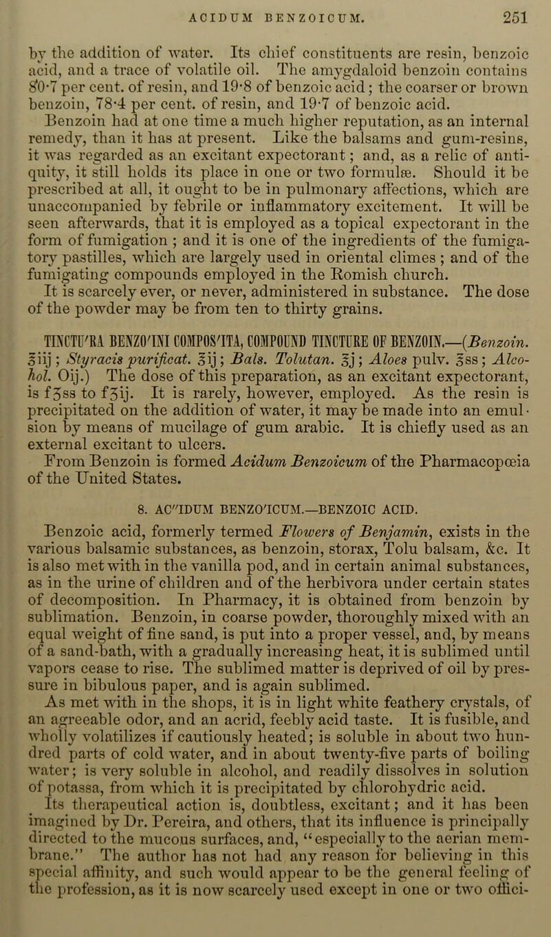 by the addition of water. Its chief constituents are resin, benzoic acid, and a trace of volatile oil. The amygdaloid benzoin contains ^0*7 per cent, of resin, and 19*8 of benzoic acid; the coarser or brown benzoin, 78*4 per cent, of resin, and 19-7 of benzoic acid. Eenzoin had at one time a much higher reputation, as an internal remedy, than it has at present. Like the balsams and gum-resins, it was regarded as an excitant expectorant; and, as a relic of anti- quity, it still holds its place in one or two formulse. Should it be prescribed at all, it ought to be in pulmonary affections, which are unaccompanied by febrile or inflammatory excitement. It will be seen afterwards, that it is employed as a topical expectorant in the form of fumigation ; and it is one of the ingredients of the fumiga- tory pastilles, which are largely used in oriental climes ; and of the fumigating compounds employed in the Romish church. It is scarcely ever, or never, administered in substance. The dose of the powder may be from ten to thirty grains. TINCTU'RA BENZO'OI COMPOS'ITA, COMPOUND TINCTURE OF BENZOIN.— 5iij ; Styracupurificat. ^ij; Bals. Tolutan. ^j; Aloes pulv. ^ss; Alco- hol. Oij.) The dose of this preparation, as an excitant expectorant, is f5ss to f5ij. It is rarely, however, employed. As the resin is precipitated on the addition of water, it may be made into an emul • sion by means of mucilage of gum arabic. It is chiefly used as an external excitant to ulcers. From Benzoin is formed Acidum Benzoieum of the Pharmacopoeia of the TJnited States. 8. AC'IDUM BENZO'ICUM.—BENZOIC ACID. Benzoic acid, formerly termed Flowers of Benjamin, exists in the various balsamic substances, as benzoin, storax, Tolu balsam, &c. It is also met with in the vanilla pod, and in certain animal substances, as in the urine of children and of the herbivora under certain states of decomposition. In Pharmacy, it is obtained from benzoin by sublimation. Benzoin, in coarse powder, thoroughly mixed with an equal weight of fine sand, is put into a proper vessel, and, by means of a sand-bath, with a gradually increasing heat, it is sublimed until vapors cease to rise. The sublimed matter is deprived of oil by pres- sure in bibulous paper, and is again sublimed. As met with in the shops, it is in light white feathery crystals, of an agreeable odor, and an acrid, feebly acid taste. It is fusible, and wholly volatilizes if cautiously heated; is soluble in about two hun- dred parts of cold water, and in about twenty-five parts of boiling water; is very soluble in alcohol, and readily dissolves in solution of potassa, from which it is precipitated by chlorohydric acid. Its therapeutical action is, doubtless, excitant; and it has been imagined by Dr. Pereira, and others, that its influence is principally directed to the mucous surfaces, and, “especially to the aerian mem- brane.” The author has not had any reason for believing in this special affinity, and such would appear to be the general feeling of the profession, as it is now scarcely used except in one or two offici-