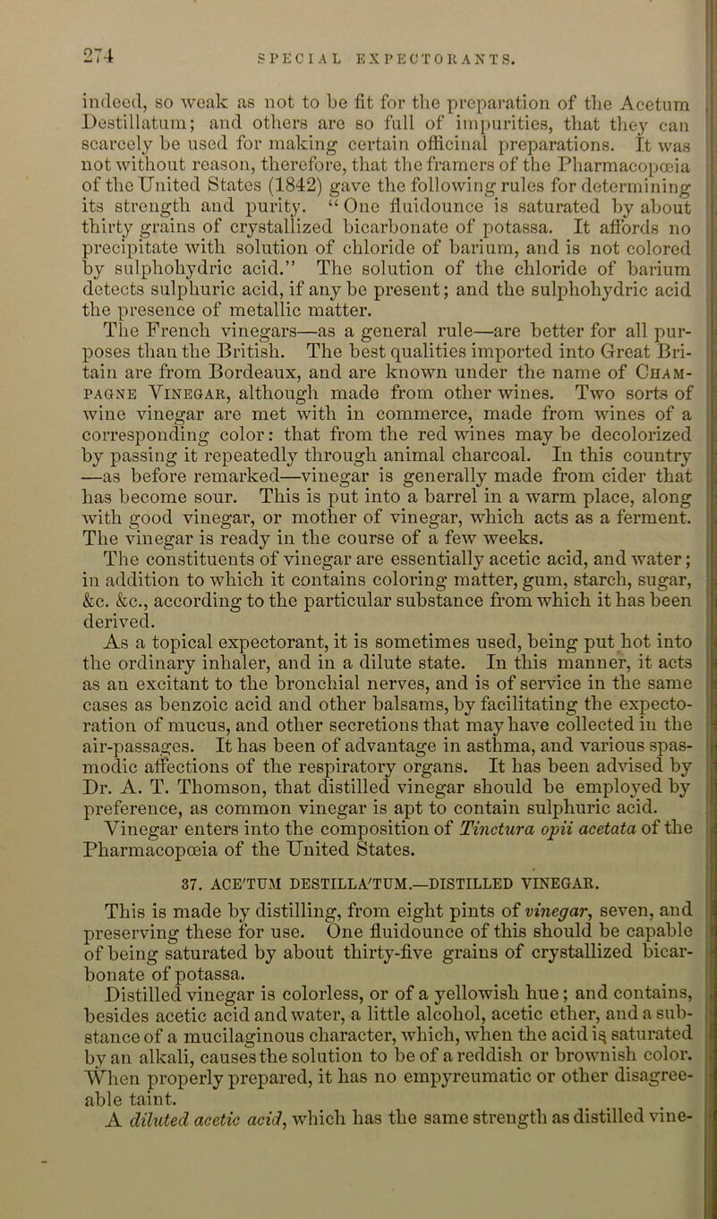 indeed, so weak as not to be fit for the preparation of the Acetum ,[ Destillatnin; and others are so full of impurities, that they can || scarcely be used for making certain officinal preparations. It was not without reason, therefore, that the framers of the Pharmacopceia of the United States (1842) gave the following rules for determining its strength and purity. “ One fluidounce is saturated by about thirty grains of crystallized bicarbonate of potassa. It affords no precipitate with solution of chloride of barium, and is not colored by sulphohydric acid.” The solution of the chloride of barium detects sulphuric acid, if any be present; and the sulphohydric acid the presence of metallic matter. The French vinegars—as a general rule—are better for all pur- i poses than the British. The best qualities imported into Great Bri- tain are from Bordeaux, and are known under the name of Cham- ■ PAGNE Vinegar, although made from other wines. Two sorts of ; wine vinegar are met with in commerce, made from wines of a corresponding color: that from the red wines may be decolorized by passing it repeatedly through animal charcoal. In this country —as before remarked—vinegar is generally made from cider that ! has become sour. This is put into a barrel in a warm place, along with good vinegar, or mother of vinegar, which acts as a ferment. ‘ The vinegar is ready in the course of a few weeks. The constituents of vinegar are essentially acetic acid, and water; i in addition to which it contains coloring matter, gum, starch, sugar, S &c. &c., according to the particular substance from which it has been derived. As a topical expectorant, it is sometimes used, being put hot into | the ordinary inhaler, and in a dilute state. In this manner, it acts j as an excitant to the bronchial nerves, and is of service in the same j cases as benzoic acid and other balsams, by facilitating the expecto- j ration of mucus, and other secretions that may have collected in the ; air-passages. It has been of advantage in asthma, and various spas- I modic affections of the respiratory organs. It has been advised by | Dr. A. T. Thomson, that distilled vinegar should be employed by ; preference, as common vinegar is apt to contain sulphuric acid. Vinegar enters into the composition of Tinctura opii acetata of the Pharmacopoeia of the United States. 37. ACE'TTJM DESTILLA'TUM.—DISTILLED VINEGAR. j This is made by distilling, from eight pints of vinegar, seven, and i preserving these for use. One fluidounce of this should be capable - of being saturated by about thirty-five grains of crystallized bicar- ; bonate of potassa. _ _ Distilled vinegar is colorless, or of a yellowish hue; and contains, • besides acetic acid and water, a little alcohol, acetic ether, and a sub- j stance of a mucilaginous character, which, when the acid i^ saturated by an alkali, causes the solution to be of a reddish or brownish color. When properly prepared, it has no empyreumatic or other disagree- able taint. A diluted acetic acid, which has the same strength as distilled vine-